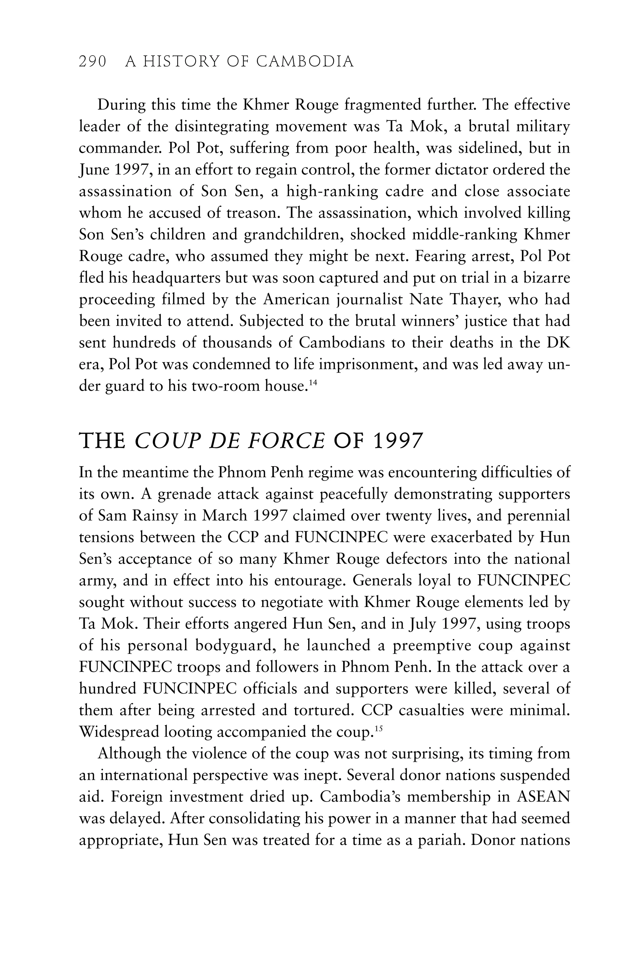 During this time the Khmer Rouge fragmented further. The effective
leader of the disintegrating movement was Ta Mok, a brutal military
commander. Pol Pot, suffering from poor health, was sidelined, but in
June 1997, in an effort to regain control, the former dictator ordered the
assassination of Son Sen, a high-ranking cadre and close associate
whom he accused of treason. The assassination, which involved killing
Son Sen’s children and grandchildren, shocked middle-ranking Khmer
Rouge cadre, who assumed they might be next. Fearing arrest, Pol Pot
fled his headquarters but was soon captured and put on trial in a bizarre
proceeding filmed by the American journalist Nate Thayer, who had
been invited to attend. Subjected to the brutal winners’ justice that had
sent hundreds of thousands of Cambodians to their deaths in the DK
era, Pol Pot was condemned to life imprisonment, and was led away un-
der guard to his two-room house.14
THE COUP DE FORCE OF 1997
In the meantime the Phnom Penh regime was encountering difficulties of
its own. A grenade attack against peacefully demonstrating supporters
of Sam Rainsy in March 1997 claimed over twenty lives, and perennial
tensions between the CCP and FUNCINPEC were exacerbated by Hun
Sen’s acceptance of so many Khmer Rouge defectors into the national
army, and in effect into his entourage. Generals loyal to FUNCINPEC
sought without success to negotiate with Khmer Rouge elements led by
Ta Mok. Their efforts angered Hun Sen, and in July 1997, using troops
of his personal bodyguard, he launched a preemptive coup against
FUNCINPEC troops and followers in Phnom Penh. In the attack over a
hundred FUNCINPEC officials and supporters were killed, several of
them after being arrested and tortured. CCP casualties were minimal.
Widespread looting accompanied the coup.15
Although the violence of the coup was not surprising, its timing from
an international perspective was inept. Several donor nations suspended
aid. Foreign investment dried up. Cambodia’s membership in ASEAN
was delayed. After consolidating his power in a manner that had seemed
appropriate, Hun Sen was treated for a time as a pariah. Donor nations
290 A HISTORY OF CAMBODIA
 