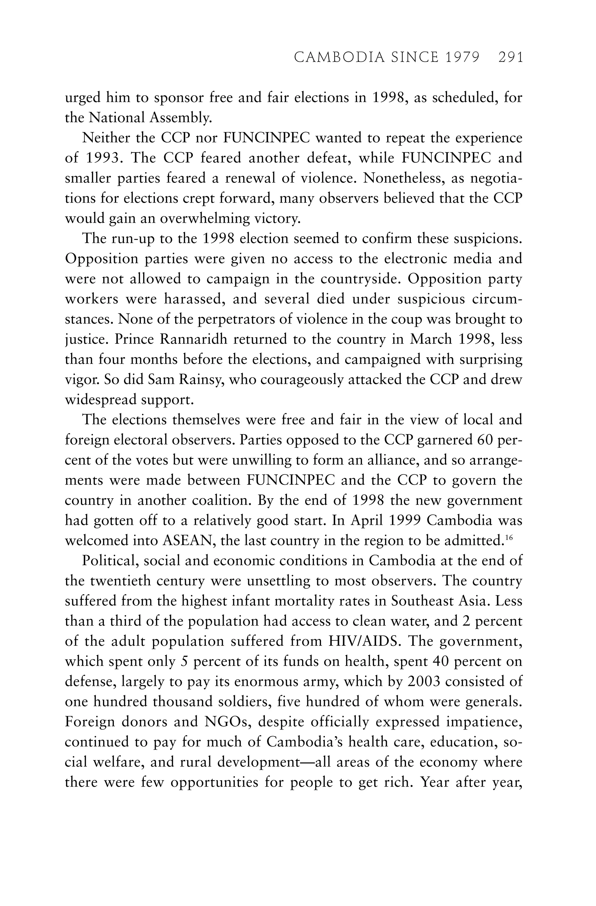 urged him to sponsor free and fair elections in 1998, as scheduled, for
the National Assembly.
Neither the CCP nor FUNCINPEC wanted to repeat the experience
of 1993. The CCP feared another defeat, while FUNCINPEC and
smaller parties feared a renewal of violence. Nonetheless, as negotia-
tions for elections crept forward, many observers believed that the CCP
would gain an overwhelming victory.
The run-up to the 1998 election seemed to confirm these suspicions.
Opposition parties were given no access to the electronic media and
were not allowed to campaign in the countryside. Opposition party
workers were harassed, and several died under suspicious circum-
stances. None of the perpetrators of violence in the coup was brought to
justice. Prince Rannaridh returned to the country in March 1998, less
than four months before the elections, and campaigned with surprising
vigor. So did Sam Rainsy, who courageously attacked the CCP and drew
widespread support.
The elections themselves were free and fair in the view of local and
foreign electoral observers. Parties opposed to the CCP garnered 60 per-
cent of the votes but were unwilling to form an alliance, and so arrange-
ments were made between FUNCINPEC and the CCP to govern the
country in another coalition. By the end of 1998 the new government
had gotten off to a relatively good start. In April 1999 Cambodia was
welcomed into ASEAN, the last country in the region to be admitted.16
Political, social and economic conditions in Cambodia at the end of
the twentieth century were unsettling to most observers. The country
suffered from the highest infant mortality rates in Southeast Asia. Less
than a third of the population had access to clean water, and 2 percent
of the adult population suffered from HIV/AIDS. The government,
which spent only 5 percent of its funds on health, spent 40 percent on
defense, largely to pay its enormous army, which by 2003 consisted of
one hundred thousand soldiers, five hundred of whom were generals.
Foreign donors and NGOs, despite officially expressed impatience,
continued to pay for much of Cambodia’s health care, education, so-
cial welfare, and rural development—all areas of the economy where
there were few opportunities for people to get rich. Year after year,
CAMBODIA SINCE 1979 291
 