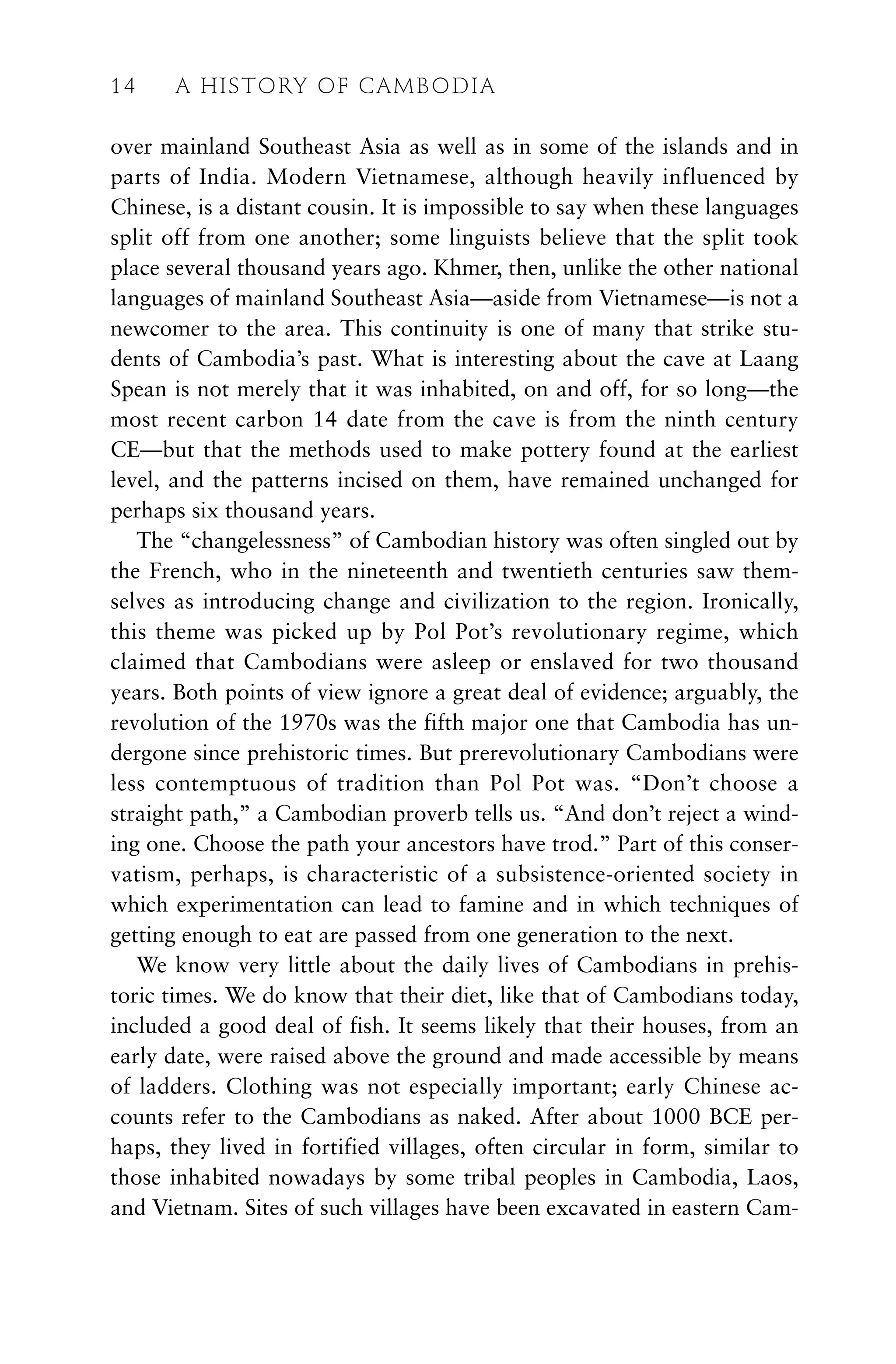 over mainland Southeast Asia as well as in some of the islands and in
parts of India. Modern Vietnamese, although heavily influenced by
Chinese, is a distant cousin. It is impossible to say when these languages
split off from one another; some linguists believe that the split took
place several thousand years ago. Khmer, then, unlike the other national
languages of mainland Southeast Asia—aside from Vietnamese—is not a
newcomer to the area. This continuity is one of many that strike stu-
dents of Cambodia’s past. What is interesting about the cave at Laang
Spean is not merely that it was inhabited, on and off, for so long—the
most recent carbon 14 date from the cave is from the ninth century
CE—but that the methods used to make pottery found at the earliest
level, and the patterns incised on them, have remained unchanged for
perhaps six thousand years.
The “changelessness” of Cambodian history was often singled out by
the French, who in the nineteenth and twentieth centuries saw them-
selves as introducing change and civilization to the region. Ironically,
this theme was picked up by Pol Pot’s revolutionary regime, which
claimed that Cambodians were asleep or enslaved for two thousand
years. Both points of view ignore a great deal of evidence; arguably, the
revolution of the 1970s was the fifth major one that Cambodia has un-
dergone since prehistoric times. But prerevolutionary Cambodians were
less contemptuous of tradition than Pol Pot was. “Don’t choose a
straight path,” a Cambodian proverb tells us. “And don’t reject a wind-
ing one. Choose the path your ancestors have trod.” Part of this conser-
vatism, perhaps, is characteristic of a subsistence-oriented society in
which experimentation can lead to famine and in which techniques of
getting enough to eat are passed from one generation to the next.
We know very little about the daily lives of Cambodians in prehis-
toric times. We do know that their diet, like that of Cambodians today,
included a good deal of fish. It seems likely that their houses, from an
early date, were raised above the ground and made accessible by means
of ladders. Clothing was not especially important; early Chinese ac-
counts refer to the Cambodians as naked. After about 1000 BCE per-
haps, they lived in fortified villages, often circular in form, similar to
those inhabited nowadays by some tribal peoples in Cambodia, Laos,
and Vietnam. Sites of such villages have been excavated in eastern Cam-
14 A HISTORY OF CAMBODIA
 