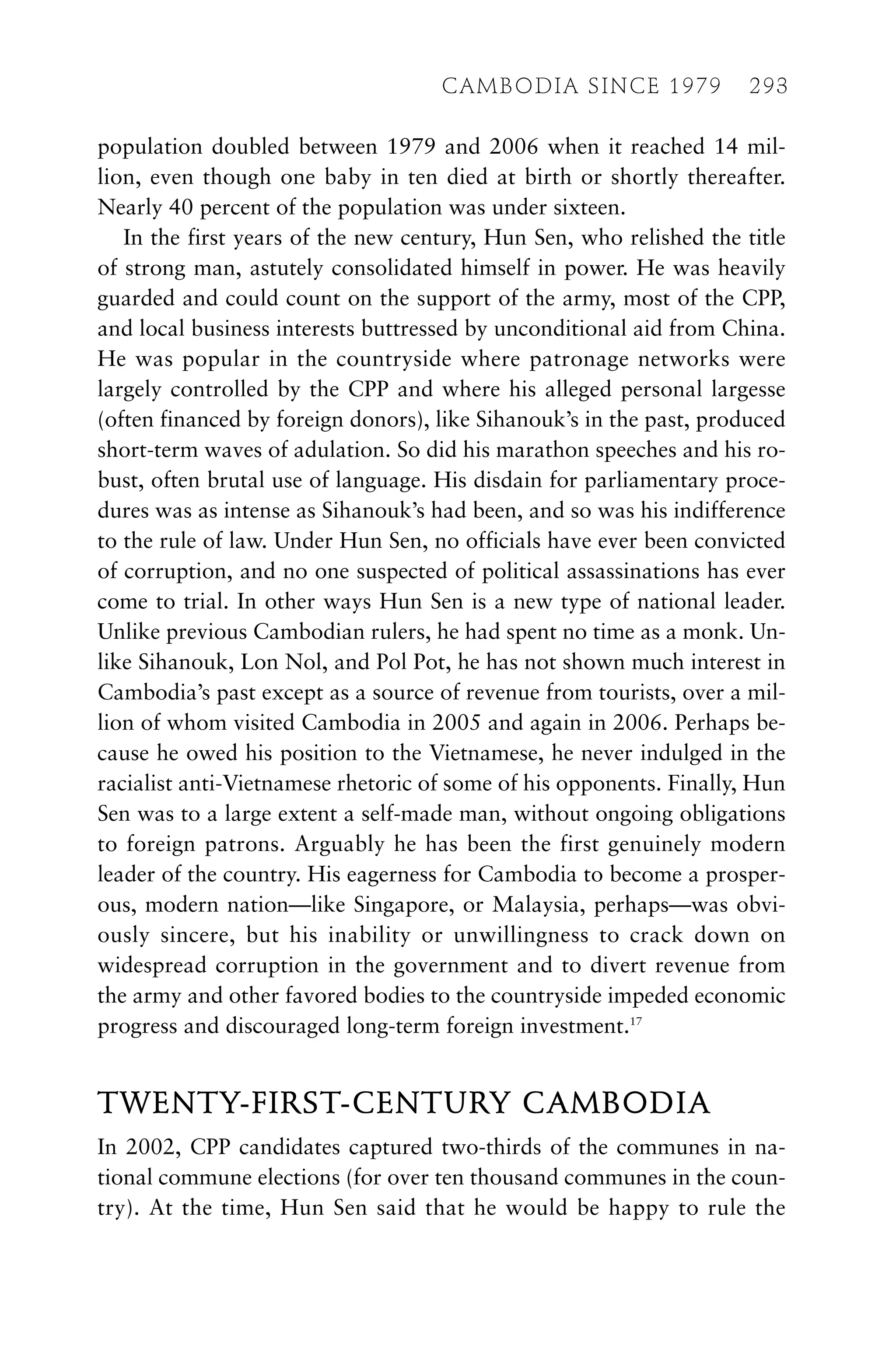 population doubled between 1979 and 2006 when it reached 14 mil-
lion, even though one baby in ten died at birth or shortly thereafter.
Nearly 40 percent of the population was under sixteen.
In the first years of the new century, Hun Sen, who relished the title
of strong man, astutely consolidated himself in power. He was heavily
guarded and could count on the support of the army, most of the CPP,
and local business interests buttressed by unconditional aid from China.
He was popular in the countryside where patronage networks were
largely controlled by the CPP and where his alleged personal largesse
(often financed by foreign donors), like Sihanouk’s in the past, produced
short-term waves of adulation. So did his marathon speeches and his ro-
bust, often brutal use of language. His disdain for parliamentary proce-
dures was as intense as Sihanouk’s had been, and so was his indifference
to the rule of law. Under Hun Sen, no officials have ever been convicted
of corruption, and no one suspected of political assassinations has ever
come to trial. In other ways Hun Sen is a new type of national leader.
Unlike previous Cambodian rulers, he had spent no time as a monk. Un-
like Sihanouk, Lon Nol, and Pol Pot, he has not shown much interest in
Cambodia’s past except as a source of revenue from tourists, over a mil-
lion of whom visited Cambodia in 2005 and again in 2006. Perhaps be-
cause he owed his position to the Vietnamese, he never indulged in the
racialist anti-Vietnamese rhetoric of some of his opponents. Finally, Hun
Sen was to a large extent a self-made man, without ongoing obligations
to foreign patrons. Arguably he has been the first genuinely modern
leader of the country. His eagerness for Cambodia to become a prosper-
ous, modern nation—like Singapore, or Malaysia, perhaps—was obvi-
ously sincere, but his inability or unwillingness to crack down on
widespread corruption in the government and to divert revenue from
the army and other favored bodies to the countryside impeded economic
progress and discouraged long-term foreign investment.17
TWENTY-FIRST-CENTURY CAMBODIA
In 2002, CPP candidates captured two-thirds of the communes in na-
tional commune elections (for over ten thousand communes in the coun-
try). At the time, Hun Sen said that he would be happy to rule the
CAMBODIA SINCE 1979 293
 
