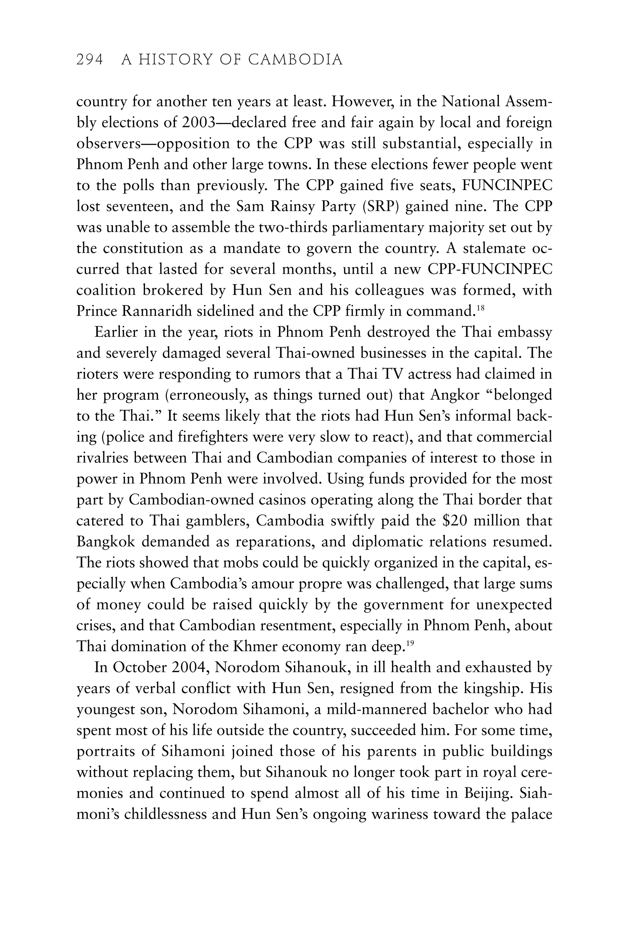 country for another ten years at least. However, in the National Assem-
bly elections of 2003—declared free and fair again by local and foreign
observers—opposition to the CPP was still substantial, especially in
Phnom Penh and other large towns. In these elections fewer people went
to the polls than previously. The CPP gained five seats, FUNCINPEC
lost seventeen, and the Sam Rainsy Party (SRP) gained nine. The CPP
was unable to assemble the two-thirds parliamentary majority set out by
the constitution as a mandate to govern the country. A stalemate oc-
curred that lasted for several months, until a new CPP-FUNCINPEC
coalition brokered by Hun Sen and his colleagues was formed, with
Prince Rannaridh sidelined and the CPP firmly in command.18
Earlier in the year, riots in Phnom Penh destroyed the Thai embassy
and severely damaged several Thai-owned businesses in the capital. The
rioters were responding to rumors that a Thai TV actress had claimed in
her program (erroneously, as things turned out) that Angkor “belonged
to the Thai.” It seems likely that the riots had Hun Sen’s informal back-
ing (police and firefighters were very slow to react), and that commercial
rivalries between Thai and Cambodian companies of interest to those in
power in Phnom Penh were involved. Using funds provided for the most
part by Cambodian-owned casinos operating along the Thai border that
catered to Thai gamblers, Cambodia swiftly paid the $20 million that
Bangkok demanded as reparations, and diplomatic relations resumed.
The riots showed that mobs could be quickly organized in the capital, es-
pecially when Cambodia’s amour propre was challenged, that large sums
of money could be raised quickly by the government for unexpected
crises, and that Cambodian resentment, especially in Phnom Penh, about
Thai domination of the Khmer economy ran deep.19
In October 2004, Norodom Sihanouk, in ill health and exhausted by
years of verbal conflict with Hun Sen, resigned from the kingship. His
youngest son, Norodom Sihamoni, a mild-mannered bachelor who had
spent most of his life outside the country, succeeded him. For some time,
portraits of Sihamoni joined those of his parents in public buildings
without replacing them, but Sihanouk no longer took part in royal cere-
monies and continued to spend almost all of his time in Beijing. Siah-
moni’s childlessness and Hun Sen’s ongoing wariness toward the palace
294 A HISTORY OF CAMBODIA
 