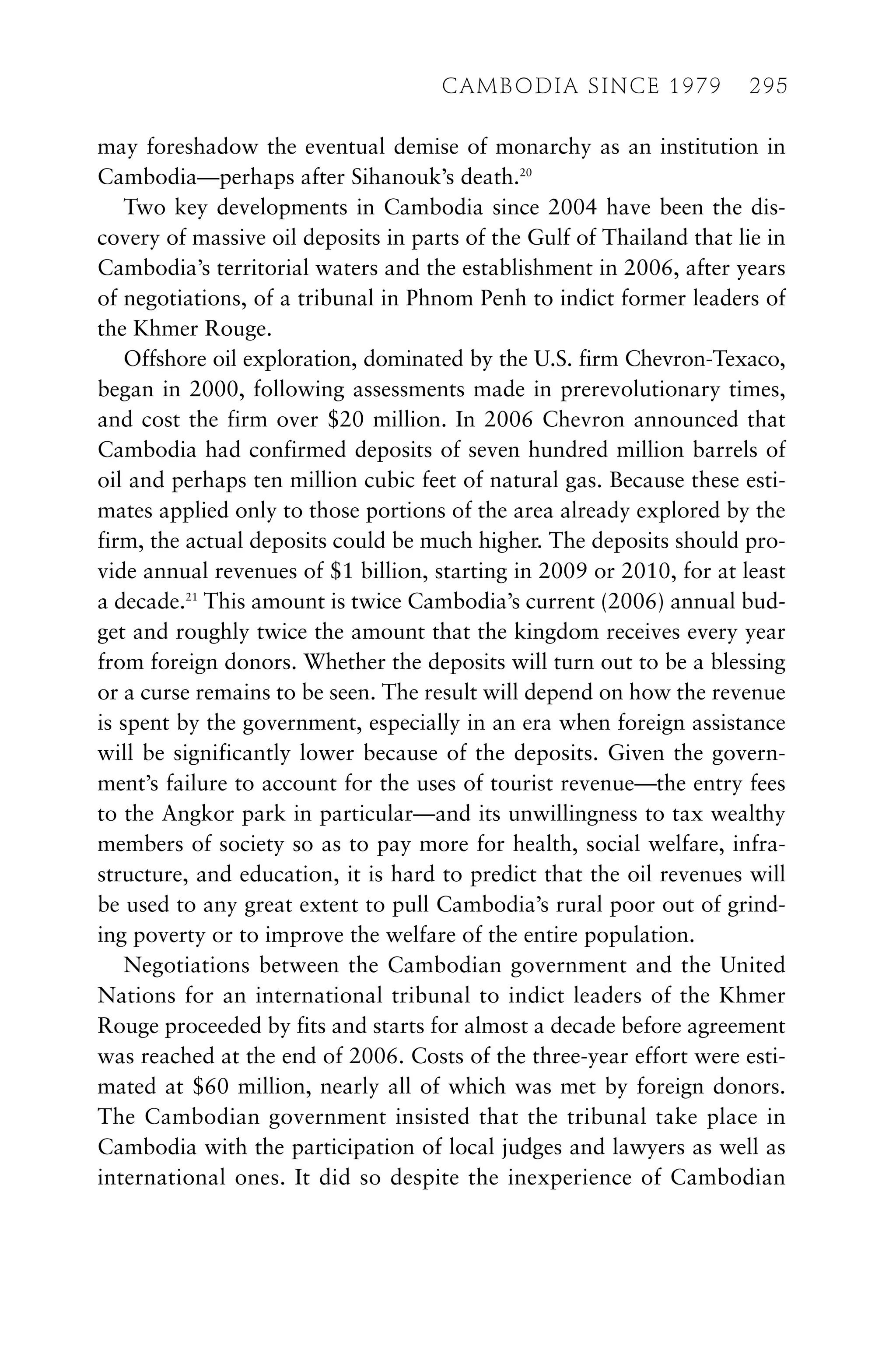 may foreshadow the eventual demise of monarchy as an institution in
Cambodia—perhaps after Sihanouk’s death.20
Two key developments in Cambodia since 2004 have been the dis-
covery of massive oil deposits in parts of the Gulf of Thailand that lie in
Cambodia’s territorial waters and the establishment in 2006, after years
of negotiations, of a tribunal in Phnom Penh to indict former leaders of
the Khmer Rouge.
Offshore oil exploration, dominated by the U.S. firm Chevron-Texaco,
began in 2000, following assessments made in prerevolutionary times,
and cost the firm over $20 million. In 2006 Chevron announced that
Cambodia had confirmed deposits of seven hundred million barrels of
oil and perhaps ten million cubic feet of natural gas. Because these esti-
mates applied only to those portions of the area already explored by the
firm, the actual deposits could be much higher. The deposits should pro-
vide annual revenues of $1 billion, starting in 2009 or 2010, for at least
a decade.21
This amount is twice Cambodia’s current (2006) annual bud-
get and roughly twice the amount that the kingdom receives every year
from foreign donors. Whether the deposits will turn out to be a blessing
or a curse remains to be seen. The result will depend on how the revenue
is spent by the government, especially in an era when foreign assistance
will be significantly lower because of the deposits. Given the govern-
ment’s failure to account for the uses of tourist revenue—the entry fees
to the Angkor park in particular—and its unwillingness to tax wealthy
members of society so as to pay more for health, social welfare, infra-
structure, and education, it is hard to predict that the oil revenues will
be used to any great extent to pull Cambodia’s rural poor out of grind-
ing poverty or to improve the welfare of the entire population.
Negotiations between the Cambodian government and the United
Nations for an international tribunal to indict leaders of the Khmer
Rouge proceeded by fits and starts for almost a decade before agreement
was reached at the end of 2006. Costs of the three-year effort were esti-
mated at $60 million, nearly all of which was met by foreign donors.
The Cambodian government insisted that the tribunal take place in
Cambodia with the participation of local judges and lawyers as well as
international ones. It did so despite the inexperience of Cambodian
CAMBODIA SINCE 1979 295
 
