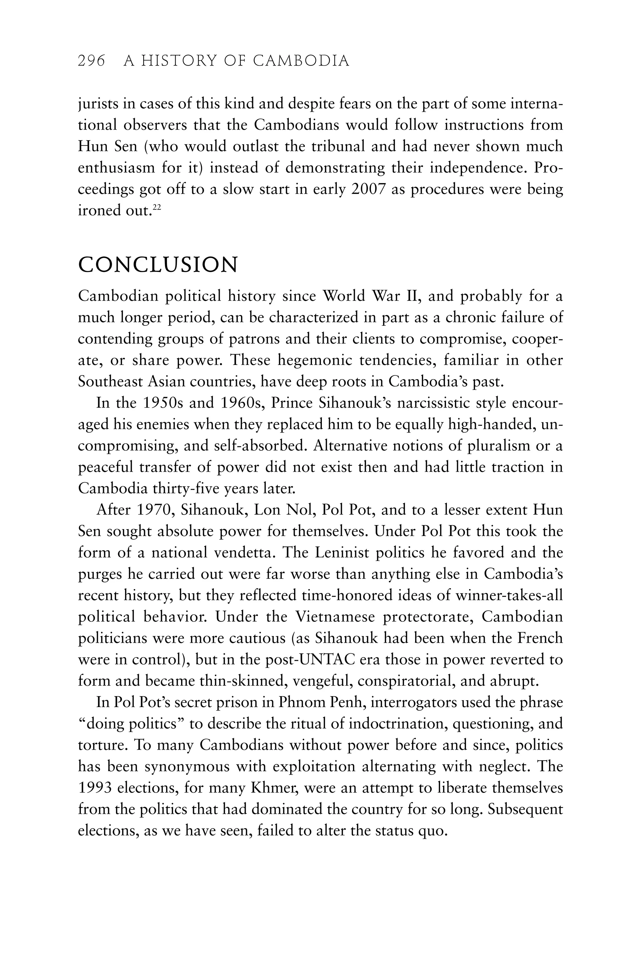 jurists in cases of this kind and despite fears on the part of some interna-
tional observers that the Cambodians would follow instructions from
Hun Sen (who would outlast the tribunal and had never shown much
enthusiasm for it) instead of demonstrating their independence. Pro-
ceedings got off to a slow start in early 2007 as procedures were being
ironed out.22
CONCLUSION
Cambodian political history since World War II, and probably for a
much longer period, can be characterized in part as a chronic failure of
contending groups of patrons and their clients to compromise, cooper-
ate, or share power. These hegemonic tendencies, familiar in other
Southeast Asian countries, have deep roots in Cambodia’s past.
In the 1950s and 1960s, Prince Sihanouk’s narcissistic style encour-
aged his enemies when they replaced him to be equally high-handed, un-
compromising, and self-absorbed. Alternative notions of pluralism or a
peaceful transfer of power did not exist then and had little traction in
Cambodia thirty-five years later.
After 1970, Sihanouk, Lon Nol, Pol Pot, and to a lesser extent Hun
Sen sought absolute power for themselves. Under Pol Pot this took the
form of a national vendetta. The Leninist politics he favored and the
purges he carried out were far worse than anything else in Cambodia’s
recent history, but they reflected time-honored ideas of winner-takes-all
political behavior. Under the Vietnamese protectorate, Cambodian
politicians were more cautious (as Sihanouk had been when the French
were in control), but in the post-UNTAC era those in power reverted to
form and became thin-skinned, vengeful, conspiratorial, and abrupt.
In Pol Pot’s secret prison in Phnom Penh, interrogators used the phrase
“doing politics” to describe the ritual of indoctrination, questioning, and
torture. To many Cambodians without power before and since, politics
has been synonymous with exploitation alternating with neglect. The
1993 elections, for many Khmer, were an attempt to liberate themselves
from the politics that had dominated the country for so long. Subsequent
elections, as we have seen, failed to alter the status quo.
296 A HISTORY OF CAMBODIA
 