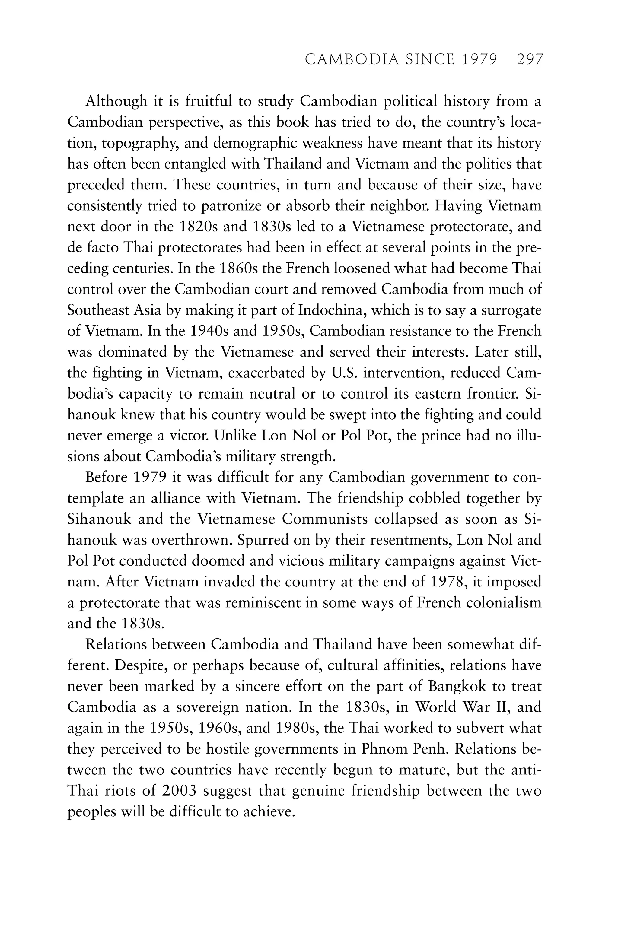 Although it is fruitful to study Cambodian political history from a
Cambodian perspective, as this book has tried to do, the country’s loca-
tion, topography, and demographic weakness have meant that its history
has often been entangled with Thailand and Vietnam and the polities that
preceded them. These countries, in turn and because of their size, have
consistently tried to patronize or absorb their neighbor. Having Vietnam
next door in the 1820s and 1830s led to a Vietnamese protectorate, and
de facto Thai protectorates had been in effect at several points in the pre-
ceding centuries. In the 1860s the French loosened what had become Thai
control over the Cambodian court and removed Cambodia from much of
Southeast Asia by making it part of Indochina, which is to say a surrogate
of Vietnam. In the 1940s and 1950s, Cambodian resistance to the French
was dominated by the Vietnamese and served their interests. Later still,
the fighting in Vietnam, exacerbated by U.S. intervention, reduced Cam-
bodia’s capacity to remain neutral or to control its eastern frontier. Si-
hanouk knew that his country would be swept into the fighting and could
never emerge a victor. Unlike Lon Nol or Pol Pot, the prince had no illu-
sions about Cambodia’s military strength.
Before 1979 it was difficult for any Cambodian government to con-
template an alliance with Vietnam. The friendship cobbled together by
Sihanouk and the Vietnamese Communists collapsed as soon as Si-
hanouk was overthrown. Spurred on by their resentments, Lon Nol and
Pol Pot conducted doomed and vicious military campaigns against Viet-
nam. After Vietnam invaded the country at the end of 1978, it imposed
a protectorate that was reminiscent in some ways of French colonialism
and the 1830s.
Relations between Cambodia and Thailand have been somewhat dif-
ferent. Despite, or perhaps because of, cultural affinities, relations have
never been marked by a sincere effort on the part of Bangkok to treat
Cambodia as a sovereign nation. In the 1830s, in World War II, and
again in the 1950s, 1960s, and 1980s, the Thai worked to subvert what
they perceived to be hostile governments in Phnom Penh. Relations be-
tween the two countries have recently begun to mature, but the anti-
Thai riots of 2003 suggest that genuine friendship between the two
peoples will be difficult to achieve.
CAMBODIA SINCE 1979 297
 