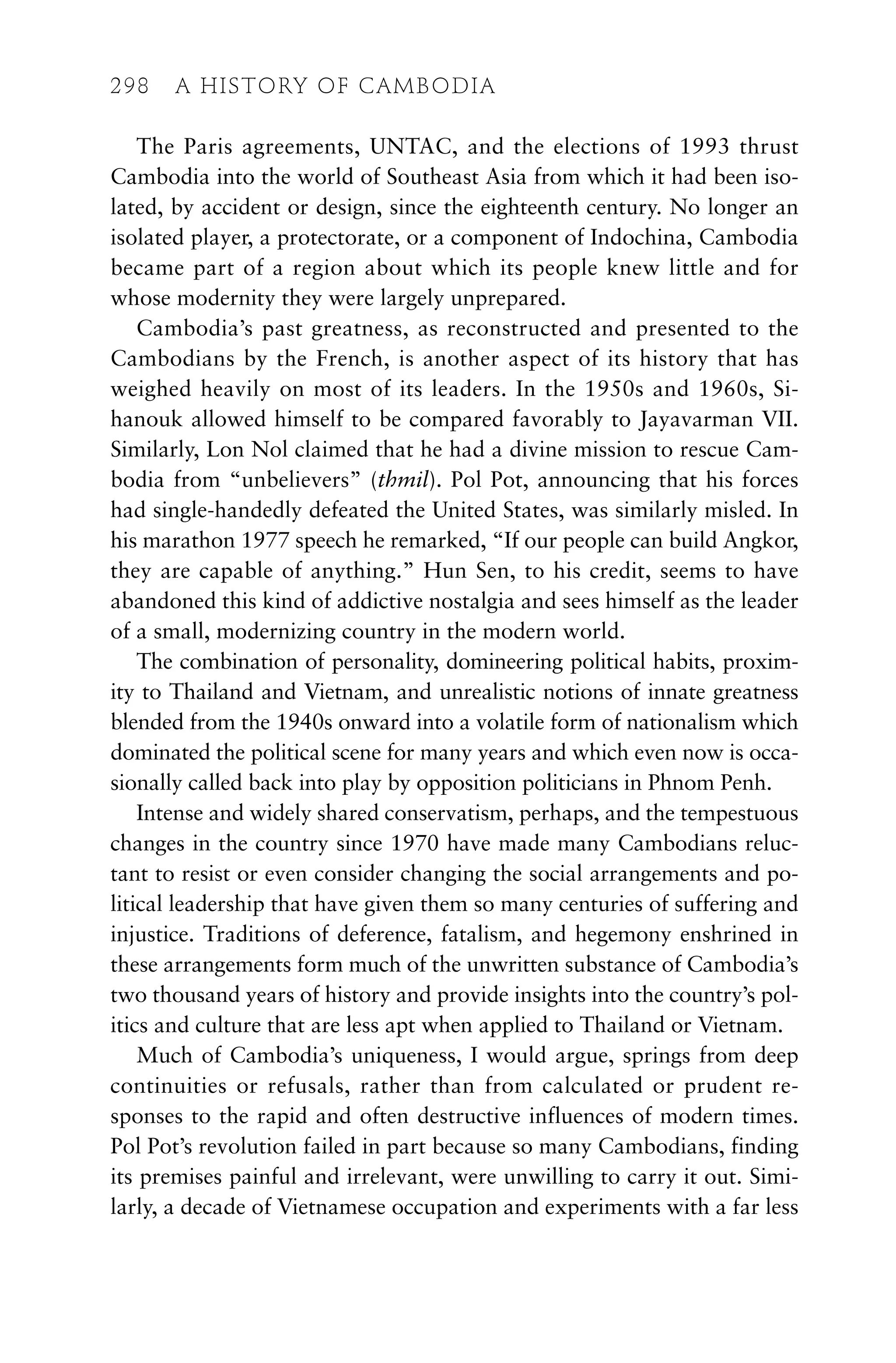 The Paris agreements, UNTAC, and the elections of 1993 thrust
Cambodia into the world of Southeast Asia from which it had been iso-
lated, by accident or design, since the eighteenth century. No longer an
isolated player, a protectorate, or a component of Indochina, Cambodia
became part of a region about which its people knew little and for
whose modernity they were largely unprepared.
Cambodia’s past greatness, as reconstructed and presented to the
Cambodians by the French, is another aspect of its history that has
weighed heavily on most of its leaders. In the 1950s and 1960s, Si-
hanouk allowed himself to be compared favorably to Jayavarman VII.
Similarly, Lon Nol claimed that he had a divine mission to rescue Cam-
bodia from “unbelievers” (thmil). Pol Pot, announcing that his forces
had single-handedly defeated the United States, was similarly misled. In
his marathon 1977 speech he remarked, “If our people can build Angkor,
they are capable of anything.” Hun Sen, to his credit, seems to have
abandoned this kind of addictive nostalgia and sees himself as the leader
of a small, modernizing country in the modern world.
The combination of personality, domineering political habits, proxim-
ity to Thailand and Vietnam, and unrealistic notions of innate greatness
blended from the 1940s onward into a volatile form of nationalism which
dominated the political scene for many years and which even now is occa-
sionally called back into play by opposition politicians in Phnom Penh.
Intense and widely shared conservatism, perhaps, and the tempestuous
changes in the country since 1970 have made many Cambodians reluc-
tant to resist or even consider changing the social arrangements and po-
litical leadership that have given them so many centuries of suffering and
injustice. Traditions of deference, fatalism, and hegemony enshrined in
these arrangements form much of the unwritten substance of Cambodia’s
two thousand years of history and provide insights into the country’s pol-
itics and culture that are less apt when applied to Thailand or Vietnam.
Much of Cambodia’s uniqueness, I would argue, springs from deep
continuities or refusals, rather than from calculated or prudent re-
sponses to the rapid and often destructive influences of modern times.
Pol Pot’s revolution failed in part because so many Cambodians, finding
its premises painful and irrelevant, were unwilling to carry it out. Simi-
larly, a decade of Vietnamese occupation and experiments with a far less
298 A HISTORY OF CAMBODIA
 