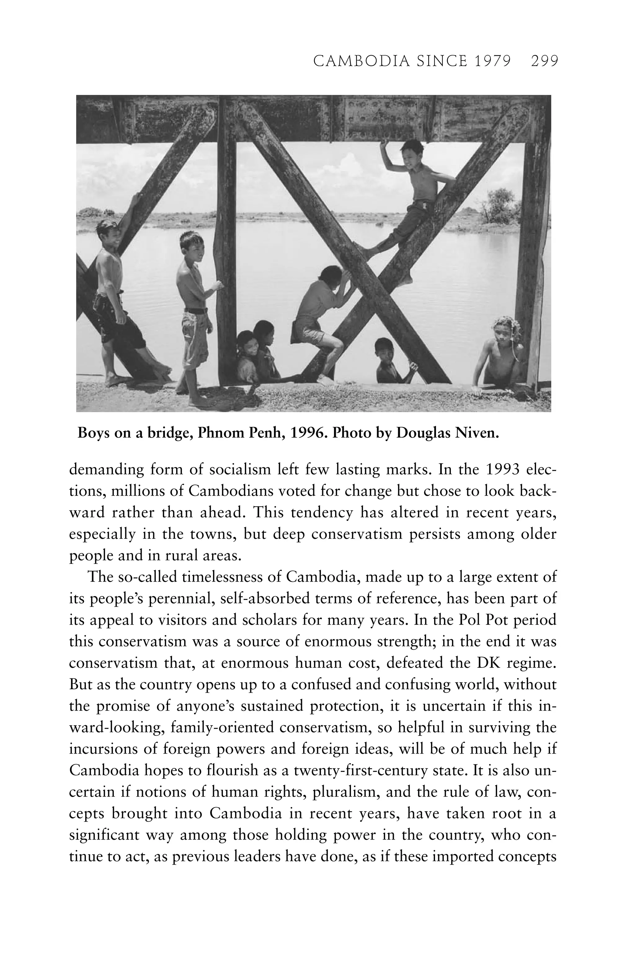 demanding form of socialism left few lasting marks. In the 1993 elec-
tions, millions of Cambodians voted for change but chose to look back-
ward rather than ahead. This tendency has altered in recent years,
especially in the towns, but deep conservatism persists among older
people and in rural areas.
The so-called timelessness of Cambodia, made up to a large extent of
its people’s perennial, self-absorbed terms of reference, has been part of
its appeal to visitors and scholars for many years. In the Pol Pot period
this conservatism was a source of enormous strength; in the end it was
conservatism that, at enormous human cost, defeated the DK regime.
But as the country opens up to a confused and confusing world, without
the promise of anyone’s sustained protection, it is uncertain if this in-
ward-looking, family-oriented conservatism, so helpful in surviving the
incursions of foreign powers and foreign ideas, will be of much help if
Cambodia hopes to flourish as a twenty-first-century state. It is also un-
certain if notions of human rights, pluralism, and the rule of law, con-
cepts brought into Cambodia in recent years, have taken root in a
significant way among those holding power in the country, who con-
tinue to act, as previous leaders have done, as if these imported concepts
CAMBODIA SINCE 1979 299
Boys on a bridge, Phnom Penh, 1996. Photo by Douglas Niven.
 