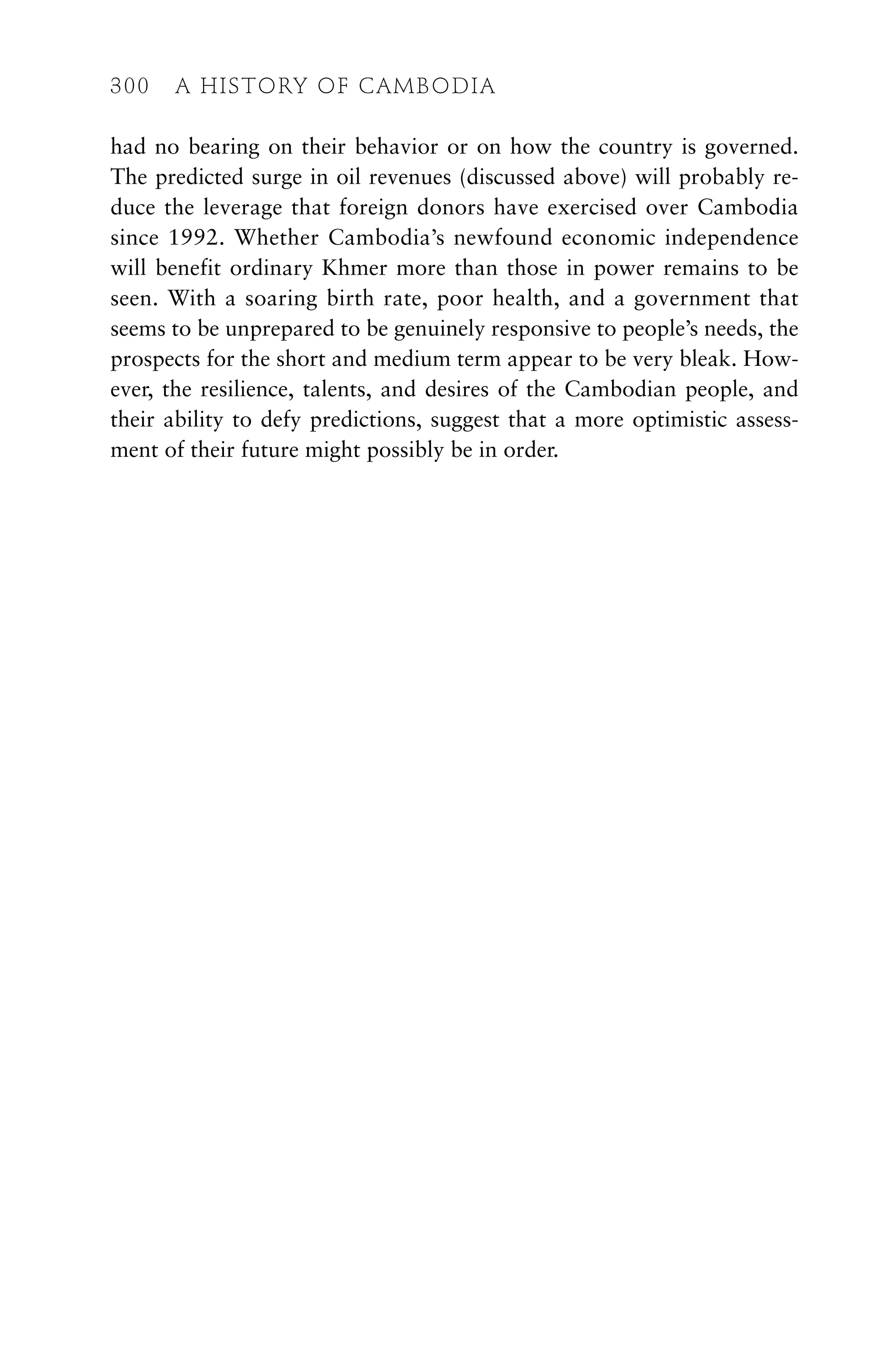 had no bearing on their behavior or on how the country is governed.
The predicted surge in oil revenues (discussed above) will probably re-
duce the leverage that foreign donors have exercised over Cambodia
since 1992. Whether Cambodia’s newfound economic independence
will benefit ordinary Khmer more than those in power remains to be
seen. With a soaring birth rate, poor health, and a government that
seems to be unprepared to be genuinely responsive to people’s needs, the
prospects for the short and medium term appear to be very bleak. How-
ever, the resilience, talents, and desires of the Cambodian people, and
their ability to defy predictions, suggest that a more optimistic assess-
ment of their future might possibly be in order.
300 A HISTORY OF CAMBODIA
 