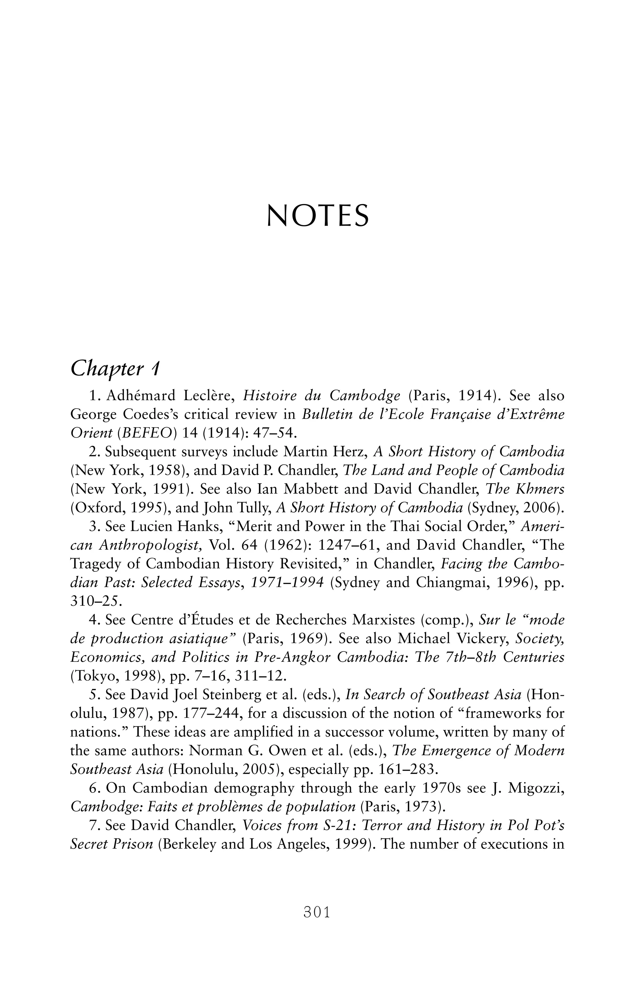 NOTES
Chapter 1
1. Adhémard Leclère, Histoire du Cambodge (Paris, 1914). See also
George Coedes’s critical review in Bulletin de l’Ecole Française d’Extrême
Orient (BEFEO) 14 (1914): 47–54.
2. Subsequent surveys include Martin Herz, A Short History of Cambodia
(New York, 1958), and David P. Chandler, The Land and People of Cambodia
(New York, 1991). See also Ian Mabbett and David Chandler, The Khmers
(Oxford, 1995), and John Tully, A Short History of Cambodia (Sydney, 2006).
3. See Lucien Hanks, “Merit and Power in the Thai Social Order,” Ameri-
can Anthropologist, Vol. 64 (1962): 1247–61, and David Chandler, “The
Tragedy of Cambodian History Revisited,” in Chandler, Facing the Cambo-
dian Past: Selected Essays, 1971–1994 (Sydney and Chiangmai, 1996), pp.
310–25.
4. See Centre d’Études et de Recherches Marxistes (comp.), Sur le “mode
de production asiatique” (Paris, 1969). See also Michael Vickery, Society,
Economics, and Politics in Pre-Angkor Cambodia: The 7th–8th Centuries
(Tokyo, 1998), pp. 7–16, 311–12.
5. See David Joel Steinberg et al. (eds.), In Search of Southeast Asia (Hon-
olulu, 1987), pp. 177–244, for a discussion of the notion of “frameworks for
nations.” These ideas are amplified in a successor volume, written by many of
the same authors: Norman G. Owen et al. (eds.), The Emergence of Modern
Southeast Asia (Honolulu, 2005), especially pp. 161–283.
6. On Cambodian demography through the early 1970s see J. Migozzi,
Cambodge: Faits et problèmes de population (Paris, 1973).
7. See David Chandler, Voices from S-21: Terror and History in Pol Pot’s
Secret Prison (Berkeley and Los Angeles, 1999). The number of executions in
301
 