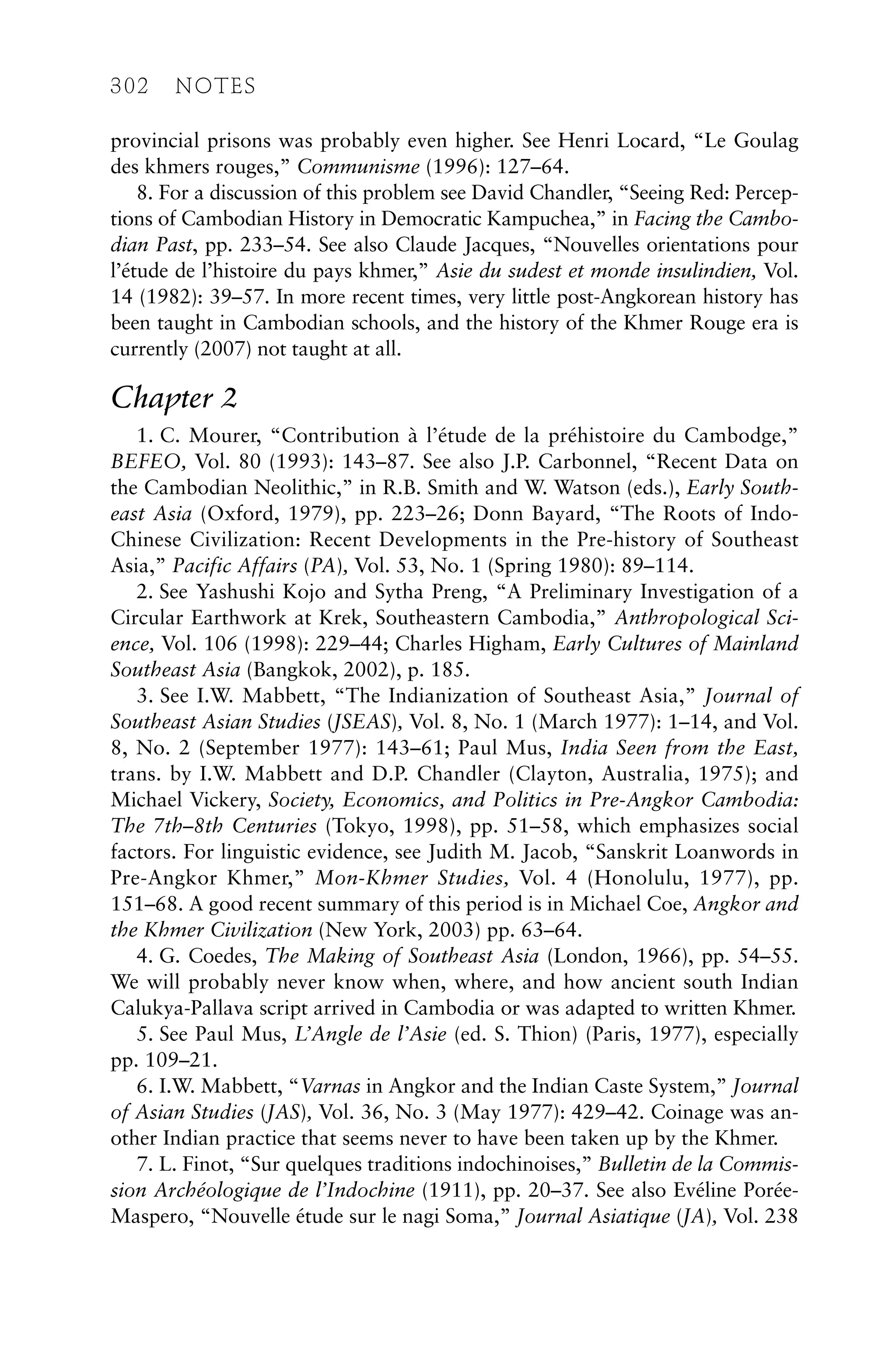 provincial prisons was probably even higher. See Henri Locard, “Le Goulag
des khmers rouges,” Communisme (1996): 127–64.
8. For a discussion of this problem see David Chandler, “Seeing Red: Percep-
tions of Cambodian History in Democratic Kampuchea,” in Facing the Cambo-
dian Past, pp. 233–54. See also Claude Jacques, “Nouvelles orientations pour
l’étude de l’histoire du pays khmer,” Asie du sudest et monde insulindien, Vol.
14 (1982): 39–57. In more recent times, very little post-Angkorean history has
been taught in Cambodian schools, and the history of the Khmer Rouge era is
currently (2007) not taught at all.
Chapter 2
1. C. Mourer, “Contribution à l’étude de la préhistoire du Cambodge,”
BEFEO, Vol. 80 (1993): 143–87. See also J.P. Carbonnel, “Recent Data on
the Cambodian Neolithic,” in R.B. Smith and W. Watson (eds.), Early South-
east Asia (Oxford, 1979), pp. 223–26; Donn Bayard, “The Roots of Indo-
Chinese Civilization: Recent Developments in the Pre-history of Southeast
Asia,” Pacific Affairs (PA), Vol. 53, No. 1 (Spring 1980): 89–114.
2. See Yashushi Kojo and Sytha Preng, “A Preliminary Investigation of a
Circular Earthwork at Krek, Southeastern Cambodia,” Anthropological Sci-
ence, Vol. 106 (1998): 229–44; Charles Higham, Early Cultures of Mainland
Southeast Asia (Bangkok, 2002), p. 185.
3. See I.W. Mabbett, “The Indianization of Southeast Asia,” Journal of
Southeast Asian Studies (JSEAS), Vol. 8, No. 1 (March 1977): 1–14, and Vol.
8, No. 2 (September 1977): 143–61; Paul Mus, India Seen from the East,
trans. by I.W. Mabbett and D.P. Chandler (Clayton, Australia, 1975); and
Michael Vickery, Society, Economics, and Politics in Pre-Angkor Cambodia:
The 7th–8th Centuries (Tokyo, 1998), pp. 51–58, which emphasizes social
factors. For linguistic evidence, see Judith M. Jacob, “Sanskrit Loanwords in
Pre-Angkor Khmer,” Mon-Khmer Studies, Vol. 4 (Honolulu, 1977), pp.
151–68. A good recent summary of this period is in Michael Coe, Angkor and
the Khmer Civilization (New York, 2003) pp. 63–64.
4. G. Coedes, The Making of Southeast Asia (London, 1966), pp. 54–55.
We will probably never know when, where, and how ancient south Indian
Calukya-Pallava script arrived in Cambodia or was adapted to written Khmer.
5. See Paul Mus, L’Angle de l’Asie (ed. S. Thion) (Paris, 1977), especially
pp. 109–21.
6. I.W. Mabbett, “Varnas in Angkor and the Indian Caste System,” Journal
of Asian Studies (JAS), Vol. 36, No. 3 (May 1977): 429–42. Coinage was an-
other Indian practice that seems never to have been taken up by the Khmer.
7. L. Finot, “Sur quelques traditions indochinoises,” Bulletin de la Commis-
sion Archéologique de l’Indochine (1911), pp. 20–37. See also Evéline Porée-
Maspero, “Nouvelle étude sur le nagi Soma,” Journal Asiatique (JA), Vol. 238
302 NOTES
 