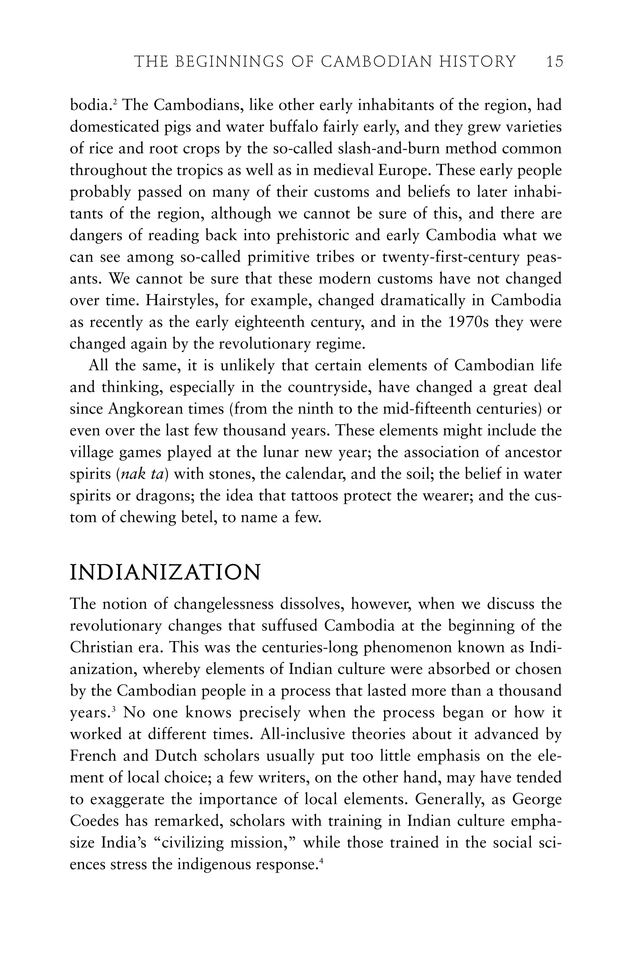 bodia.2
The Cambodians, like other early inhabitants of the region, had
domesticated pigs and water buffalo fairly early, and they grew varieties
of rice and root crops by the so-called slash-and-burn method common
throughout the tropics as well as in medieval Europe. These early people
probably passed on many of their customs and beliefs to later inhabi-
tants of the region, although we cannot be sure of this, and there are
dangers of reading back into prehistoric and early Cambodia what we
can see among so-called primitive tribes or twenty-first-century peas-
ants. We cannot be sure that these modern customs have not changed
over time. Hairstyles, for example, changed dramatically in Cambodia
as recently as the early eighteenth century, and in the 1970s they were
changed again by the revolutionary regime.
All the same, it is unlikely that certain elements of Cambodian life
and thinking, especially in the countryside, have changed a great deal
since Angkorean times (from the ninth to the mid-fifteenth centuries) or
even over the last few thousand years. These elements might include the
village games played at the lunar new year; the association of ancestor
spirits (nak ta) with stones, the calendar, and the soil; the belief in water
spirits or dragons; the idea that tattoos protect the wearer; and the cus-
tom of chewing betel, to name a few.
INDIANIZATION
The notion of changelessness dissolves, however, when we discuss the
revolutionary changes that suffused Cambodia at the beginning of the
Christian era. This was the centuries-long phenomenon known as Indi-
anization, whereby elements of Indian culture were absorbed or chosen
by the Cambodian people in a process that lasted more than a thousand
years.3
No one knows precisely when the process began or how it
worked at different times. All-inclusive theories about it advanced by
French and Dutch scholars usually put too little emphasis on the ele-
ment of local choice; a few writers, on the other hand, may have tended
to exaggerate the importance of local elements. Generally, as George
Coedes has remarked, scholars with training in Indian culture empha-
size India’s “civilizing mission,” while those trained in the social sci-
ences stress the indigenous response.4
THE BEGINNINGS OF CAMBODIAN HISTORY 15
 