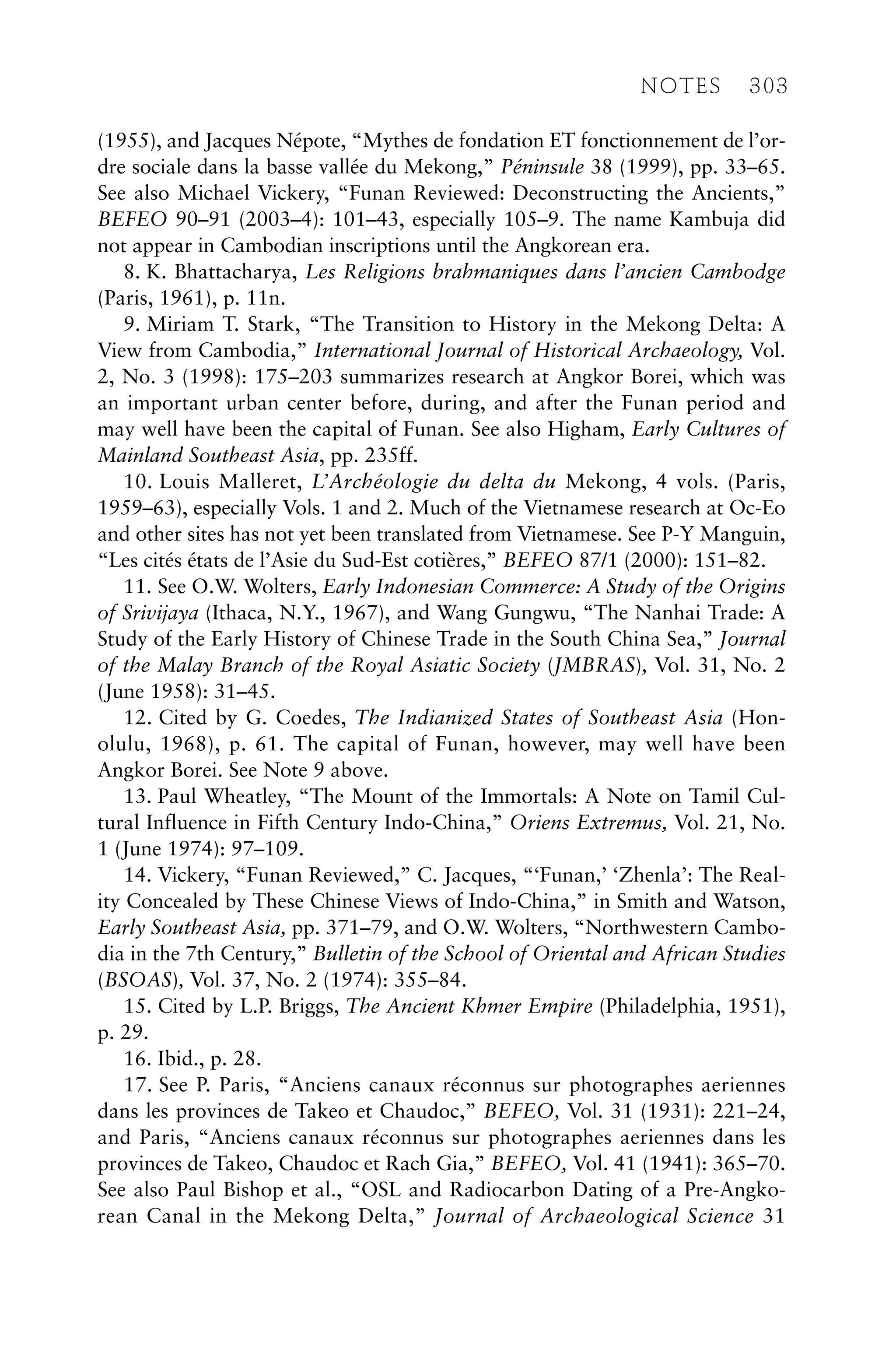 (1955), and Jacques Népote, “Mythes de fondation ET fonctionnement de l’or-
dre sociale dans la basse vallée du Mekong,” Péninsule 38 (1999), pp. 33–65.
See also Michael Vickery, “Funan Reviewed: Deconstructing the Ancients,”
BEFEO 90–91 (2003–4): 101–43, especially 105–9. The name Kambuja did
not appear in Cambodian inscriptions until the Angkorean era.
8. K. Bhattacharya, Les Religions brahmaniques dans l’ancien Cambodge
(Paris, 1961), p. 11n.
9. Miriam T. Stark, “The Transition to History in the Mekong Delta: A
View from Cambodia,” International Journal of Historical Archaeology, Vol.
2, No. 3 (1998): 175–203 summarizes research at Angkor Borei, which was
an important urban center before, during, and after the Funan period and
may well have been the capital of Funan. See also Higham, Early Cultures of
Mainland Southeast Asia, pp. 235ff.
10. Louis Malleret, L’Archéologie du delta du Mekong, 4 vols. (Paris,
1959–63), especially Vols. 1 and 2. Much of the Vietnamese research at Oc-Eo
and other sites has not yet been translated from Vietnamese. See P-Y Manguin,
“Les cités états de l’Asie du Sud-Est cotières,” BEFEO 87/1 (2000): 151–82.
11. See O.W. Wolters, Early Indonesian Commerce: A Study of the Origins
of Srivijaya (Ithaca, N.Y., 1967), and Wang Gungwu, “The Nanhai Trade: A
Study of the Early History of Chinese Trade in the South China Sea,” Journal
of the Malay Branch of the Royal Asiatic Society (JMBRAS), Vol. 31, No. 2
(June 1958): 31–45.
12. Cited by G. Coedes, The Indianized States of Southeast Asia (Hon-
olulu, 1968), p. 61. The capital of Funan, however, may well have been
Angkor Borei. See Note 9 above.
13. Paul Wheatley, “The Mount of the Immortals: A Note on Tamil Cul-
tural Influence in Fifth Century Indo-China,” Oriens Extremus, Vol. 21, No.
1 (June 1974): 97–109.
14. Vickery, “Funan Reviewed,” C. Jacques, “‘Funan,’ ‘Zhenla’: The Real-
ity Concealed by These Chinese Views of Indo-China,” in Smith and Watson,
Early Southeast Asia, pp. 371–79, and O.W. Wolters, “Northwestern Cambo-
dia in the 7th Century,” Bulletin of the School of Oriental and African Studies
(BSOAS), Vol. 37, No. 2 (1974): 355–84.
15. Cited by L.P. Briggs, The Ancient Khmer Empire (Philadelphia, 1951),
p. 29.
16. Ibid., p. 28.
17. See P. Paris, “Anciens canaux réconnus sur photographes aeriennes
dans les provinces de Takeo et Chaudoc,” BEFEO, Vol. 31 (1931): 221–24,
and Paris, “Anciens canaux réconnus sur photographes aeriennes dans les
provinces de Takeo, Chaudoc et Rach Gia,” BEFEO, Vol. 41 (1941): 365–70.
See also Paul Bishop et al., “OSL and Radiocarbon Dating of a Pre-Angko-
rean Canal in the Mekong Delta,” Journal of Archaeological Science 31
NOTES 303
 