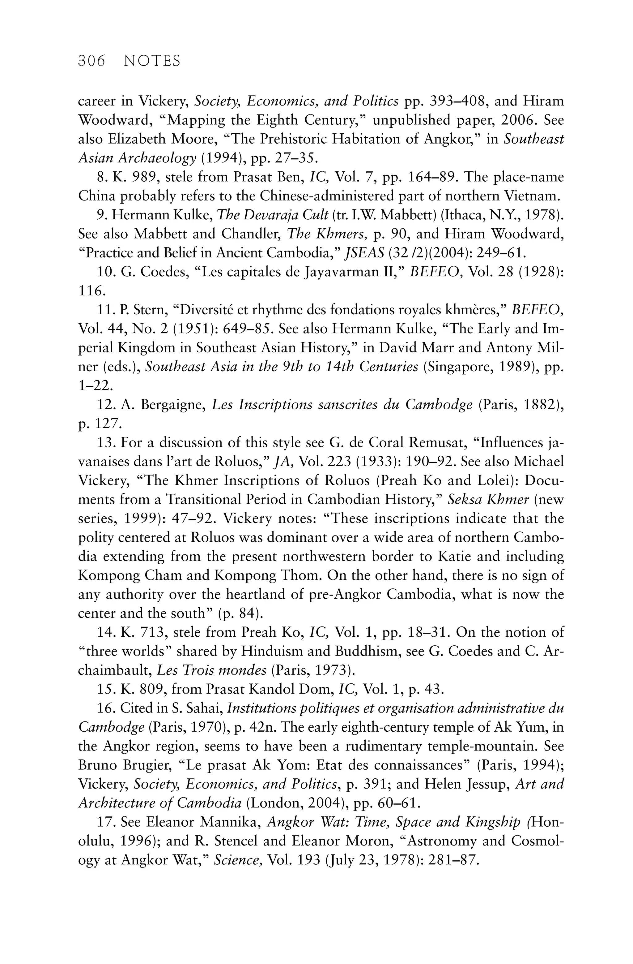 career in Vickery, Society, Economics, and Politics pp. 393–408, and Hiram
Woodward, “Mapping the Eighth Century,” unpublished paper, 2006. See
also Elizabeth Moore, “The Prehistoric Habitation of Angkor,” in Southeast
Asian Archaeology (1994), pp. 27–35.
8. K. 989, stele from Prasat Ben, IC, Vol. 7, pp. 164–89. The place-name
China probably refers to the Chinese-administered part of northern Vietnam.
9. Hermann Kulke, The Devaraja Cult (tr. I.W. Mabbett) (Ithaca, N.Y., 1978).
See also Mabbett and Chandler, The Khmers, p. 90, and Hiram Woodward,
“Practice and Belief in Ancient Cambodia,” JSEAS (32 /2)(2004): 249–61.
10. G. Coedes, “Les capitales de Jayavarman II,” BEFEO, Vol. 28 (1928):
116.
11. P. Stern, “Diversité et rhythme des fondations royales khmères,” BEFEO,
Vol. 44, No. 2 (1951): 649–85. See also Hermann Kulke, “The Early and Im-
perial Kingdom in Southeast Asian History,” in David Marr and Antony Mil-
ner (eds.), Southeast Asia in the 9th to 14th Centuries (Singapore, 1989), pp.
1–22.
12. A. Bergaigne, Les Inscriptions sanscrites du Cambodge (Paris, 1882),
p. 127.
13. For a discussion of this style see G. de Coral Remusat, “Influences ja-
vanaises dans l’art de Roluos,” JA, Vol. 223 (1933): 190–92. See also Michael
Vickery, “The Khmer Inscriptions of Roluos (Preah Ko and Lolei): Docu-
ments from a Transitional Period in Cambodian History,” Seksa Khmer (new
series, 1999): 47–92. Vickery notes: “These inscriptions indicate that the
polity centered at Roluos was dominant over a wide area of northern Cambo-
dia extending from the present northwestern border to Katie and including
Kompong Cham and Kompong Thom. On the other hand, there is no sign of
any authority over the heartland of pre-Angkor Cambodia, what is now the
center and the south” (p. 84).
14. K. 713, stele from Preah Ko, IC, Vol. 1, pp. 18–31. On the notion of
“three worlds” shared by Hinduism and Buddhism, see G. Coedes and C. Ar-
chaimbault, Les Trois mondes (Paris, 1973).
15. K. 809, from Prasat Kandol Dom, IC, Vol. 1, p. 43.
16. Cited in S. Sahai, Institutions politiques et organisation administrative du
Cambodge (Paris, 1970), p. 42n. The early eighth-century temple of Ak Yum, in
the Angkor region, seems to have been a rudimentary temple-mountain. See
Bruno Brugier, “Le prasat Ak Yom: Etat des connaissances” (Paris, 1994);
Vickery, Society, Economics, and Politics, p. 391; and Helen Jessup, Art and
Architecture of Cambodia (London, 2004), pp. 60–61.
17. See Eleanor Mannika, Angkor Wat: Time, Space and Kingship (Hon-
olulu, 1996); and R. Stencel and Eleanor Moron, “Astronomy and Cosmol-
ogy at Angkor Wat,” Science, Vol. 193 (July 23, 1978): 281–87.
306 NOTES
 