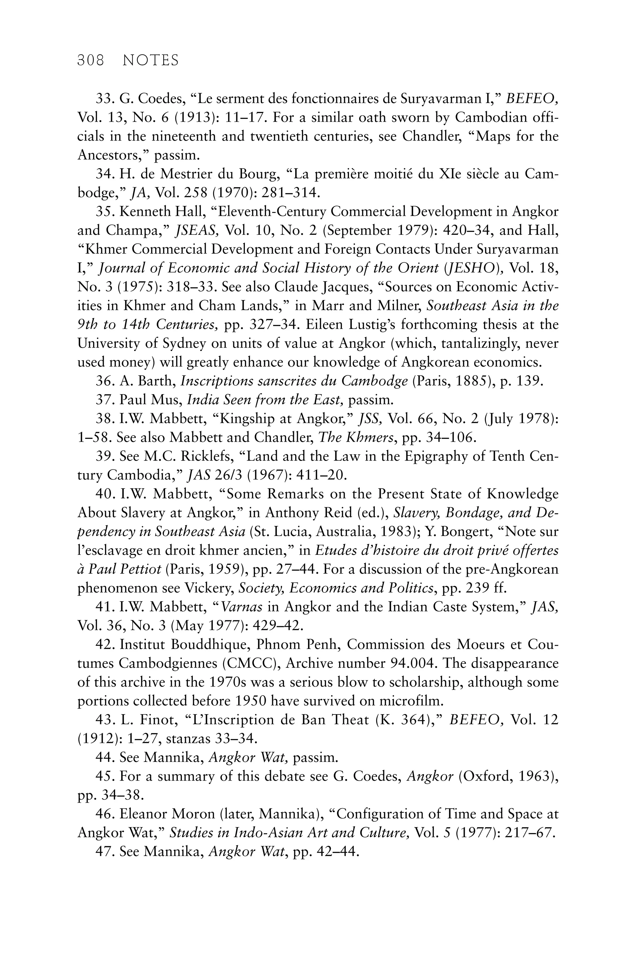 33. G. Coedes, “Le serment des fonctionnaires de Suryavarman I,” BEFEO,
Vol. 13, No. 6 (1913): 11–17. For a similar oath sworn by Cambodian offi-
cials in the nineteenth and twentieth centuries, see Chandler, “Maps for the
Ancestors,” passim.
34. H. de Mestrier du Bourg, “La première moitié du XIe siècle au Cam-
bodge,” JA, Vol. 258 (1970): 281–314.
35. Kenneth Hall, “Eleventh-Century Commercial Development in Angkor
and Champa,” JSEAS, Vol. 10, No. 2 (September 1979): 420–34, and Hall,
“Khmer Commercial Development and Foreign Contacts Under Suryavarman
I,” Journal of Economic and Social History of the Orient (JESHO), Vol. 18,
No. 3 (1975): 318–33. See also Claude Jacques, “Sources on Economic Activ-
ities in Khmer and Cham Lands,” in Marr and Milner, Southeast Asia in the
9th to 14th Centuries, pp. 327–34. Eileen Lustig’s forthcoming thesis at the
University of Sydney on units of value at Angkor (which, tantalizingly, never
used money) will greatly enhance our knowledge of Angkorean economics.
36. A. Barth, Inscriptions sanscrites du Cambodge (Paris, 1885), p. 139.
37. Paul Mus, India Seen from the East, passim.
38. I.W. Mabbett, “Kingship at Angkor,” JSS, Vol. 66, No. 2 (July 1978):
1–58. See also Mabbett and Chandler, The Khmers, pp. 34–106.
39. See M.C. Ricklefs, “Land and the Law in the Epigraphy of Tenth Cen-
tury Cambodia,” JAS 26/3 (1967): 411–20.
40. I.W. Mabbett, “Some Remarks on the Present State of Knowledge
About Slavery at Angkor,” in Anthony Reid (ed.), Slavery, Bondage, and De-
pendency in Southeast Asia (St. Lucia, Australia, 1983); Y. Bongert, “Note sur
l’esclavage en droit khmer ancien,” in Etudes d’histoire du droit privé offertes
à Paul Pettiot (Paris, 1959), pp. 27–44. For a discussion of the pre-Angkorean
phenomenon see Vickery, Society, Economics and Politics, pp. 239 ff.
41. I.W. Mabbett, “Varnas in Angkor and the Indian Caste System,” JAS,
Vol. 36, No. 3 (May 1977): 429–42.
42. Institut Bouddhique, Phnom Penh, Commission des Moeurs et Cou-
tumes Cambodgiennes (CMCC), Archive number 94.004. The disappearance
of this archive in the 1970s was a serious blow to scholarship, although some
portions collected before 1950 have survived on microfilm.
43. L. Finot, “L’Inscription de Ban Theat (K. 364),” BEFEO, Vol. 12
(1912): 1–27, stanzas 33–34.
44. See Mannika, Angkor Wat, passim.
45. For a summary of this debate see G. Coedes, Angkor (Oxford, 1963),
pp. 34–38.
46. Eleanor Moron (later, Mannika), “Configuration of Time and Space at
Angkor Wat,” Studies in Indo-Asian Art and Culture, Vol. 5 (1977): 217–67.
47. See Mannika, Angkor Wat, pp. 42–44.
308 NOTES
 