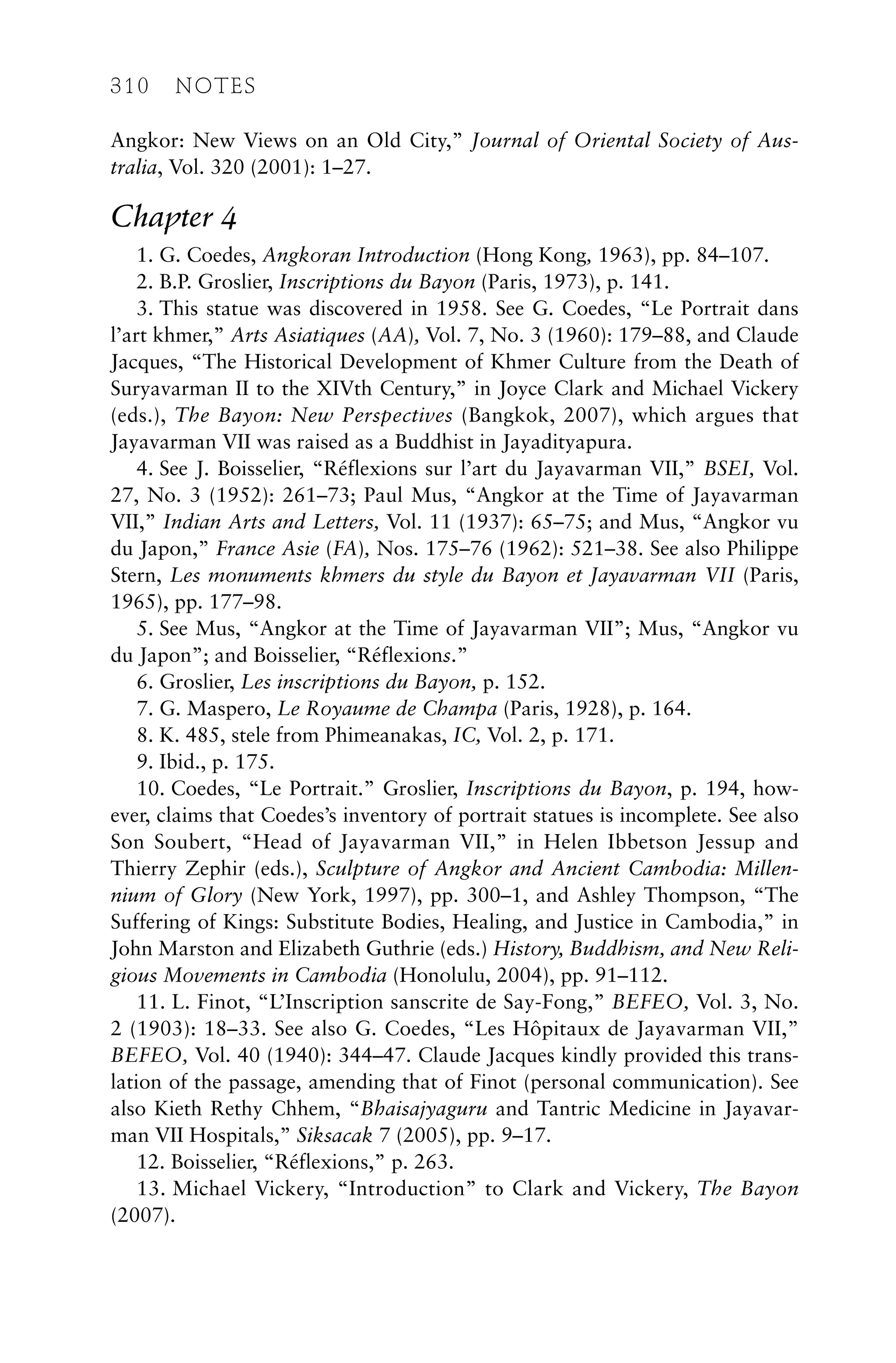 Angkor: New Views on an Old City,” Journal of Oriental Society of Aus-
tralia, Vol. 320 (2001): 1–27.
Chapter 4
1. G. Coedes, Angkoran Introduction (Hong Kong, 1963), pp. 84–107.
2. B.P. Groslier, Inscriptions du Bayon (Paris, 1973), p. 141.
3. This statue was discovered in 1958. See G. Coedes, “Le Portrait dans
l’art khmer,” Arts Asiatiques (AA), Vol. 7, No. 3 (1960): 179–88, and Claude
Jacques, “The Historical Development of Khmer Culture from the Death of
Suryavarman II to the XIVth Century,” in Joyce Clark and Michael Vickery
(eds.), The Bayon: New Perspectives (Bangkok, 2007), which argues that
Jayavarman VII was raised as a Buddhist in Jayadityapura.
4. See J. Boisselier, “Réflexions sur l’art du Jayavarman VII,” BSEI, Vol.
27, No. 3 (1952): 261–73; Paul Mus, “Angkor at the Time of Jayavarman
VII,” Indian Arts and Letters, Vol. 11 (1937): 65–75; and Mus, “Angkor vu
du Japon,” France Asie (FA), Nos. 175–76 (1962): 521–38. See also Philippe
Stern, Les monuments khmers du style du Bayon et Jayavarman VII (Paris,
1965), pp. 177–98.
5. See Mus, “Angkor at the Time of Jayavarman VII”; Mus, “Angkor vu
du Japon”; and Boisselier, “Réflexions.”
6. Groslier, Les inscriptions du Bayon, p. 152.
7. G. Maspero, Le Royaume de Champa (Paris, 1928), p. 164.
8. K. 485, stele from Phimeanakas, IC, Vol. 2, p. 171.
9. Ibid., p. 175.
10. Coedes, “Le Portrait.” Groslier, Inscriptions du Bayon, p. 194, how-
ever, claims that Coedes’s inventory of portrait statues is incomplete. See also
Son Soubert, “Head of Jayavarman VII,” in Helen Ibbetson Jessup and
Thierry Zephir (eds.), Sculpture of Angkor and Ancient Cambodia: Millen-
nium of Glory (New York, 1997), pp. 300–1, and Ashley Thompson, “The
Suffering of Kings: Substitute Bodies, Healing, and Justice in Cambodia,” in
John Marston and Elizabeth Guthrie (eds.) History, Buddhism, and New Reli-
gious Movements in Cambodia (Honolulu, 2004), pp. 91–112.
11. L. Finot, “L’Inscription sanscrite de Say-Fong,” BEFEO, Vol. 3, No.
2 (1903): 18–33. See also G. Coedes, “Les Hôpitaux de Jayavarman VII,”
BEFEO, Vol. 40 (1940): 344–47. Claude Jacques kindly provided this trans-
lation of the passage, amending that of Finot (personal communication). See
also Kieth Rethy Chhem, “Bhaisajyaguru and Tantric Medicine in Jayavar-
man VII Hospitals,” Siksacak 7 (2005), pp. 9–17.
12. Boisselier, “Réflexions,” p. 263.
13. Michael Vickery, “Introduction” to Clark and Vickery, The Bayon
(2007).
310 NOTES
 