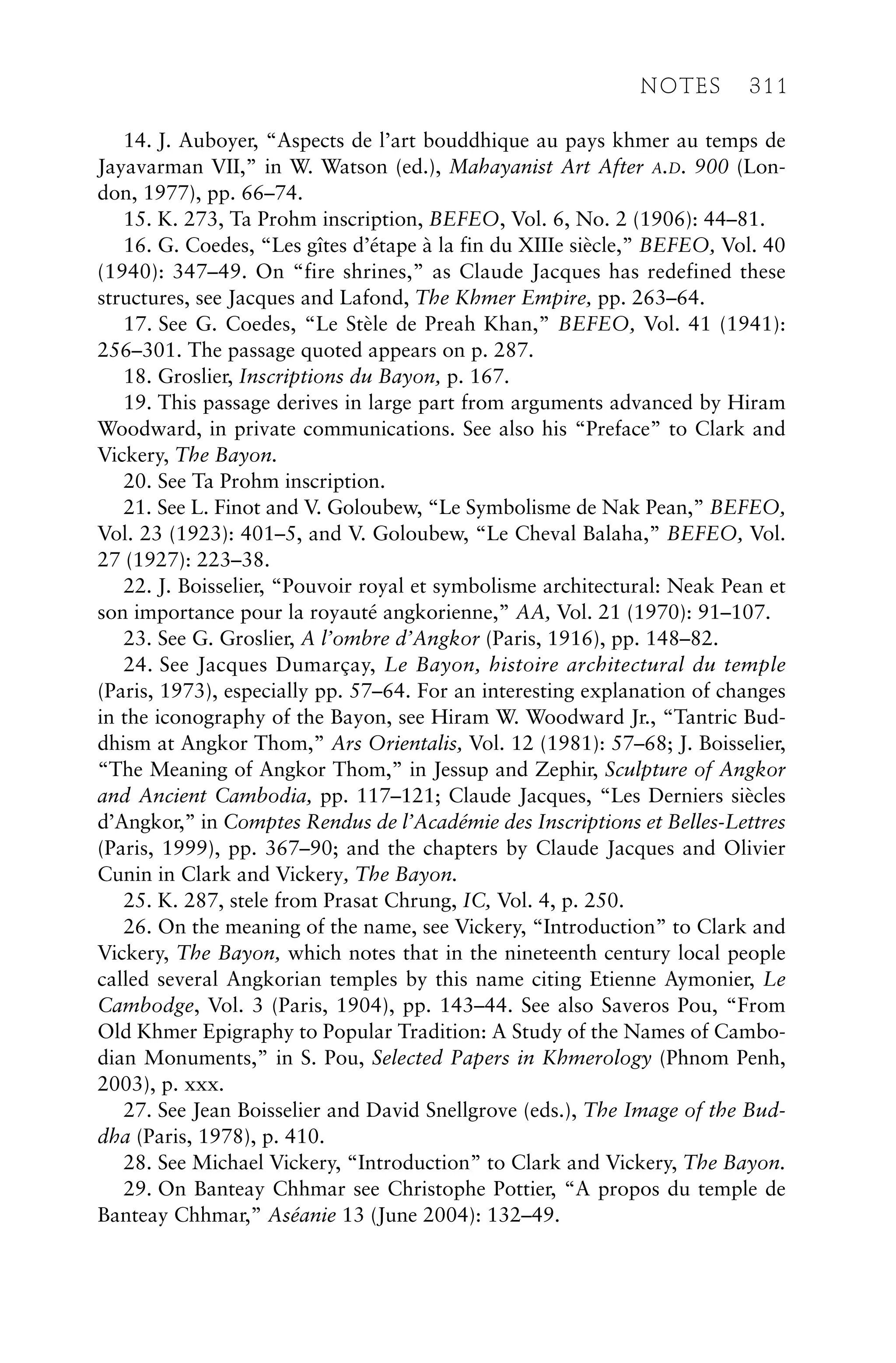 14. J. Auboyer, “Aspects de l’art bouddhique au pays khmer au temps de
Jayavarman VII,” in W. Watson (ed.), Mahayanist Art After A.D. 900 (Lon-
don, 1977), pp. 66–74.
15. K. 273, Ta Prohm inscription, BEFEO, Vol. 6, No. 2 (1906): 44–81.
16. G. Coedes, “Les gîtes d’étape à la fin du XIIIe siècle,” BEFEO, Vol. 40
(1940): 347–49. On “fire shrines,” as Claude Jacques has redefined these
structures, see Jacques and Lafond, The Khmer Empire, pp. 263–64.
17. See G. Coedes, “Le Stèle de Preah Khan,” BEFEO, Vol. 41 (1941):
256–301. The passage quoted appears on p. 287.
18. Groslier, Inscriptions du Bayon, p. 167.
19. This passage derives in large part from arguments advanced by Hiram
Woodward, in private communications. See also his “Preface” to Clark and
Vickery, The Bayon.
20. See Ta Prohm inscription.
21. See L. Finot and V. Goloubew, “Le Symbolisme de Nak Pean,” BEFEO,
Vol. 23 (1923): 401–5, and V. Goloubew, “Le Cheval Balaha,” BEFEO, Vol.
27 (1927): 223–38.
22. J. Boisselier, “Pouvoir royal et symbolisme architectural: Neak Pean et
son importance pour la royauté angkorienne,” AA, Vol. 21 (1970): 91–107.
23. See G. Groslier, A l’ombre d’Angkor (Paris, 1916), pp. 148–82.
24. See Jacques Dumarçay, Le Bayon, histoire architectural du temple
(Paris, 1973), especially pp. 57–64. For an interesting explanation of changes
in the iconography of the Bayon, see Hiram W. Woodward Jr., “Tantric Bud-
dhism at Angkor Thom,” Ars Orientalis, Vol. 12 (1981): 57–68; J. Boisselier,
“The Meaning of Angkor Thom,” in Jessup and Zephir, Sculpture of Angkor
and Ancient Cambodia, pp. 117–121; Claude Jacques, “Les Derniers siècles
d’Angkor,” in Comptes Rendus de l’Académie des Inscriptions et Belles-Lettres
(Paris, 1999), pp. 367–90; and the chapters by Claude Jacques and Olivier
Cunin in Clark and Vickery, The Bayon.
25. K. 287, stele from Prasat Chrung, IC, Vol. 4, p. 250.
26. On the meaning of the name, see Vickery, “Introduction” to Clark and
Vickery, The Bayon, which notes that in the nineteenth century local people
called several Angkorian temples by this name citing Etienne Aymonier, Le
Cambodge, Vol. 3 (Paris, 1904), pp. 143–44. See also Saveros Pou, “From
Old Khmer Epigraphy to Popular Tradition: A Study of the Names of Cambo-
dian Monuments,” in S. Pou, Selected Papers in Khmerology (Phnom Penh,
2003), p. xxx.
27. See Jean Boisselier and David Snellgrove (eds.), The Image of the Bud-
dha (Paris, 1978), p. 410.
28. See Michael Vickery, “Introduction” to Clark and Vickery, The Bayon.
29. On Banteay Chhmar see Christophe Pottier, “A propos du temple de
Banteay Chhmar,” Aséanie 13 (June 2004): 132–49.
NOTES 311
 