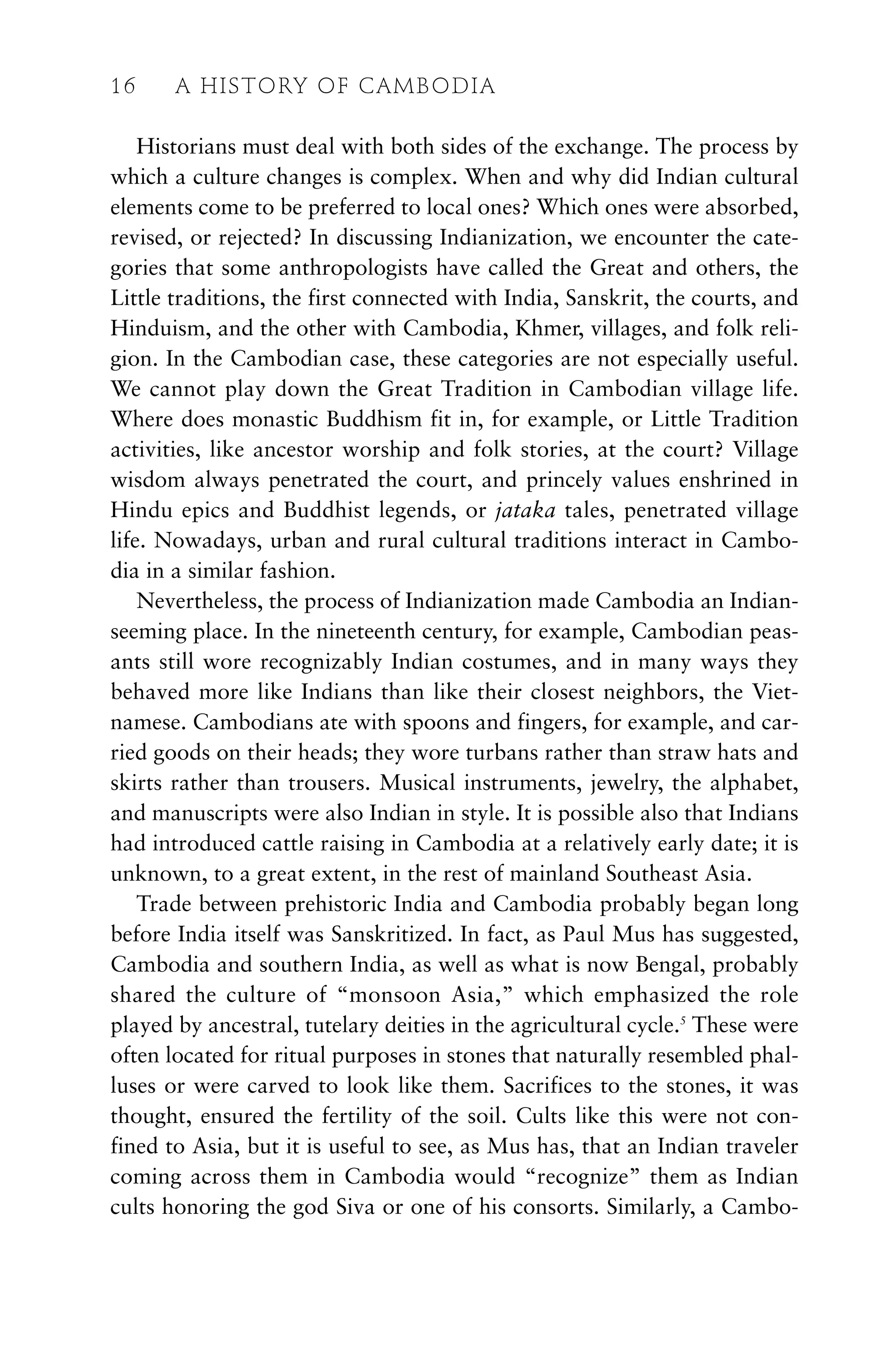 Historians must deal with both sides of the exchange. The process by
which a culture changes is complex. When and why did Indian cultural
elements come to be preferred to local ones? Which ones were absorbed,
revised, or rejected? In discussing Indianization, we encounter the cate-
gories that some anthropologists have called the Great and others, the
Little traditions, the first connected with India, Sanskrit, the courts, and
Hinduism, and the other with Cambodia, Khmer, villages, and folk reli-
gion. In the Cambodian case, these categories are not especially useful.
We cannot play down the Great Tradition in Cambodian village life.
Where does monastic Buddhism fit in, for example, or Little Tradition
activities, like ancestor worship and folk stories, at the court? Village
wisdom always penetrated the court, and princely values enshrined in
Hindu epics and Buddhist legends, or jataka tales, penetrated village
life. Nowadays, urban and rural cultural traditions interact in Cambo-
dia in a similar fashion.
Nevertheless, the process of Indianization made Cambodia an Indian-
seeming place. In the nineteenth century, for example, Cambodian peas-
ants still wore recognizably Indian costumes, and in many ways they
behaved more like Indians than like their closest neighbors, the Viet-
namese. Cambodians ate with spoons and fingers, for example, and car-
ried goods on their heads; they wore turbans rather than straw hats and
skirts rather than trousers. Musical instruments, jewelry, the alphabet,
and manuscripts were also Indian in style. It is possible also that Indians
had introduced cattle raising in Cambodia at a relatively early date; it is
unknown, to a great extent, in the rest of mainland Southeast Asia.
Trade between prehistoric India and Cambodia probably began long
before India itself was Sanskritized. In fact, as Paul Mus has suggested,
Cambodia and southern India, as well as what is now Bengal, probably
shared the culture of “monsoon Asia,” which emphasized the role
played by ancestral, tutelary deities in the agricultural cycle.5
These were
often located for ritual purposes in stones that naturally resembled phal-
luses or were carved to look like them. Sacrifices to the stones, it was
thought, ensured the fertility of the soil. Cults like this were not con-
fined to Asia, but it is useful to see, as Mus has, that an Indian traveler
coming across them in Cambodia would “recognize” them as Indian
cults honoring the god Siva or one of his consorts. Similarly, a Cambo-
16 A HISTORY OF CAMBODIA
 