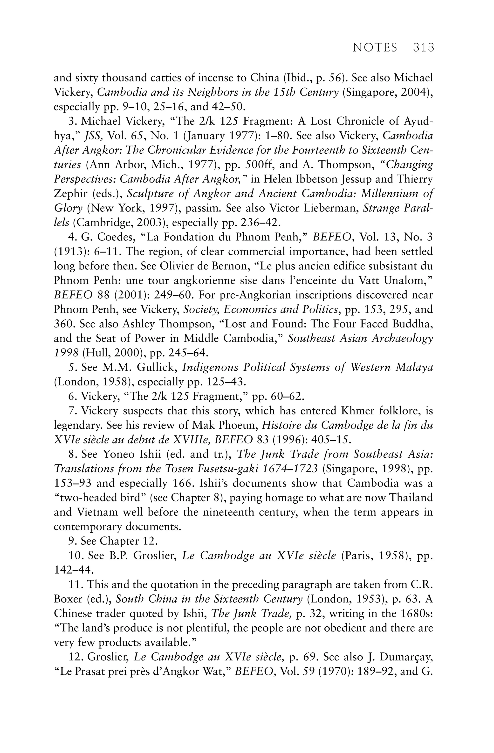 and sixty thousand catties of incense to China (Ibid., p. 56). See also Michael
Vickery, Cambodia and its Neighbors in the 15th Century (Singapore, 2004),
especially pp. 9–10, 25–16, and 42–50.
3. Michael Vickery, “The 2/k 125 Fragment: A Lost Chronicle of Ayud-
hya,” JSS, Vol. 65, No. 1 (January 1977): 1–80. See also Vickery, Cambodia
After Angkor: The Chronicular Evidence for the Fourteenth to Sixteenth Cen-
turies (Ann Arbor, Mich., 1977), pp. 500ff, and A. Thompson, “Changing
Perspectives: Cambodia After Angkor,” in Helen Ibbetson Jessup and Thierry
Zephir (eds.), Sculpture of Angkor and Ancient Cambodia: Millennium of
Glory (New York, 1997), passim. See also Victor Lieberman, Strange Paral-
lels (Cambridge, 2003), especially pp. 236–42.
4. G. Coedes, “La Fondation du Phnom Penh,” BEFEO, Vol. 13, No. 3
(1913): 6–11. The region, of clear commercial importance, had been settled
long before then. See Olivier de Bernon, “Le plus ancien edifice subsistant du
Phnom Penh: une tour angkorienne sise dans l’enceinte du Vatt Unalom,”
BEFEO 88 (2001): 249–60. For pre-Angkorian inscriptions discovered near
Phnom Penh, see Vickery, Society, Economics and Politics, pp. 153, 295, and
360. See also Ashley Thompson, “Lost and Found: The Four Faced Buddha,
and the Seat of Power in Middle Cambodia,” Southeast Asian Archaeology
1998 (Hull, 2000), pp. 245–64.
5. See M.M. Gullick, Indigenous Political Systems of Western Malaya
(London, 1958), especially pp. 125–43.
6. Vickery, “The 2/k 125 Fragment,” pp. 60–62.
7. Vickery suspects that this story, which has entered Khmer folklore, is
legendary. See his review of Mak Phoeun, Histoire du Cambodge de la fin du
XVIe siècle au debut de XVIIIe, BEFEO 83 (1996): 405–15.
8. See Yoneo Ishii (ed. and tr.), The Junk Trade from Southeast Asia:
Translations from the Tosen Fusetsu-gaki 1674–1723 (Singapore, 1998), pp.
153–93 and especially 166. Ishii’s documents show that Cambodia was a
“two-headed bird” (see Chapter 8), paying homage to what are now Thailand
and Vietnam well before the nineteenth century, when the term appears in
contemporary documents.
9. See Chapter 12.
10. See B.P. Groslier, Le Cambodge au XVIe siècle (Paris, 1958), pp.
142–44.
11. This and the quotation in the preceding paragraph are taken from C.R.
Boxer (ed.), South China in the Sixteenth Century (London, 1953), p. 63. A
Chinese trader quoted by Ishii, The Junk Trade, p. 32, writing in the 1680s:
“The land’s produce is not plentiful, the people are not obedient and there are
very few products available.”
12. Groslier, Le Cambodge au XVIe siècle, p. 69. See also J. Dumarçay,
“Le Prasat prei près d’Angkor Wat,” BEFEO, Vol. 59 (1970): 189–92, and G.
NOTES 313
 