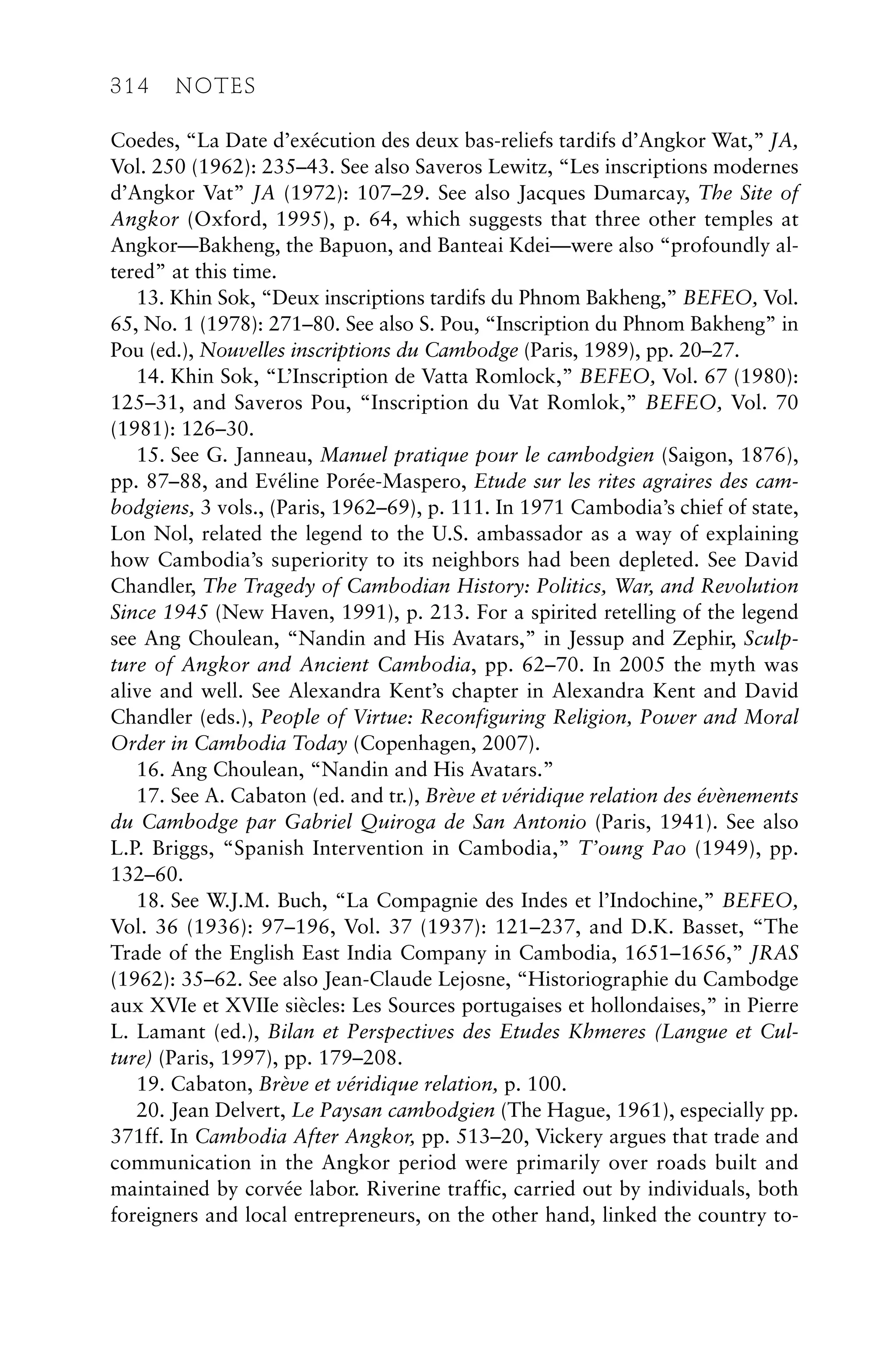 Coedes, “La Date d’exécution des deux bas-reliefs tardifs d’Angkor Wat,” JA,
Vol. 250 (1962): 235–43. See also Saveros Lewitz, “Les inscriptions modernes
d’Angkor Vat” JA (1972): 107–29. See also Jacques Dumarcay, The Site of
Angkor (Oxford, 1995), p. 64, which suggests that three other temples at
Angkor—Bakheng, the Bapuon, and Banteai Kdei—were also “profoundly al-
tered” at this time.
13. Khin Sok, “Deux inscriptions tardifs du Phnom Bakheng,” BEFEO, Vol.
65, No. 1 (1978): 271–80. See also S. Pou, “Inscription du Phnom Bakheng” in
Pou (ed.), Nouvelles inscriptions du Cambodge (Paris, 1989), pp. 20–27.
14. Khin Sok, “L’Inscription de Vatta Romlock,” BEFEO, Vol. 67 (1980):
125–31, and Saveros Pou, “Inscription du Vat Romlok,” BEFEO, Vol. 70
(1981): 126–30.
15. See G. Janneau, Manuel pratique pour le cambodgien (Saigon, 1876),
pp. 87–88, and Evéline Porée-Maspero, Etude sur les rites agraires des cam-
bodgiens, 3 vols., (Paris, 1962–69), p. 111. In 1971 Cambodia’s chief of state,
Lon Nol, related the legend to the U.S. ambassador as a way of explaining
how Cambodia’s superiority to its neighbors had been depleted. See David
Chandler, The Tragedy of Cambodian History: Politics, War, and Revolution
Since 1945 (New Haven, 1991), p. 213. For a spirited retelling of the legend
see Ang Choulean, “Nandin and His Avatars,” in Jessup and Zephir, Sculp-
ture of Angkor and Ancient Cambodia, pp. 62–70. In 2005 the myth was
alive and well. See Alexandra Kent’s chapter in Alexandra Kent and David
Chandler (eds.), People of Virtue: Reconfiguring Religion, Power and Moral
Order in Cambodia Today (Copenhagen, 2007).
16. Ang Choulean, “Nandin and His Avatars.”
17. See A. Cabaton (ed. and tr.), Brève et véridique relation des évènements
du Cambodge par Gabriel Quiroga de San Antonio (Paris, 1941). See also
L.P. Briggs, “Spanish Intervention in Cambodia,” T’oung Pao (1949), pp.
132–60.
18. See W.J.M. Buch, “La Compagnie des Indes et l’Indochine,” BEFEO,
Vol. 36 (1936): 97–196, Vol. 37 (1937): 121–237, and D.K. Basset, “The
Trade of the English East India Company in Cambodia, 1651–1656,” JRAS
(1962): 35–62. See also Jean-Claude Lejosne, “Historiographie du Cambodge
aux XVIe et XVIIe siècles: Les Sources portugaises et hollondaises,” in Pierre
L. Lamant (ed.), Bilan et Perspectives des Etudes Khmeres (Langue et Cul-
ture) (Paris, 1997), pp. 179–208.
19. Cabaton, Brève et véridique relation, p. 100.
20. Jean Delvert, Le Paysan cambodgien (The Hague, 1961), especially pp.
371ff. In Cambodia After Angkor, pp. 513–20, Vickery argues that trade and
communication in the Angkor period were primarily over roads built and
maintained by corvée labor. Riverine traffic, carried out by individuals, both
foreigners and local entrepreneurs, on the other hand, linked the country to-
314 NOTES
 