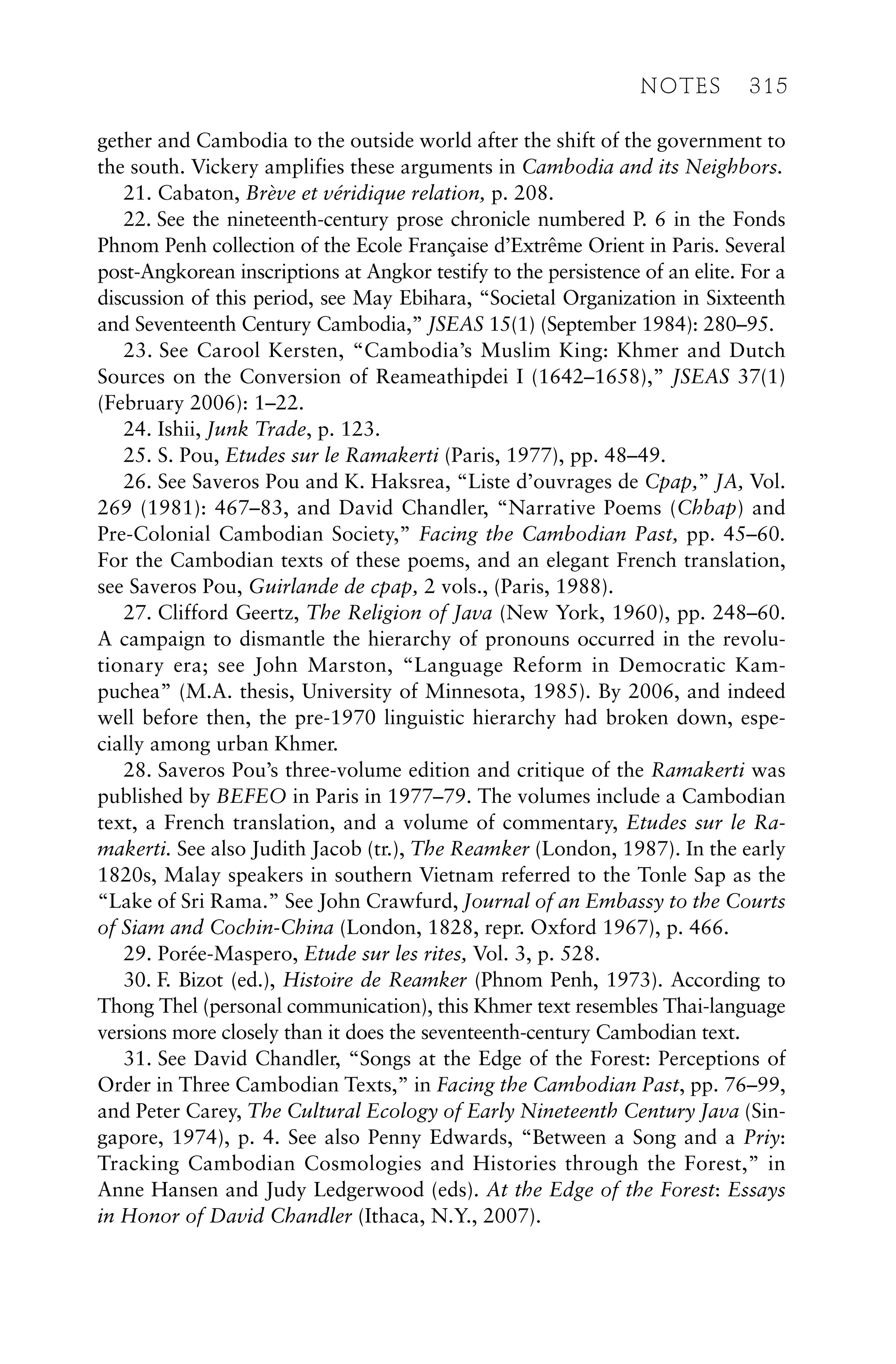 gether and Cambodia to the outside world after the shift of the government to
the south. Vickery amplifies these arguments in Cambodia and its Neighbors.
21. Cabaton, Brève et véridique relation, p. 208.
22. See the nineteenth-century prose chronicle numbered P. 6 in the Fonds
Phnom Penh collection of the Ecole Française d’Extrême Orient in Paris. Several
post-Angkorean inscriptions at Angkor testify to the persistence of an elite. For a
discussion of this period, see May Ebihara, “Societal Organization in Sixteenth
and Seventeenth Century Cambodia,” JSEAS 15(1) (September 1984): 280–95.
23. See Carool Kersten, “Cambodia’s Muslim King: Khmer and Dutch
Sources on the Conversion of Reameathipdei I (1642–1658),” JSEAS 37(1)
(February 2006): 1–22.
24. Ishii, Junk Trade, p. 123.
25. S. Pou, Etudes sur le Ramakerti (Paris, 1977), pp. 48–49.
26. See Saveros Pou and K. Haksrea, “Liste d’ouvrages de Cpap,” JA, Vol.
269 (1981): 467–83, and David Chandler, “Narrative Poems (Chbap) and
Pre-Colonial Cambodian Society,” Facing the Cambodian Past, pp. 45–60.
For the Cambodian texts of these poems, and an elegant French translation,
see Saveros Pou, Guirlande de cpap, 2 vols., (Paris, 1988).
27. Clifford Geertz, The Religion of Java (New York, 1960), pp. 248–60.
A campaign to dismantle the hierarchy of pronouns occurred in the revolu-
tionary era; see John Marston, “Language Reform in Democratic Kam-
puchea” (M.A. thesis, University of Minnesota, 1985). By 2006, and indeed
well before then, the pre-1970 linguistic hierarchy had broken down, espe-
cially among urban Khmer.
28. Saveros Pou’s three-volume edition and critique of the Ramakerti was
published by BEFEO in Paris in 1977–79. The volumes include a Cambodian
text, a French translation, and a volume of commentary, Etudes sur le Ra-
makerti. See also Judith Jacob (tr.), The Reamker (London, 1987). In the early
1820s, Malay speakers in southern Vietnam referred to the Tonle Sap as the
“Lake of Sri Rama.” See John Crawfurd, Journal of an Embassy to the Courts
of Siam and Cochin-China (London, 1828, repr. Oxford 1967), p. 466.
29. Porée-Maspero, Etude sur les rites, Vol. 3, p. 528.
30. F. Bizot (ed.), Histoire de Reamker (Phnom Penh, 1973). According to
Thong Thel (personal communication), this Khmer text resembles Thai-language
versions more closely than it does the seventeenth-century Cambodian text.
31. See David Chandler, “Songs at the Edge of the Forest: Perceptions of
Order in Three Cambodian Texts,” in Facing the Cambodian Past, pp. 76–99,
and Peter Carey, The Cultural Ecology of Early Nineteenth Century Java (Sin-
gapore, 1974), p. 4. See also Penny Edwards, “Between a Song and a Priy:
Tracking Cambodian Cosmologies and Histories through the Forest,” in
Anne Hansen and Judy Ledgerwood (eds). At the Edge of the Forest: Essays
in Honor of David Chandler (Ithaca, N.Y., 2007).
NOTES 315
 