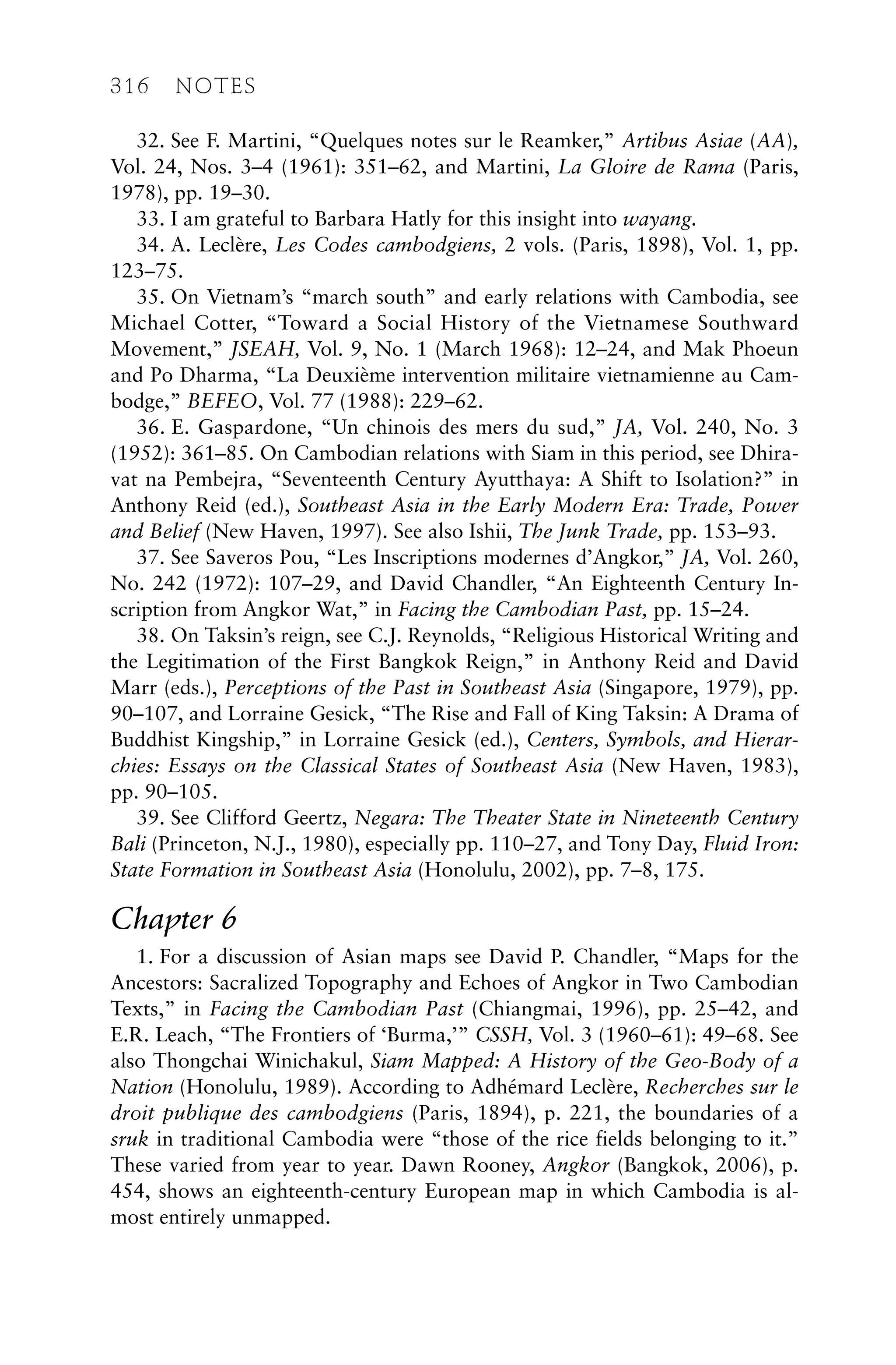 32. See F. Martini, “Quelques notes sur le Reamker,” Artibus Asiae (AA),
Vol. 24, Nos. 3–4 (1961): 351–62, and Martini, La Gloire de Rama (Paris,
1978), pp. 19–30.
33. I am grateful to Barbara Hatly for this insight into wayang.
34. A. Leclère, Les Codes cambodgiens, 2 vols. (Paris, 1898), Vol. 1, pp.
123–75.
35. On Vietnam’s “march south” and early relations with Cambodia, see
Michael Cotter, “Toward a Social History of the Vietnamese Southward
Movement,” JSEAH, Vol. 9, No. 1 (March 1968): 12–24, and Mak Phoeun
and Po Dharma, “La Deuxième intervention militaire vietnamienne au Cam-
bodge,” BEFEO, Vol. 77 (1988): 229–62.
36. E. Gaspardone, “Un chinois des mers du sud,” JA, Vol. 240, No. 3
(1952): 361–85. On Cambodian relations with Siam in this period, see Dhira-
vat na Pembejra, “Seventeenth Century Ayutthaya: A Shift to Isolation?” in
Anthony Reid (ed.), Southeast Asia in the Early Modern Era: Trade, Power
and Belief (New Haven, 1997). See also Ishii, The Junk Trade, pp. 153–93.
37. See Saveros Pou, “Les Inscriptions modernes d’Angkor,” JA, Vol. 260,
No. 242 (1972): 107–29, and David Chandler, “An Eighteenth Century In-
scription from Angkor Wat,” in Facing the Cambodian Past, pp. 15–24.
38. On Taksin’s reign, see C.J. Reynolds, “Religious Historical Writing and
the Legitimation of the First Bangkok Reign,” in Anthony Reid and David
Marr (eds.), Perceptions of the Past in Southeast Asia (Singapore, 1979), pp.
90–107, and Lorraine Gesick, “The Rise and Fall of King Taksin: A Drama of
Buddhist Kingship,” in Lorraine Gesick (ed.), Centers, Symbols, and Hierar-
chies: Essays on the Classical States of Southeast Asia (New Haven, 1983),
pp. 90–105.
39. See Clifford Geertz, Negara: The Theater State in Nineteenth Century
Bali (Princeton, N.J., 1980), especially pp. 110–27, and Tony Day, Fluid Iron:
State Formation in Southeast Asia (Honolulu, 2002), pp. 7–8, 175.
Chapter 6
1. For a discussion of Asian maps see David P. Chandler, “Maps for the
Ancestors: Sacralized Topography and Echoes of Angkor in Two Cambodian
Texts,” in Facing the Cambodian Past (Chiangmai, 1996), pp. 25–42, and
E.R. Leach, “The Frontiers of ‘Burma,’” CSSH, Vol. 3 (1960–61): 49–68. See
also Thongchai Winichakul, Siam Mapped: A History of the Geo-Body of a
Nation (Honolulu, 1989). According to Adhémard Leclère, Recherches sur le
droit publique des cambodgiens (Paris, 1894), p. 221, the boundaries of a
sruk in traditional Cambodia were “those of the rice fields belonging to it.”
These varied from year to year. Dawn Rooney, Angkor (Bangkok, 2006), p.
454, shows an eighteenth-century European map in which Cambodia is al-
most entirely unmapped.
316 NOTES
 