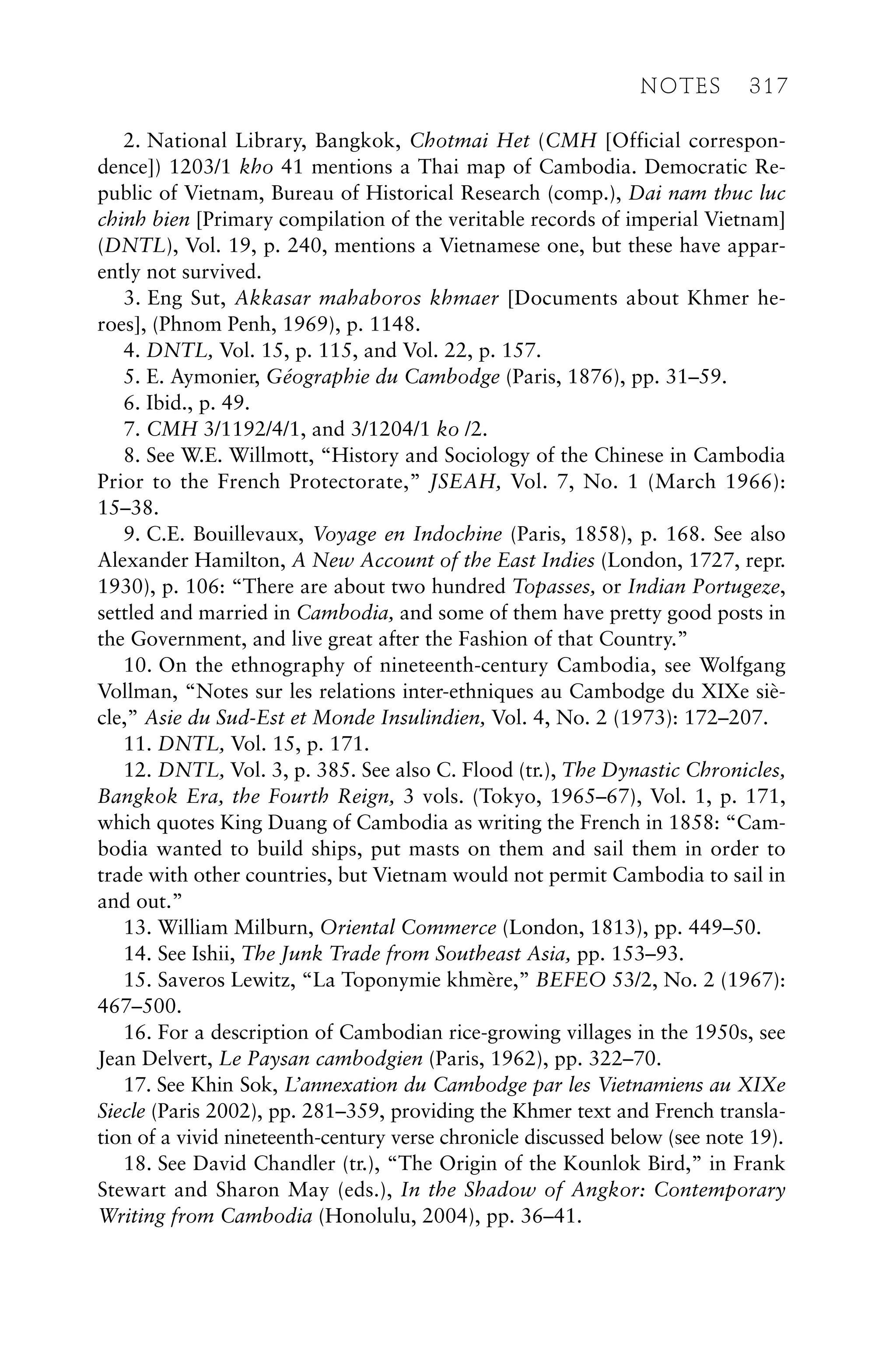 2. National Library, Bangkok, Chotmai Het (CMH [Official correspon-
dence]) 1203/1 kho 41 mentions a Thai map of Cambodia. Democratic Re-
public of Vietnam, Bureau of Historical Research (comp.), Dai nam thuc luc
chinh bien [Primary compilation of the veritable records of imperial Vietnam]
(DNTL), Vol. 19, p. 240, mentions a Vietnamese one, but these have appar-
ently not survived.
3. Eng Sut, Akkasar mahaboros khmaer [Documents about Khmer he-
roes], (Phnom Penh, 1969), p. 1148.
4. DNTL, Vol. 15, p. 115, and Vol. 22, p. 157.
5. E. Aymonier, Géographie du Cambodge (Paris, 1876), pp. 31–59.
6. Ibid., p. 49.
7. CMH 3/1192/4/1, and 3/1204/1 ko /2.
8. See W.E. Willmott, “History and Sociology of the Chinese in Cambodia
Prior to the French Protectorate,” JSEAH, Vol. 7, No. 1 (March 1966):
15–38.
9. C.E. Bouillevaux, Voyage en Indochine (Paris, 1858), p. 168. See also
Alexander Hamilton, A New Account of the East Indies (London, 1727, repr.
1930), p. 106: “There are about two hundred Topasses, or Indian Portugeze,
settled and married in Cambodia, and some of them have pretty good posts in
the Government, and live great after the Fashion of that Country.”
10. On the ethnography of nineteenth-century Cambodia, see Wolfgang
Vollman, “Notes sur les relations inter-ethniques au Cambodge du XIXe siè-
cle,” Asie du Sud-Est et Monde Insulindien, Vol. 4, No. 2 (1973): 172–207.
11. DNTL, Vol. 15, p. 171.
12. DNTL, Vol. 3, p. 385. See also C. Flood (tr.), The Dynastic Chronicles,
Bangkok Era, the Fourth Reign, 3 vols. (Tokyo, 1965–67), Vol. 1, p. 171,
which quotes King Duang of Cambodia as writing the French in 1858: “Cam-
bodia wanted to build ships, put masts on them and sail them in order to
trade with other countries, but Vietnam would not permit Cambodia to sail in
and out.”
13. William Milburn, Oriental Commerce (London, 1813), pp. 449–50.
14. See Ishii, The Junk Trade from Southeast Asia, pp. 153–93.
15. Saveros Lewitz, “La Toponymie khmère,” BEFEO 53/2, No. 2 (1967):
467–500.
16. For a description of Cambodian rice-growing villages in the 1950s, see
Jean Delvert, Le Paysan cambodgien (Paris, 1962), pp. 322–70.
17. See Khin Sok, L’annexation du Cambodge par les Vietnamiens au XIXe
Siecle (Paris 2002), pp. 281–359, providing the Khmer text and French transla-
tion of a vivid nineteenth-century verse chronicle discussed below (see note 19).
18. See David Chandler (tr.), “The Origin of the Kounlok Bird,” in Frank
Stewart and Sharon May (eds.), In the Shadow of Angkor: Contemporary
Writing from Cambodia (Honolulu, 2004), pp. 36–41.
NOTES 317
 