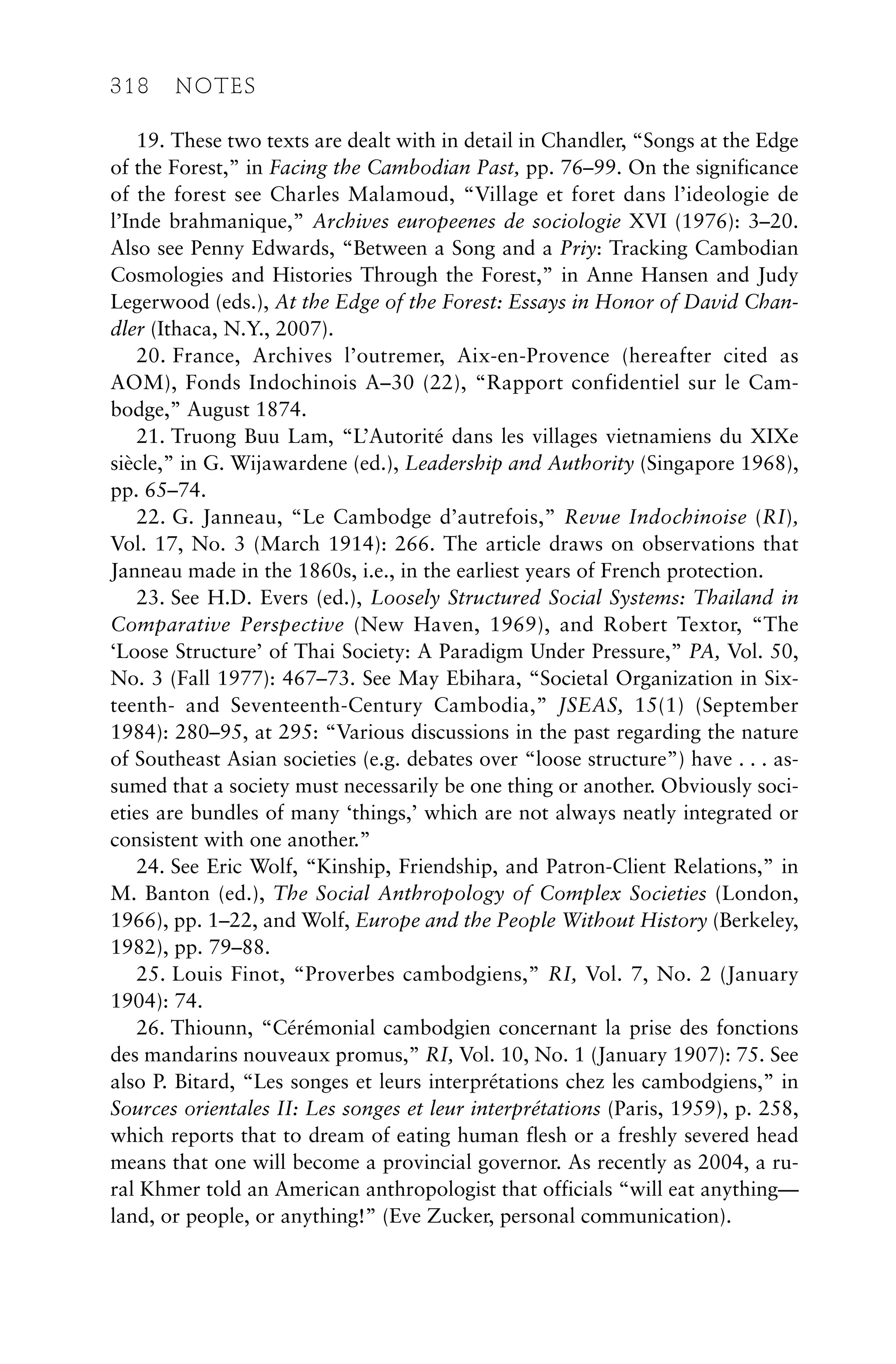 19. These two texts are dealt with in detail in Chandler, “Songs at the Edge
of the Forest,” in Facing the Cambodian Past, pp. 76–99. On the significance
of the forest see Charles Malamoud, “Village et foret dans l’ideologie de
l’Inde brahmanique,” Archives europeenes de sociologie XVI (1976): 3–20.
Also see Penny Edwards, “Between a Song and a Priy: Tracking Cambodian
Cosmologies and Histories Through the Forest,” in Anne Hansen and Judy
Legerwood (eds.), At the Edge of the Forest: Essays in Honor of David Chan-
dler (Ithaca, N.Y., 2007).
20. France, Archives l’outremer, Aix-en-Provence (hereafter cited as
AOM), Fonds Indochinois A–30 (22), “Rapport confidentiel sur le Cam-
bodge,” August 1874.
21. Truong Buu Lam, “L’Autorité dans les villages vietnamiens du XIXe
siècle,” in G. Wijawardene (ed.), Leadership and Authority (Singapore 1968),
pp. 65–74.
22. G. Janneau, “Le Cambodge d’autrefois,” Revue Indochinoise (RI),
Vol. 17, No. 3 (March 1914): 266. The article draws on observations that
Janneau made in the 1860s, i.e., in the earliest years of French protection.
23. See H.D. Evers (ed.), Loosely Structured Social Systems: Thailand in
Comparative Perspective (New Haven, 1969), and Robert Textor, “The
‘Loose Structure’ of Thai Society: A Paradigm Under Pressure,” PA, Vol. 50,
No. 3 (Fall 1977): 467–73. See May Ebihara, “Societal Organization in Six-
teenth- and Seventeenth-Century Cambodia,” JSEAS, 15(1) (September
1984): 280–95, at 295: “Various discussions in the past regarding the nature
of Southeast Asian societies (e.g. debates over “loose structure”) have . . . as-
sumed that a society must necessarily be one thing or another. Obviously soci-
eties are bundles of many ‘things,’ which are not always neatly integrated or
consistent with one another.”
24. See Eric Wolf, “Kinship, Friendship, and Patron-Client Relations,” in
M. Banton (ed.), The Social Anthropology of Complex Societies (London,
1966), pp. 1–22, and Wolf, Europe and the People Without History (Berkeley,
1982), pp. 79–88.
25. Louis Finot, “Proverbes cambodgiens,” RI, Vol. 7, No. 2 (January
1904): 74.
26. Thiounn, “Cérémonial cambodgien concernant la prise des fonctions
des mandarins nouveaux promus,” RI, Vol. 10, No. 1 (January 1907): 75. See
also P. Bitard, “Les songes et leurs interprétations chez les cambodgiens,” in
Sources orientales II: Les songes et leur interprétations (Paris, 1959), p. 258,
which reports that to dream of eating human flesh or a freshly severed head
means that one will become a provincial governor. As recently as 2004, a ru-
ral Khmer told an American anthropologist that officials “will eat anything—
land, or people, or anything!” (Eve Zucker, personal communication).
318 NOTES
 