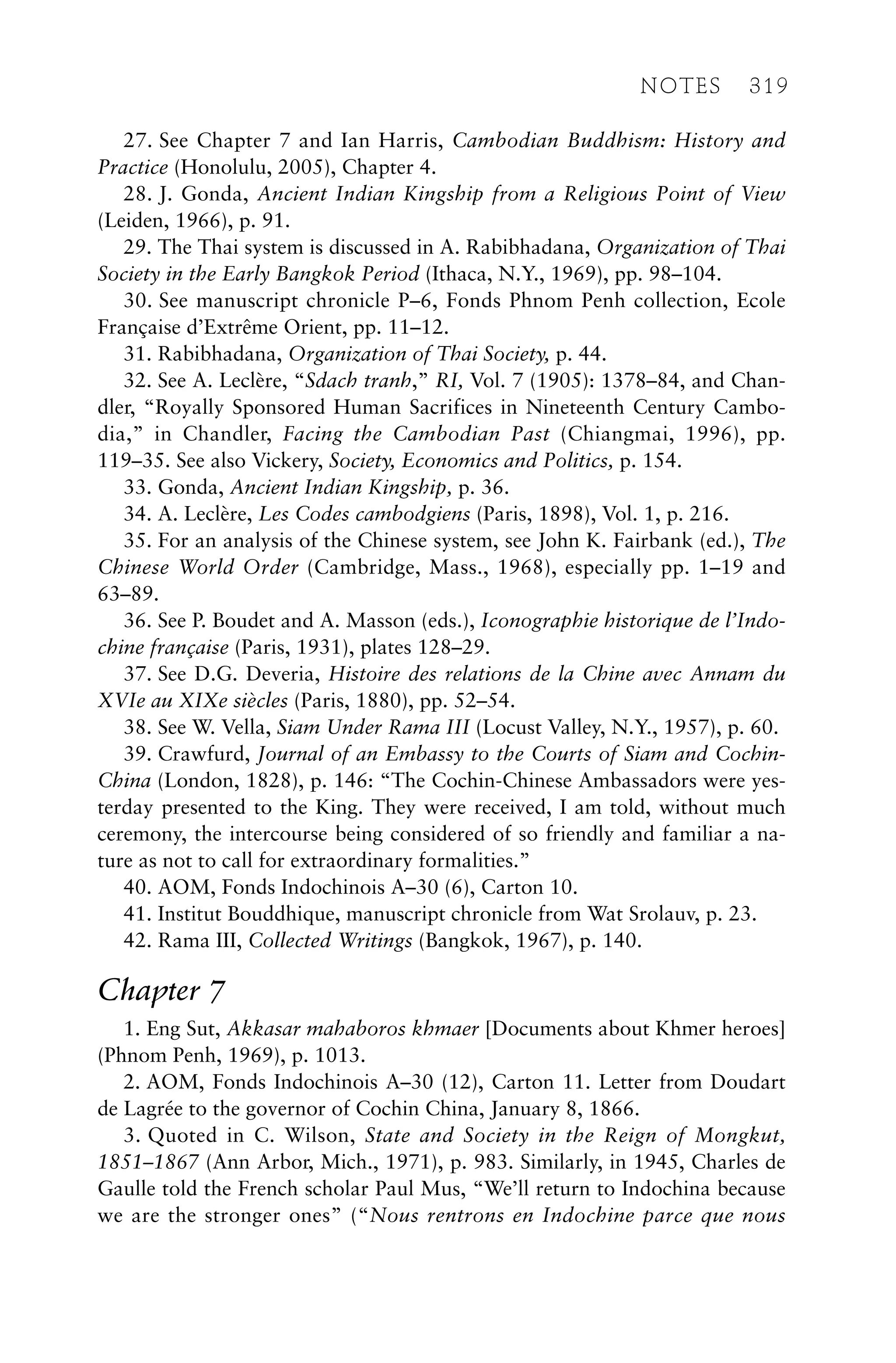 27. See Chapter 7 and Ian Harris, Cambodian Buddhism: History and
Practice (Honolulu, 2005), Chapter 4.
28. J. Gonda, Ancient Indian Kingship from a Religious Point of View
(Leiden, 1966), p. 91.
29. The Thai system is discussed in A. Rabibhadana, Organization of Thai
Society in the Early Bangkok Period (Ithaca, N.Y., 1969), pp. 98–104.
30. See manuscript chronicle P–6, Fonds Phnom Penh collection, Ecole
Française d’Extrême Orient, pp. 11–12.
31. Rabibhadana, Organization of Thai Society, p. 44.
32. See A. Leclère, “Sdach tranh,” RI, Vol. 7 (1905): 1378–84, and Chan-
dler, “Royally Sponsored Human Sacrifices in Nineteenth Century Cambo-
dia,” in Chandler, Facing the Cambodian Past (Chiangmai, 1996), pp.
119–35. See also Vickery, Society, Economics and Politics, p. 154.
33. Gonda, Ancient Indian Kingship, p. 36.
34. A. Leclère, Les Codes cambodgiens (Paris, 1898), Vol. 1, p. 216.
35. For an analysis of the Chinese system, see John K. Fairbank (ed.), The
Chinese World Order (Cambridge, Mass., 1968), especially pp. 1–19 and
63–89.
36. See P. Boudet and A. Masson (eds.), Iconographie historique de l’Indo-
chine française (Paris, 1931), plates 128–29.
37. See D.G. Deveria, Histoire des relations de la Chine avec Annam du
XVIe au XIXe siècles (Paris, 1880), pp. 52–54.
38. See W. Vella, Siam Under Rama III (Locust Valley, N.Y., 1957), p. 60.
39. Crawfurd, Journal of an Embassy to the Courts of Siam and Cochin-
China (London, 1828), p. 146: “The Cochin-Chinese Ambassadors were yes-
terday presented to the King. They were received, I am told, without much
ceremony, the intercourse being considered of so friendly and familiar a na-
ture as not to call for extraordinary formalities.”
40. AOM, Fonds Indochinois A–30 (6), Carton 10.
41. Institut Bouddhique, manuscript chronicle from Wat Srolauv, p. 23.
42. Rama III, Collected Writings (Bangkok, 1967), p. 140.
Chapter 7
1. Eng Sut, Akkasar mahaboros khmaer [Documents about Khmer heroes]
(Phnom Penh, 1969), p. 1013.
2. AOM, Fonds Indochinois A–30 (12), Carton 11. Letter from Doudart
de Lagrée to the governor of Cochin China, January 8, 1866.
3. Quoted in C. Wilson, State and Society in the Reign of Mongkut,
1851–1867 (Ann Arbor, Mich., 1971), p. 983. Similarly, in 1945, Charles de
Gaulle told the French scholar Paul Mus, “We’ll return to Indochina because
we are the stronger ones” (“Nous rentrons en Indochine parce que nous
NOTES 319
 