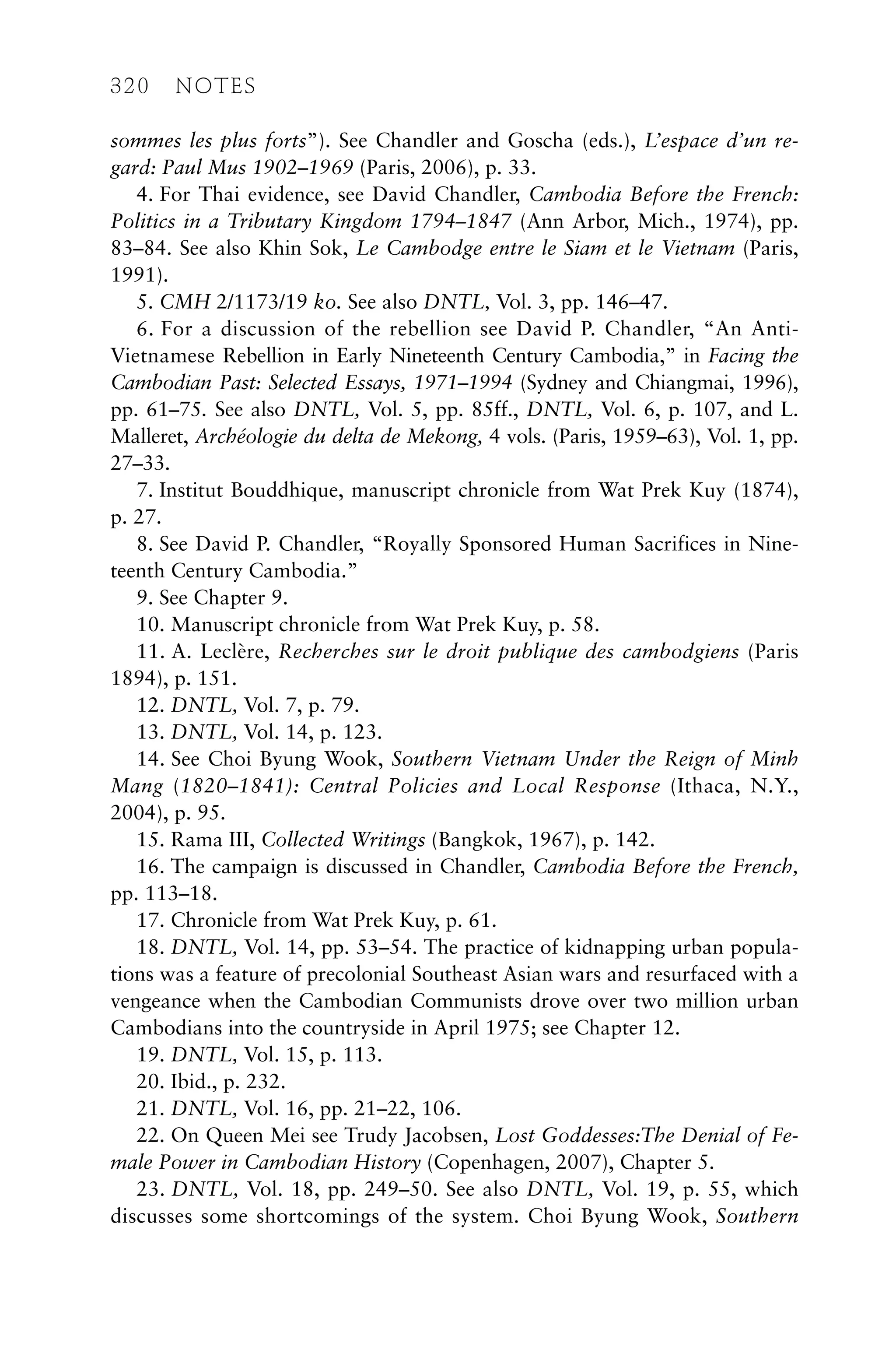 sommes les plus forts”). See Chandler and Goscha (eds.), L’espace d’un re-
gard: Paul Mus 1902–1969 (Paris, 2006), p. 33.
4. For Thai evidence, see David Chandler, Cambodia Before the French:
Politics in a Tributary Kingdom 1794–1847 (Ann Arbor, Mich., 1974), pp.
83–84. See also Khin Sok, Le Cambodge entre le Siam et le Vietnam (Paris,
1991).
5. CMH 2/1173/19 ko. See also DNTL, Vol. 3, pp. 146–47.
6. For a discussion of the rebellion see David P. Chandler, “An Anti-
Vietnamese Rebellion in Early Nineteenth Century Cambodia,” in Facing the
Cambodian Past: Selected Essays, 1971–1994 (Sydney and Chiangmai, 1996),
pp. 61–75. See also DNTL, Vol. 5, pp. 85ff., DNTL, Vol. 6, p. 107, and L.
Malleret, Archéologie du delta de Mekong, 4 vols. (Paris, 1959–63), Vol. 1, pp.
27–33.
7. Institut Bouddhique, manuscript chronicle from Wat Prek Kuy (1874),
p. 27.
8. See David P. Chandler, “Royally Sponsored Human Sacrifices in Nine-
teenth Century Cambodia.”
9. See Chapter 9.
10. Manuscript chronicle from Wat Prek Kuy, p. 58.
11. A. Leclère, Recherches sur le droit publique des cambodgiens (Paris
1894), p. 151.
12. DNTL, Vol. 7, p. 79.
13. DNTL, Vol. 14, p. 123.
14. See Choi Byung Wook, Southern Vietnam Under the Reign of Minh
Mang (1820–1841): Central Policies and Local Response (Ithaca, N.Y.,
2004), p. 95.
15. Rama III, Collected Writings (Bangkok, 1967), p. 142.
16. The campaign is discussed in Chandler, Cambodia Before the French,
pp. 113–18.
17. Chronicle from Wat Prek Kuy, p. 61.
18. DNTL, Vol. 14, pp. 53–54. The practice of kidnapping urban popula-
tions was a feature of precolonial Southeast Asian wars and resurfaced with a
vengeance when the Cambodian Communists drove over two million urban
Cambodians into the countryside in April 1975; see Chapter 12.
19. DNTL, Vol. 15, p. 113.
20. Ibid., p. 232.
21. DNTL, Vol. 16, pp. 21–22, 106.
22. On Queen Mei see Trudy Jacobsen, Lost Goddesses:The Denial of Fe-
male Power in Cambodian History (Copenhagen, 2007), Chapter 5.
23. DNTL, Vol. 18, pp. 249–50. See also DNTL, Vol. 19, p. 55, which
discusses some shortcomings of the system. Choi Byung Wook, Southern
320 NOTES
 