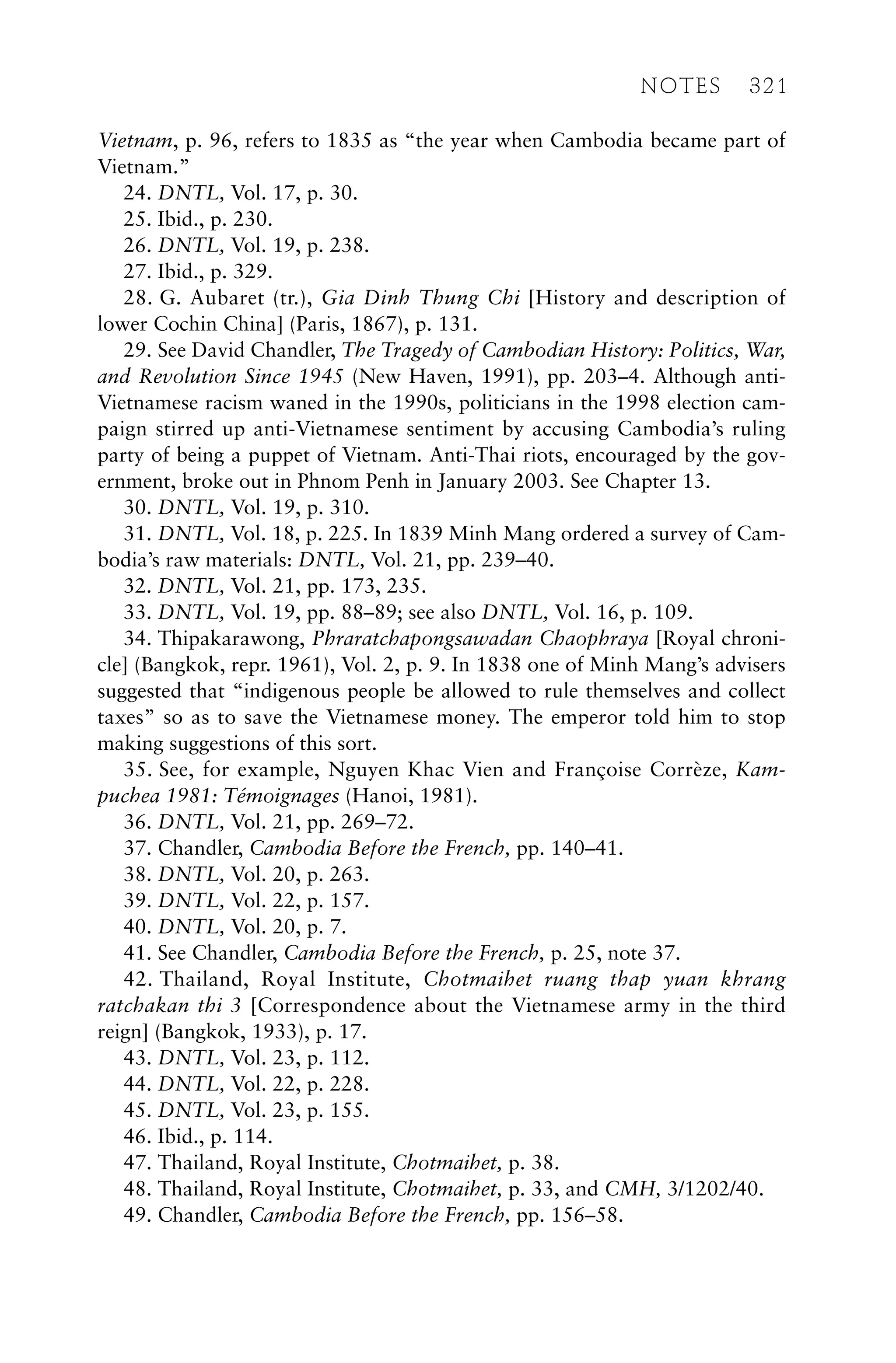 Vietnam, p. 96, refers to 1835 as “the year when Cambodia became part of
Vietnam.”
24. DNTL, Vol. 17, p. 30.
25. Ibid., p. 230.
26. DNTL, Vol. 19, p. 238.
27. Ibid., p. 329.
28. G. Aubaret (tr.), Gia Dinh Thung Chi [History and description of
lower Cochin China] (Paris, 1867), p. 131.
29. See David Chandler, The Tragedy of Cambodian History: Politics, War,
and Revolution Since 1945 (New Haven, 1991), pp. 203–4. Although anti-
Vietnamese racism waned in the 1990s, politicians in the 1998 election cam-
paign stirred up anti-Vietnamese sentiment by accusing Cambodia’s ruling
party of being a puppet of Vietnam. Anti-Thai riots, encouraged by the gov-
ernment, broke out in Phnom Penh in January 2003. See Chapter 13.
30. DNTL, Vol. 19, p. 310.
31. DNTL, Vol. 18, p. 225. In 1839 Minh Mang ordered a survey of Cam-
bodia’s raw materials: DNTL, Vol. 21, pp. 239–40.
32. DNTL, Vol. 21, pp. 173, 235.
33. DNTL, Vol. 19, pp. 88–89; see also DNTL, Vol. 16, p. 109.
34. Thipakarawong, Phraratchapongsawadan Chaophraya [Royal chroni-
cle] (Bangkok, repr. 1961), Vol. 2, p. 9. In 1838 one of Minh Mang’s advisers
suggested that “indigenous people be allowed to rule themselves and collect
taxes” so as to save the Vietnamese money. The emperor told him to stop
making suggestions of this sort.
35. See, for example, Nguyen Khac Vien and Françoise Corrèze, Kam-
puchea 1981: Témoignages (Hanoi, 1981).
36. DNTL, Vol. 21, pp. 269–72.
37. Chandler, Cambodia Before the French, pp. 140–41.
38. DNTL, Vol. 20, p. 263.
39. DNTL, Vol. 22, p. 157.
40. DNTL, Vol. 20, p. 7.
41. See Chandler, Cambodia Before the French, p. 25, note 37.
42. Thailand, Royal Institute, Chotmaihet ruang thap yuan khrang
ratchakan thi 3 [Correspondence about the Vietnamese army in the third
reign] (Bangkok, 1933), p. 17.
43. DNTL, Vol. 23, p. 112.
44. DNTL, Vol. 22, p. 228.
45. DNTL, Vol. 23, p. 155.
46. Ibid., p. 114.
47. Thailand, Royal Institute, Chotmaihet, p. 38.
48. Thailand, Royal Institute, Chotmaihet, p. 33, and CMH, 3/1202/40.
49. Chandler, Cambodia Before the French, pp. 156–58.
NOTES 321
 