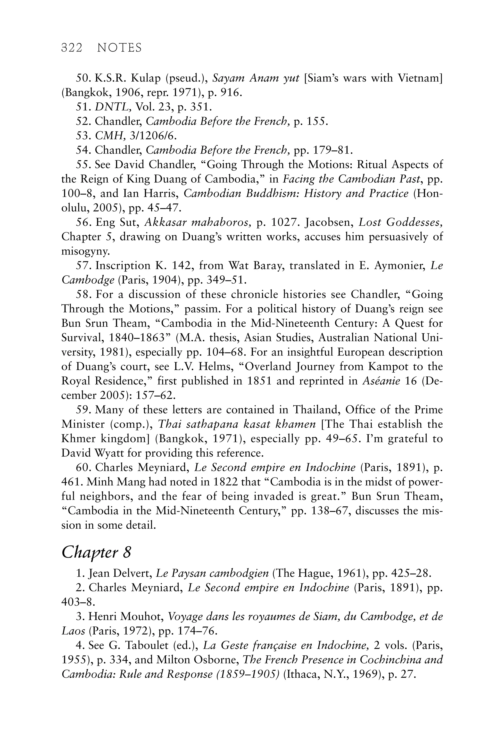 50. K.S.R. Kulap (pseud.), Sayam Anam yut [Siam’s wars with Vietnam]
(Bangkok, 1906, repr. 1971), p. 916.
51. DNTL, Vol. 23, p. 351.
52. Chandler, Cambodia Before the French, p. 155.
53. CMH, 3/1206/6.
54. Chandler, Cambodia Before the French, pp. 179–81.
55. See David Chandler, “Going Through the Motions: Ritual Aspects of
the Reign of King Duang of Cambodia,” in Facing the Cambodian Past, pp.
100–8, and Ian Harris, Cambodian Buddhism: History and Practice (Hon-
olulu, 2005), pp. 45–47.
56. Eng Sut, Akkasar mahaboros, p. 1027. Jacobsen, Lost Goddesses,
Chapter 5, drawing on Duang’s written works, accuses him persuasively of
misogyny.
57. Inscription K. 142, from Wat Baray, translated in E. Aymonier, Le
Cambodge (Paris, 1904), pp. 349–51.
58. For a discussion of these chronicle histories see Chandler, “Going
Through the Motions,” passim. For a political history of Duang’s reign see
Bun Srun Theam, “Cambodia in the Mid-Nineteenth Century: A Quest for
Survival, 1840–1863” (M.A. thesis, Asian Studies, Australian National Uni-
versity, 1981), especially pp. 104–68. For an insightful European description
of Duang’s court, see L.V. Helms, “Overland Journey from Kampot to the
Royal Residence,” first published in 1851 and reprinted in Aséanie 16 (De-
cember 2005): 157–62.
59. Many of these letters are contained in Thailand, Office of the Prime
Minister (comp.), Thai sathapana kasat khamen [The Thai establish the
Khmer kingdom] (Bangkok, 1971), especially pp. 49–65. I’m grateful to
David Wyatt for providing this reference.
60. Charles Meyniard, Le Second empire en Indochine (Paris, 1891), p.
461. Minh Mang had noted in 1822 that “Cambodia is in the midst of power-
ful neighbors, and the fear of being invaded is great.” Bun Srun Theam,
“Cambodia in the Mid-Nineteenth Century,” pp. 138–67, discusses the mis-
sion in some detail.
Chapter 8
1. Jean Delvert, Le Paysan cambodgien (The Hague, 1961), pp. 425–28.
2. Charles Meyniard, Le Second empire en Indochine (Paris, 1891), pp.
403–8.
3. Henri Mouhot, Voyage dans les royaumes de Siam, du Cambodge, et de
Laos (Paris, 1972), pp. 174–76.
4. See G. Taboulet (ed.), La Geste française en Indochine, 2 vols. (Paris,
1955), p. 334, and Milton Osborne, The French Presence in Cochinchina and
Cambodia: Rule and Response (1859–1905) (Ithaca, N.Y., 1969), p. 27.
322 NOTES
 