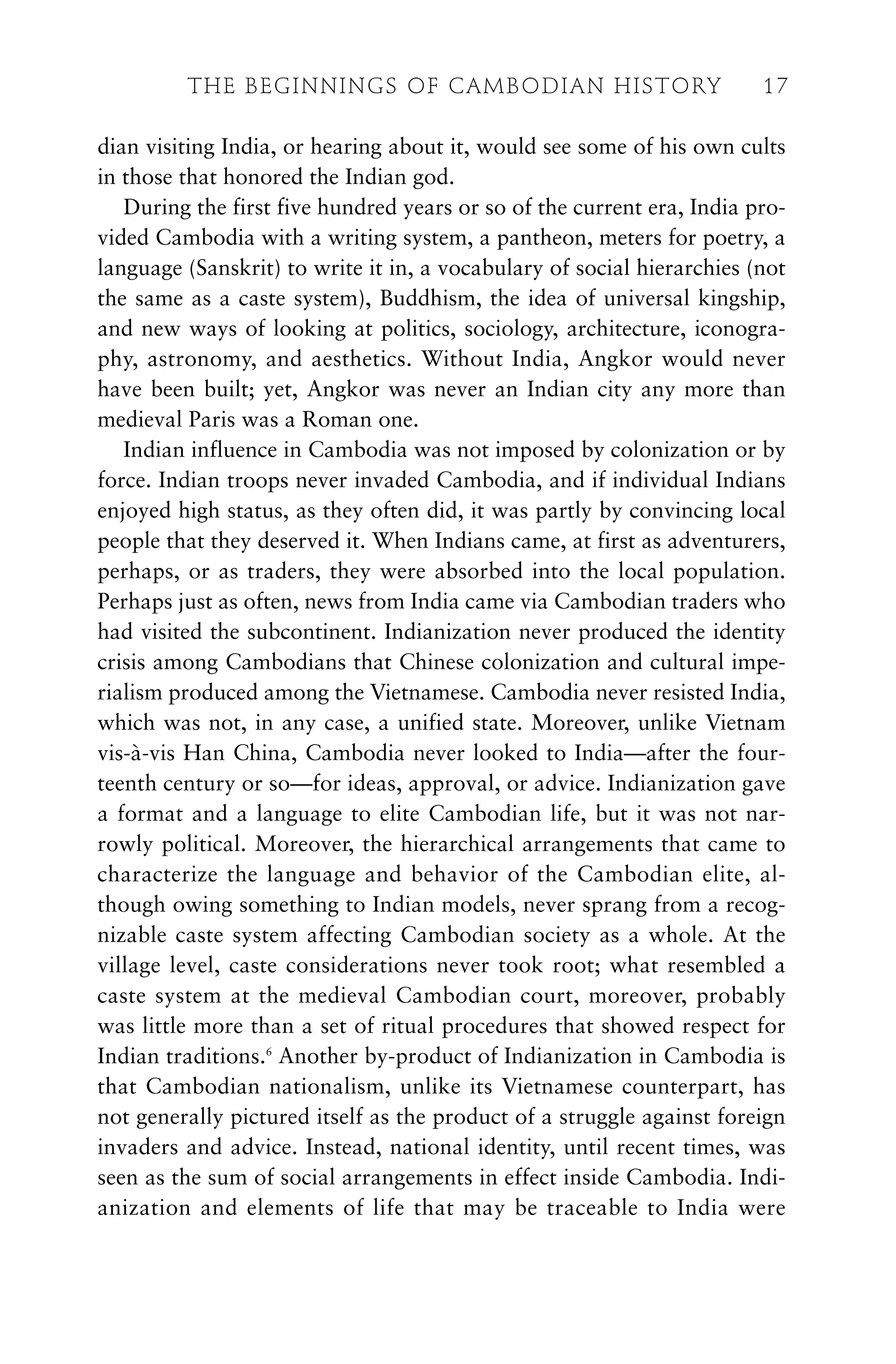 dian visiting India, or hearing about it, would see some of his own cults
in those that honored the Indian god.
During the first five hundred years or so of the current era, India pro-
vided Cambodia with a writing system, a pantheon, meters for poetry, a
language (Sanskrit) to write it in, a vocabulary of social hierarchies (not
the same as a caste system), Buddhism, the idea of universal kingship,
and new ways of looking at politics, sociology, architecture, iconogra-
phy, astronomy, and aesthetics. Without India, Angkor would never
have been built; yet, Angkor was never an Indian city any more than
medieval Paris was a Roman one.
Indian influence in Cambodia was not imposed by colonization or by
force. Indian troops never invaded Cambodia, and if individual Indians
enjoyed high status, as they often did, it was partly by convincing local
people that they deserved it. When Indians came, at first as adventurers,
perhaps, or as traders, they were absorbed into the local population.
Perhaps just as often, news from India came via Cambodian traders who
had visited the subcontinent. Indianization never produced the identity
crisis among Cambodians that Chinese colonization and cultural impe-
rialism produced among the Vietnamese. Cambodia never resisted India,
which was not, in any case, a unified state. Moreover, unlike Vietnam
vis-à-vis Han China, Cambodia never looked to India—after the four-
teenth century or so—for ideas, approval, or advice. Indianization gave
a format and a language to elite Cambodian life, but it was not nar-
rowly political. Moreover, the hierarchical arrangements that came to
characterize the language and behavior of the Cambodian elite, al-
though owing something to Indian models, never sprang from a recog-
nizable caste system affecting Cambodian society as a whole. At the
village level, caste considerations never took root; what resembled a
caste system at the medieval Cambodian court, moreover, probably
was little more than a set of ritual procedures that showed respect for
Indian traditions.6
Another by-product of Indianization in Cambodia is
that Cambodian nationalism, unlike its Vietnamese counterpart, has
not generally pictured itself as the product of a struggle against foreign
invaders and advice. Instead, national identity, until recent times, was
seen as the sum of social arrangements in effect inside Cambodia. Indi-
anization and elements of life that may be traceable to India were
THE BEGINNINGS OF CAMBODIAN HISTORY 17
 
