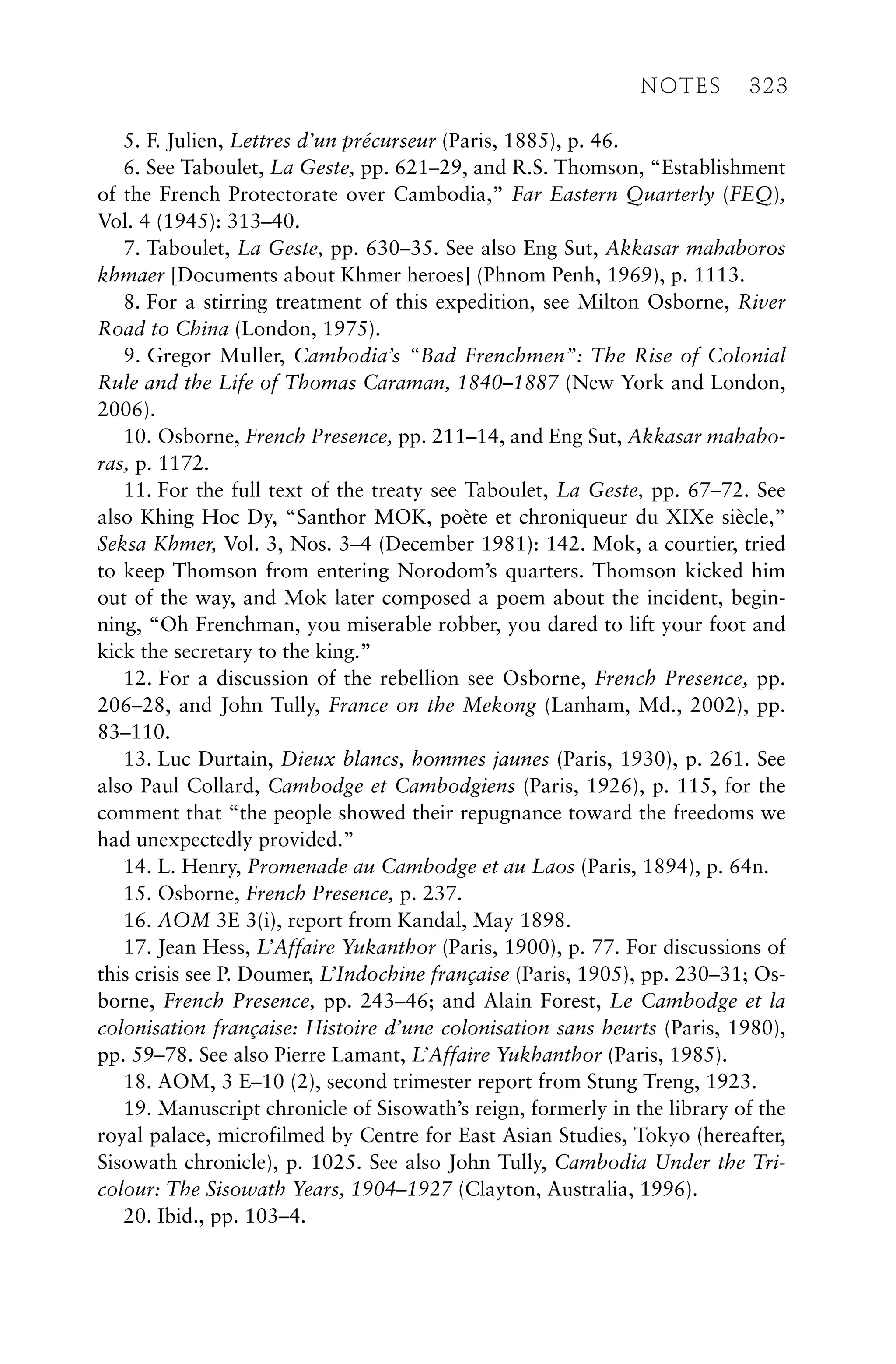 5. F. Julien, Lettres d’un précurseur (Paris, 1885), p. 46.
6. See Taboulet, La Geste, pp. 621–29, and R.S. Thomson, “Establishment
of the French Protectorate over Cambodia,” Far Eastern Quarterly (FEQ),
Vol. 4 (1945): 313–40.
7. Taboulet, La Geste, pp. 630–35. See also Eng Sut, Akkasar mahaboros
khmaer [Documents about Khmer heroes] (Phnom Penh, 1969), p. 1113.
8. For a stirring treatment of this expedition, see Milton Osborne, River
Road to China (London, 1975).
9. Gregor Muller, Cambodia’s “Bad Frenchmen”: The Rise of Colonial
Rule and the Life of Thomas Caraman, 1840–1887 (New York and London,
2006).
10. Osborne, French Presence, pp. 211–14, and Eng Sut, Akkasar mahabo-
ras, p. 1172.
11. For the full text of the treaty see Taboulet, La Geste, pp. 67–72. See
also Khing Hoc Dy, “Santhor MOK, poète et chroniqueur du XIXe siècle,”
Seksa Khmer, Vol. 3, Nos. 3–4 (December 1981): 142. Mok, a courtier, tried
to keep Thomson from entering Norodom’s quarters. Thomson kicked him
out of the way, and Mok later composed a poem about the incident, begin-
ning, “Oh Frenchman, you miserable robber, you dared to lift your foot and
kick the secretary to the king.”
12. For a discussion of the rebellion see Osborne, French Presence, pp.
206–28, and John Tully, France on the Mekong (Lanham, Md., 2002), pp.
83–110.
13. Luc Durtain, Dieux blancs, hommes jaunes (Paris, 1930), p. 261. See
also Paul Collard, Cambodge et Cambodgiens (Paris, 1926), p. 115, for the
comment that “the people showed their repugnance toward the freedoms we
had unexpectedly provided.”
14. L. Henry, Promenade au Cambodge et au Laos (Paris, 1894), p. 64n.
15. Osborne, French Presence, p. 237.
16. AOM 3E 3(i), report from Kandal, May 1898.
17. Jean Hess, L’Affaire Yukanthor (Paris, 1900), p. 77. For discussions of
this crisis see P. Doumer, L’Indochine française (Paris, 1905), pp. 230–31; Os-
borne, French Presence, pp. 243–46; and Alain Forest, Le Cambodge et la
colonisation française: Histoire d’une colonisation sans heurts (Paris, 1980),
pp. 59–78. See also Pierre Lamant, L’Affaire Yukhanthor (Paris, 1985).
18. AOM, 3 E–10 (2), second trimester report from Stung Treng, 1923.
19. Manuscript chronicle of Sisowath’s reign, formerly in the library of the
royal palace, microfilmed by Centre for East Asian Studies, Tokyo (hereafter,
Sisowath chronicle), p. 1025. See also John Tully, Cambodia Under the Tri-
colour: The Sisowath Years, 1904–1927 (Clayton, Australia, 1996).
20. Ibid., pp. 103–4.
NOTES 323
 