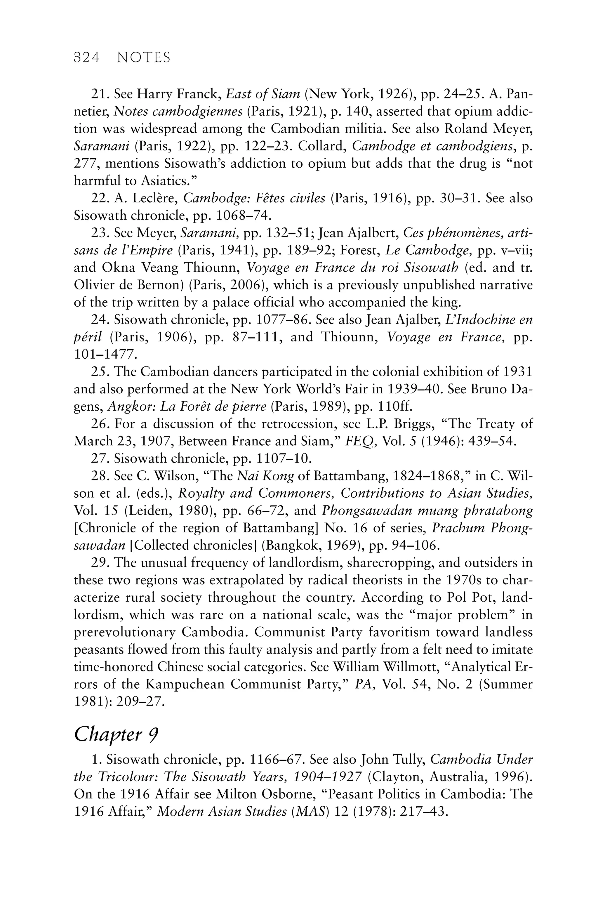 21. See Harry Franck, East of Siam (New York, 1926), pp. 24–25. A. Pan-
netier, Notes cambodgiennes (Paris, 1921), p. 140, asserted that opium addic-
tion was widespread among the Cambodian militia. See also Roland Meyer,
Saramani (Paris, 1922), pp. 122–23. Collard, Cambodge et cambodgiens, p.
277, mentions Sisowath’s addiction to opium but adds that the drug is “not
harmful to Asiatics.”
22. A. Leclère, Cambodge: Fêtes civiles (Paris, 1916), pp. 30–31. See also
Sisowath chronicle, pp. 1068–74.
23. See Meyer, Saramani, pp. 132–51; Jean Ajalbert, Ces phénomènes, arti-
sans de l’Empire (Paris, 1941), pp. 189–92; Forest, Le Cambodge, pp. v–vii;
and Okna Veang Thiounn, Voyage en France du roi Sisowath (ed. and tr.
Olivier de Bernon) (Paris, 2006), which is a previously unpublished narrative
of the trip written by a palace official who accompanied the king.
24. Sisowath chronicle, pp. 1077–86. See also Jean Ajalber, L’Indochine en
péril (Paris, 1906), pp. 87–111, and Thiounn, Voyage en France, pp.
101–1477.
25. The Cambodian dancers participated in the colonial exhibition of 1931
and also performed at the New York World’s Fair in 1939–40. See Bruno Da-
gens, Angkor: La Forêt de pierre (Paris, 1989), pp. 110ff.
26. For a discussion of the retrocession, see L.P. Briggs, “The Treaty of
March 23, 1907, Between France and Siam,” FEQ, Vol. 5 (1946): 439–54.
27. Sisowath chronicle, pp. 1107–10.
28. See C. Wilson, “The Nai Kong of Battambang, 1824–1868,” in C. Wil-
son et al. (eds.), Royalty and Commoners, Contributions to Asian Studies,
Vol. 15 (Leiden, 1980), pp. 66–72, and Phongsawadan muang phratabong
[Chronicle of the region of Battambang] No. 16 of series, Prachum Phong-
sawadan [Collected chronicles] (Bangkok, 1969), pp. 94–106.
29. The unusual frequency of landlordism, sharecropping, and outsiders in
these two regions was extrapolated by radical theorists in the 1970s to char-
acterize rural society throughout the country. According to Pol Pot, land-
lordism, which was rare on a national scale, was the “major problem” in
prerevolutionary Cambodia. Communist Party favoritism toward landless
peasants flowed from this faulty analysis and partly from a felt need to imitate
time-honored Chinese social categories. See William Willmott, “Analytical Er-
rors of the Kampuchean Communist Party,” PA, Vol. 54, No. 2 (Summer
1981): 209–27.
Chapter 9
1. Sisowath chronicle, pp. 1166–67. See also John Tully, Cambodia Under
the Tricolour: The Sisowath Years, 1904–1927 (Clayton, Australia, 1996).
On the 1916 Affair see Milton Osborne, “Peasant Politics in Cambodia: The
1916 Affair,” Modern Asian Studies (MAS) 12 (1978): 217–43.
324 NOTES
 