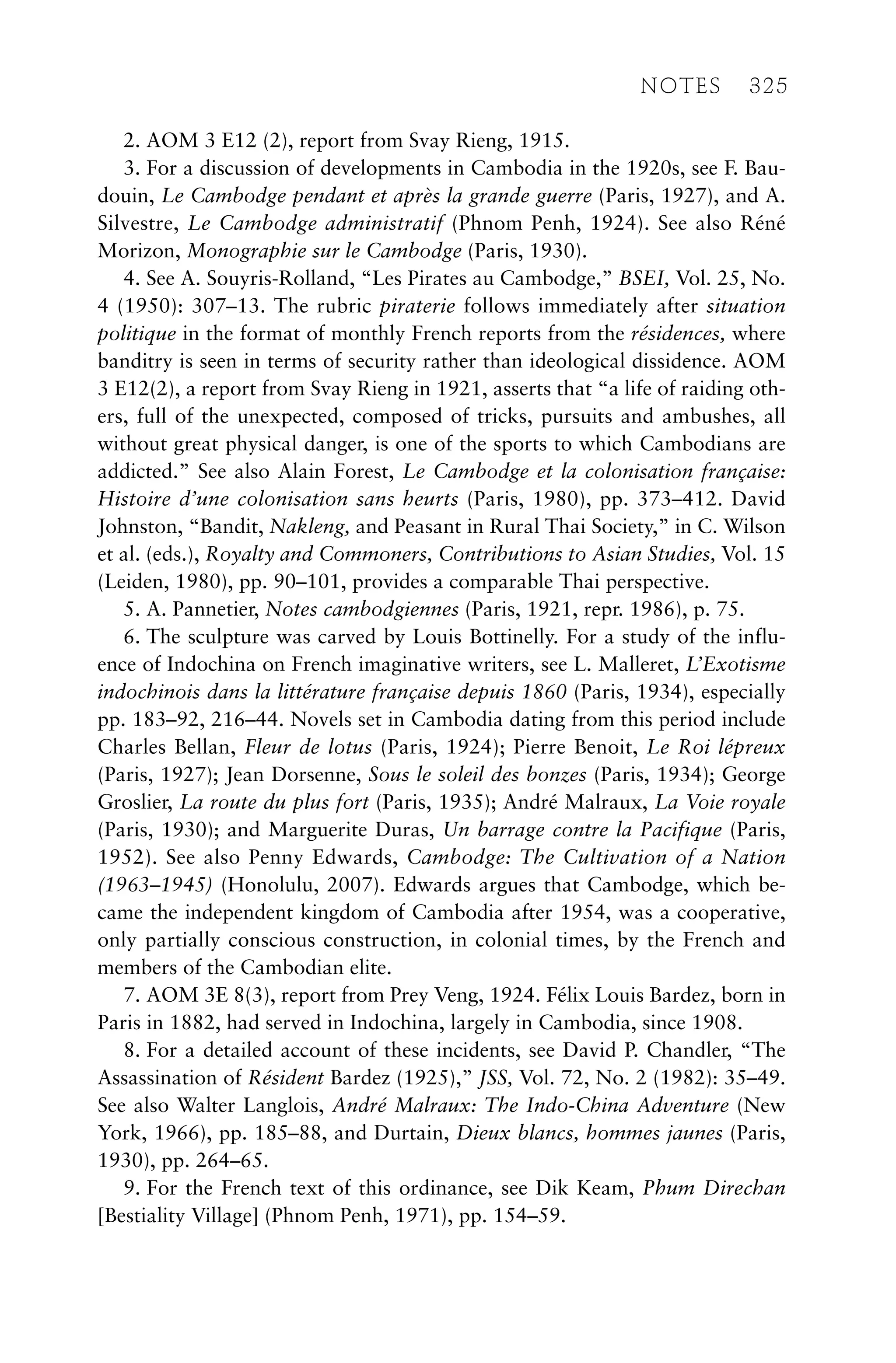 2. AOM 3 E12 (2), report from Svay Rieng, 1915.
3. For a discussion of developments in Cambodia in the 1920s, see F. Bau-
douin, Le Cambodge pendant et après la grande guerre (Paris, 1927), and A.
Silvestre, Le Cambodge administratif (Phnom Penh, 1924). See also Réné
Morizon, Monographie sur le Cambodge (Paris, 1930).
4. See A. Souyris-Rolland, “Les Pirates au Cambodge,” BSEI, Vol. 25, No.
4 (1950): 307–13. The rubric piraterie follows immediately after situation
politique in the format of monthly French reports from the résidences, where
banditry is seen in terms of security rather than ideological dissidence. AOM
3 E12(2), a report from Svay Rieng in 1921, asserts that “a life of raiding oth-
ers, full of the unexpected, composed of tricks, pursuits and ambushes, all
without great physical danger, is one of the sports to which Cambodians are
addicted.” See also Alain Forest, Le Cambodge et la colonisation française:
Histoire d’une colonisation sans heurts (Paris, 1980), pp. 373–412. David
Johnston, “Bandit, Nakleng, and Peasant in Rural Thai Society,” in C. Wilson
et al. (eds.), Royalty and Commoners, Contributions to Asian Studies, Vol. 15
(Leiden, 1980), pp. 90–101, provides a comparable Thai perspective.
5. A. Pannetier, Notes cambodgiennes (Paris, 1921, repr. 1986), p. 75.
6. The sculpture was carved by Louis Bottinelly. For a study of the influ-
ence of Indochina on French imaginative writers, see L. Malleret, L’Exotisme
indochinois dans la littérature française depuis 1860 (Paris, 1934), especially
pp. 183–92, 216–44. Novels set in Cambodia dating from this period include
Charles Bellan, Fleur de lotus (Paris, 1924); Pierre Benoit, Le Roi lépreux
(Paris, 1927); Jean Dorsenne, Sous le soleil des bonzes (Paris, 1934); George
Groslier, La route du plus fort (Paris, 1935); André Malraux, La Voie royale
(Paris, 1930); and Marguerite Duras, Un barrage contre la Pacifique (Paris,
1952). See also Penny Edwards, Cambodge: The Cultivation of a Nation
(1963–1945) (Honolulu, 2007). Edwards argues that Cambodge, which be-
came the independent kingdom of Cambodia after 1954, was a cooperative,
only partially conscious construction, in colonial times, by the French and
members of the Cambodian elite.
7. AOM 3E 8(3), report from Prey Veng, 1924. Félix Louis Bardez, born in
Paris in 1882, had served in Indochina, largely in Cambodia, since 1908.
8. For a detailed account of these incidents, see David P. Chandler, “The
Assassination of Résident Bardez (1925),” JSS, Vol. 72, No. 2 (1982): 35–49.
See also Walter Langlois, André Malraux: The Indo-China Adventure (New
York, 1966), pp. 185–88, and Durtain, Dieux blancs, hommes jaunes (Paris,
1930), pp. 264–65.
9. For the French text of this ordinance, see Dik Keam, Phum Direchan
[Bestiality Village] (Phnom Penh, 1971), pp. 154–59.
NOTES 325
 