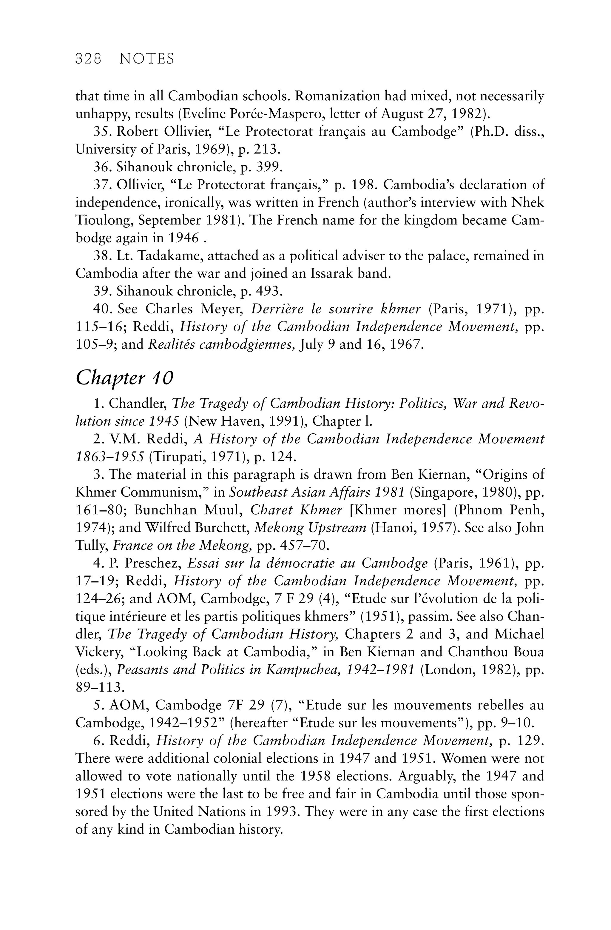 that time in all Cambodian schools. Romanization had mixed, not necessarily
unhappy, results (Eveline Porée-Maspero, letter of August 27, 1982).
35. Robert Ollivier, “Le Protectorat français au Cambodge” (Ph.D. diss.,
University of Paris, 1969), p. 213.
36. Sihanouk chronicle, p. 399.
37. Ollivier, “Le Protectorat français,” p. 198. Cambodia’s declaration of
independence, ironically, was written in French (author’s interview with Nhek
Tioulong, September 1981). The French name for the kingdom became Cam-
bodge again in 1946 .
38. Lt. Tadakame, attached as a political adviser to the palace, remained in
Cambodia after the war and joined an Issarak band.
39. Sihanouk chronicle, p. 493.
40. See Charles Meyer, Derrière le sourire khmer (Paris, 1971), pp.
115–16; Reddi, History of the Cambodian Independence Movement, pp.
105–9; and Realités cambodgiennes, July 9 and 16, 1967.
Chapter 10
1. Chandler, The Tragedy of Cambodian History: Politics, War and Revo-
lution since 1945 (New Haven, 1991), Chapter l.
2. V.M. Reddi, A History of the Cambodian Independence Movement
1863–1955 (Tirupati, 1971), p. 124.
3. The material in this paragraph is drawn from Ben Kiernan, “Origins of
Khmer Communism,” in Southeast Asian Affairs 1981 (Singapore, 1980), pp.
161–80; Bunchhan Muul, Charet Khmer [Khmer mores] (Phnom Penh,
1974); and Wilfred Burchett, Mekong Upstream (Hanoi, 1957). See also John
Tully, France on the Mekong, pp. 457–70.
4. P. Preschez, Essai sur la démocratie au Cambodge (Paris, 1961), pp.
17–19; Reddi, History of the Cambodian Independence Movement, pp.
124–26; and AOM, Cambodge, 7 F 29 (4), “Etude sur l’évolution de la poli-
tique intérieure et les partis politiques khmers” (1951), passim. See also Chan-
dler, The Tragedy of Cambodian History, Chapters 2 and 3, and Michael
Vickery, “Looking Back at Cambodia,” in Ben Kiernan and Chanthou Boua
(eds.), Peasants and Politics in Kampuchea, 1942–1981 (London, 1982), pp.
89–113.
5. AOM, Cambodge 7F 29 (7), “Etude sur les mouvements rebelles au
Cambodge, 1942–1952” (hereafter “Etude sur les mouvements”), pp. 9–10.
6. Reddi, History of the Cambodian Independence Movement, p. 129.
There were additional colonial elections in 1947 and 1951. Women were not
allowed to vote nationally until the 1958 elections. Arguably, the 1947 and
1951 elections were the last to be free and fair in Cambodia until those spon-
sored by the United Nations in 1993. They were in any case the first elections
of any kind in Cambodian history.
328 NOTES
 