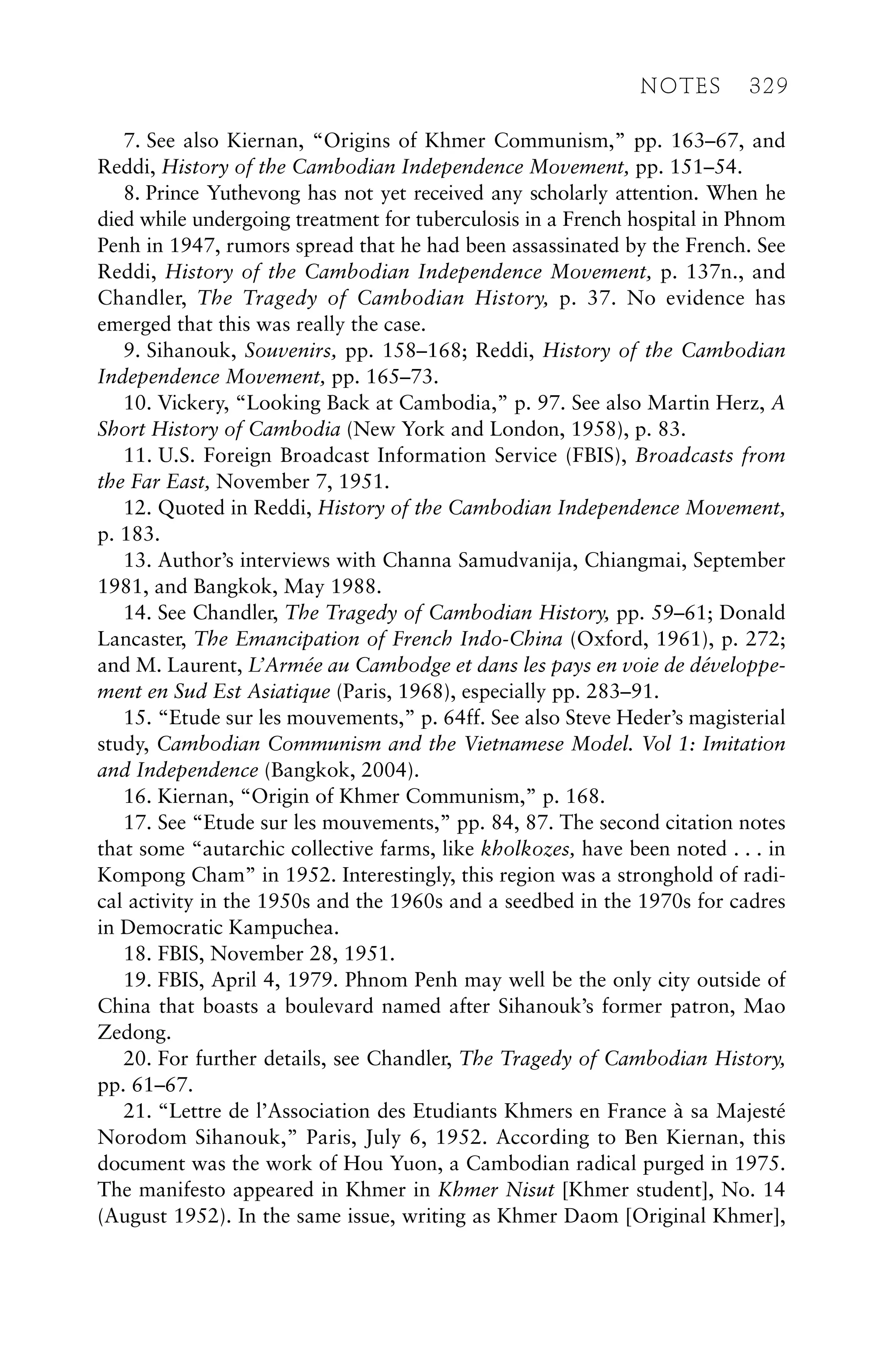7. See also Kiernan, “Origins of Khmer Communism,” pp. 163–67, and
Reddi, History of the Cambodian Independence Movement, pp. 151–54.
8. Prince Yuthevong has not yet received any scholarly attention. When he
died while undergoing treatment for tuberculosis in a French hospital in Phnom
Penh in 1947, rumors spread that he had been assassinated by the French. See
Reddi, History of the Cambodian Independence Movement, p. 137n., and
Chandler, The Tragedy of Cambodian History, p. 37. No evidence has
emerged that this was really the case.
9. Sihanouk, Souvenirs, pp. 158–168; Reddi, History of the Cambodian
Independence Movement, pp. 165–73.
10. Vickery, “Looking Back at Cambodia,” p. 97. See also Martin Herz, A
Short History of Cambodia (New York and London, 1958), p. 83.
11. U.S. Foreign Broadcast Information Service (FBIS), Broadcasts from
the Far East, November 7, 1951.
12. Quoted in Reddi, History of the Cambodian Independence Movement,
p. 183.
13. Author’s interviews with Channa Samudvanija, Chiangmai, September
1981, and Bangkok, May 1988.
14. See Chandler, The Tragedy of Cambodian History, pp. 59–61; Donald
Lancaster, The Emancipation of French Indo-China (Oxford, 1961), p. 272;
and M. Laurent, L’Armée au Cambodge et dans les pays en voie de développe-
ment en Sud Est Asiatique (Paris, 1968), especially pp. 283–91.
15. “Etude sur les mouvements,” p. 64ff. See also Steve Heder’s magisterial
study, Cambodian Communism and the Vietnamese Model. Vol 1: Imitation
and Independence (Bangkok, 2004).
16. Kiernan, “Origin of Khmer Communism,” p. 168.
17. See “Etude sur les mouvements,” pp. 84, 87. The second citation notes
that some “autarchic collective farms, like kholkozes, have been noted . . . in
Kompong Cham” in 1952. Interestingly, this region was a stronghold of radi-
cal activity in the 1950s and the 1960s and a seedbed in the 1970s for cadres
in Democratic Kampuchea.
18. FBIS, November 28, 1951.
19. FBIS, April 4, 1979. Phnom Penh may well be the only city outside of
China that boasts a boulevard named after Sihanouk’s former patron, Mao
Zedong.
20. For further details, see Chandler, The Tragedy of Cambodian History,
pp. 61–67.
21. “Lettre de l’Association des Etudiants Khmers en France à sa Majesté
Norodom Sihanouk,” Paris, July 6, 1952. According to Ben Kiernan, this
document was the work of Hou Yuon, a Cambodian radical purged in 1975.
The manifesto appeared in Khmer in Khmer Nisut [Khmer student], No. 14
(August 1952). In the same issue, writing as Khmer Daom [Original Khmer],
NOTES 329
 