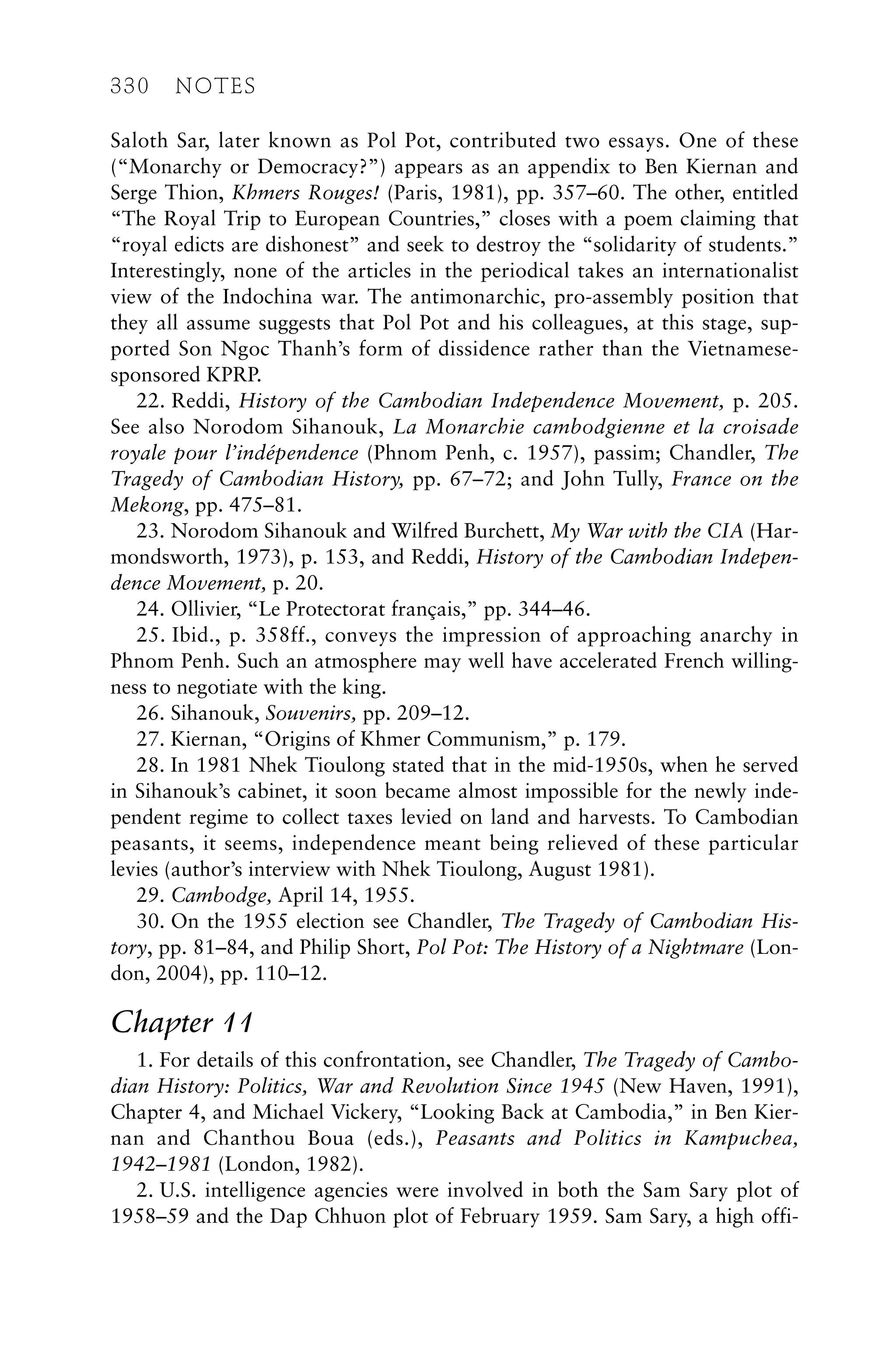 Saloth Sar, later known as Pol Pot, contributed two essays. One of these
(“Monarchy or Democracy?”) appears as an appendix to Ben Kiernan and
Serge Thion, Khmers Rouges! (Paris, 1981), pp. 357–60. The other, entitled
“The Royal Trip to European Countries,” closes with a poem claiming that
“royal edicts are dishonest” and seek to destroy the “solidarity of students.”
Interestingly, none of the articles in the periodical takes an internationalist
view of the Indochina war. The antimonarchic, pro-assembly position that
they all assume suggests that Pol Pot and his colleagues, at this stage, sup-
ported Son Ngoc Thanh’s form of dissidence rather than the Vietnamese-
sponsored KPRP.
22. Reddi, History of the Cambodian Independence Movement, p. 205.
See also Norodom Sihanouk, La Monarchie cambodgienne et la croisade
royale pour l’indépendence (Phnom Penh, c. 1957), passim; Chandler, The
Tragedy of Cambodian History, pp. 67–72; and John Tully, France on the
Mekong, pp. 475–81.
23. Norodom Sihanouk and Wilfred Burchett, My War with the CIA (Har-
mondsworth, 1973), p. 153, and Reddi, History of the Cambodian Indepen-
dence Movement, p. 20.
24. Ollivier, “Le Protectorat français,” pp. 344–46.
25. Ibid., p. 358ff., conveys the impression of approaching anarchy in
Phnom Penh. Such an atmosphere may well have accelerated French willing-
ness to negotiate with the king.
26. Sihanouk, Souvenirs, pp. 209–12.
27. Kiernan, “Origins of Khmer Communism,” p. 179.
28. In 1981 Nhek Tioulong stated that in the mid-1950s, when he served
in Sihanouk’s cabinet, it soon became almost impossible for the newly inde-
pendent regime to collect taxes levied on land and harvests. To Cambodian
peasants, it seems, independence meant being relieved of these particular
levies (author’s interview with Nhek Tioulong, August 1981).
29. Cambodge, April 14, 1955.
30. On the 1955 election see Chandler, The Tragedy of Cambodian His-
tory, pp. 81–84, and Philip Short, Pol Pot: The History of a Nightmare (Lon-
don, 2004), pp. 110–12.
Chapter 11
1. For details of this confrontation, see Chandler, The Tragedy of Cambo-
dian History: Politics, War and Revolution Since 1945 (New Haven, 1991),
Chapter 4, and Michael Vickery, “Looking Back at Cambodia,” in Ben Kier-
nan and Chanthou Boua (eds.), Peasants and Politics in Kampuchea,
1942–1981 (London, 1982).
2. U.S. intelligence agencies were involved in both the Sam Sary plot of
1958–59 and the Dap Chhuon plot of February 1959. Sam Sary, a high offi-
330 NOTES
 