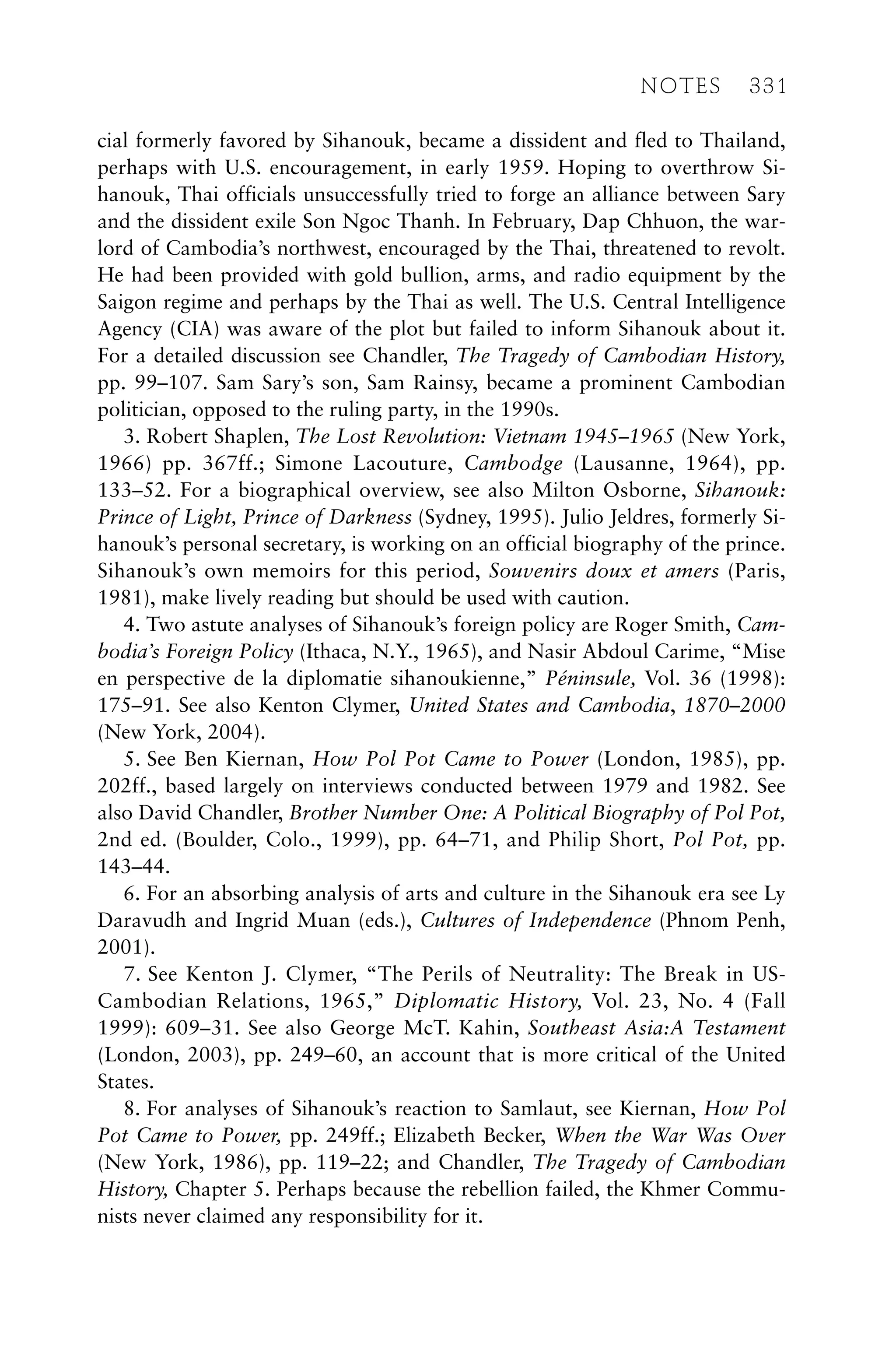 cial formerly favored by Sihanouk, became a dissident and fled to Thailand,
perhaps with U.S. encouragement, in early 1959. Hoping to overthrow Si-
hanouk, Thai officials unsuccessfully tried to forge an alliance between Sary
and the dissident exile Son Ngoc Thanh. In February, Dap Chhuon, the war-
lord of Cambodia’s northwest, encouraged by the Thai, threatened to revolt.
He had been provided with gold bullion, arms, and radio equipment by the
Saigon regime and perhaps by the Thai as well. The U.S. Central Intelligence
Agency (CIA) was aware of the plot but failed to inform Sihanouk about it.
For a detailed discussion see Chandler, The Tragedy of Cambodian History,
pp. 99–107. Sam Sary’s son, Sam Rainsy, became a prominent Cambodian
politician, opposed to the ruling party, in the 1990s.
3. Robert Shaplen, The Lost Revolution: Vietnam 1945–1965 (New York,
1966) pp. 367ff.; Simone Lacouture, Cambodge (Lausanne, 1964), pp.
133–52. For a biographical overview, see also Milton Osborne, Sihanouk:
Prince of Light, Prince of Darkness (Sydney, 1995). Julio Jeldres, formerly Si-
hanouk’s personal secretary, is working on an official biography of the prince.
Sihanouk’s own memoirs for this period, Souvenirs doux et amers (Paris,
1981), make lively reading but should be used with caution.
4. Two astute analyses of Sihanouk’s foreign policy are Roger Smith, Cam-
bodia’s Foreign Policy (Ithaca, N.Y., 1965), and Nasir Abdoul Carime, “Mise
en perspective de la diplomatie sihanoukienne,” Péninsule, Vol. 36 (1998):
175–91. See also Kenton Clymer, United States and Cambodia, 1870–2000
(New York, 2004).
5. See Ben Kiernan, How Pol Pot Came to Power (London, 1985), pp.
202ff., based largely on interviews conducted between 1979 and 1982. See
also David Chandler, Brother Number One: A Political Biography of Pol Pot,
2nd ed. (Boulder, Colo., 1999), pp. 64–71, and Philip Short, Pol Pot, pp.
143–44.
6. For an absorbing analysis of arts and culture in the Sihanouk era see Ly
Daravudh and Ingrid Muan (eds.), Cultures of Independence (Phnom Penh,
2001).
7. See Kenton J. Clymer, “The Perils of Neutrality: The Break in US-
Cambodian Relations, 1965,” Diplomatic History, Vol. 23, No. 4 (Fall
1999): 609–31. See also George McT. Kahin, Southeast Asia:A Testament
(London, 2003), pp. 249–60, an account that is more critical of the United
States.
8. For analyses of Sihanouk’s reaction to Samlaut, see Kiernan, How Pol
Pot Came to Power, pp. 249ff.; Elizabeth Becker, When the War Was Over
(New York, 1986), pp. 119–22; and Chandler, The Tragedy of Cambodian
History, Chapter 5. Perhaps because the rebellion failed, the Khmer Commu-
nists never claimed any responsibility for it.
NOTES 331
 