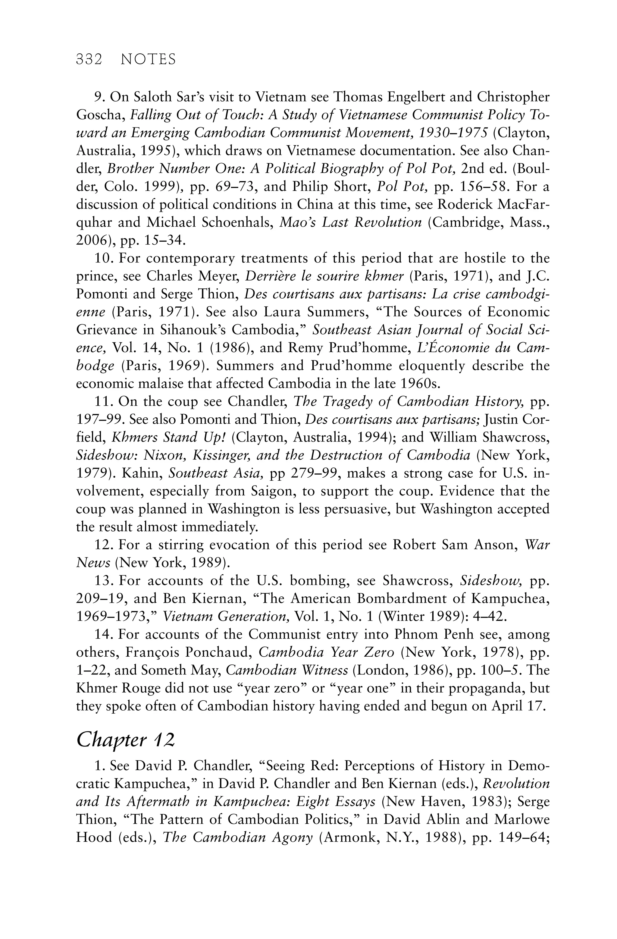 9. On Saloth Sar’s visit to Vietnam see Thomas Engelbert and Christopher
Goscha, Falling Out of Touch: A Study of Vietnamese Communist Policy To-
ward an Emerging Cambodian Communist Movement, 1930–1975 (Clayton,
Australia, 1995), which draws on Vietnamese documentation. See also Chan-
dler, Brother Number One: A Political Biography of Pol Pot, 2nd ed. (Boul-
der, Colo. 1999), pp. 69–73, and Philip Short, Pol Pot, pp. 156–58. For a
discussion of political conditions in China at this time, see Roderick MacFar-
quhar and Michael Schoenhals, Mao’s Last Revolution (Cambridge, Mass.,
2006), pp. 15–34.
10. For contemporary treatments of this period that are hostile to the
prince, see Charles Meyer, Derrière le sourire khmer (Paris, 1971), and J.C.
Pomonti and Serge Thion, Des courtisans aux partisans: La crise cambodgi-
enne (Paris, 1971). See also Laura Summers, “The Sources of Economic
Grievance in Sihanouk’s Cambodia,” Southeast Asian Journal of Social Sci-
ence, Vol. 14, No. 1 (1986), and Remy Prud’homme, L’Économie du Cam-
bodge (Paris, 1969). Summers and Prud’homme eloquently describe the
economic malaise that affected Cambodia in the late 1960s.
11. On the coup see Chandler, The Tragedy of Cambodian History, pp.
197–99. See also Pomonti and Thion, Des courtisans aux partisans; Justin Cor-
field, Khmers Stand Up! (Clayton, Australia, 1994); and William Shawcross,
Sideshow: Nixon, Kissinger, and the Destruction of Cambodia (New York,
1979). Kahin, Southeast Asia, pp 279–99, makes a strong case for U.S. in-
volvement, especially from Saigon, to support the coup. Evidence that the
coup was planned in Washington is less persuasive, but Washington accepted
the result almost immediately.
12. For a stirring evocation of this period see Robert Sam Anson, War
News (New York, 1989).
13. For accounts of the U.S. bombing, see Shawcross, Sideshow, pp.
209–19, and Ben Kiernan, “The American Bombardment of Kampuchea,
1969–1973,” Vietnam Generation, Vol. 1, No. 1 (Winter 1989): 4–42.
14. For accounts of the Communist entry into Phnom Penh see, among
others, François Ponchaud, Cambodia Year Zero (New York, 1978), pp.
1–22, and Someth May, Cambodian Witness (London, 1986), pp. 100–5. The
Khmer Rouge did not use “year zero” or “year one” in their propaganda, but
they spoke often of Cambodian history having ended and begun on April 17.
Chapter 12
1. See David P. Chandler, “Seeing Red: Perceptions of History in Demo-
cratic Kampuchea,” in David P. Chandler and Ben Kiernan (eds.), Revolution
and Its Aftermath in Kampuchea: Eight Essays (New Haven, 1983); Serge
Thion, “The Pattern of Cambodian Politics,” in David Ablin and Marlowe
Hood (eds.), The Cambodian Agony (Armonk, N.Y., 1988), pp. 149–64;
332 NOTES
 