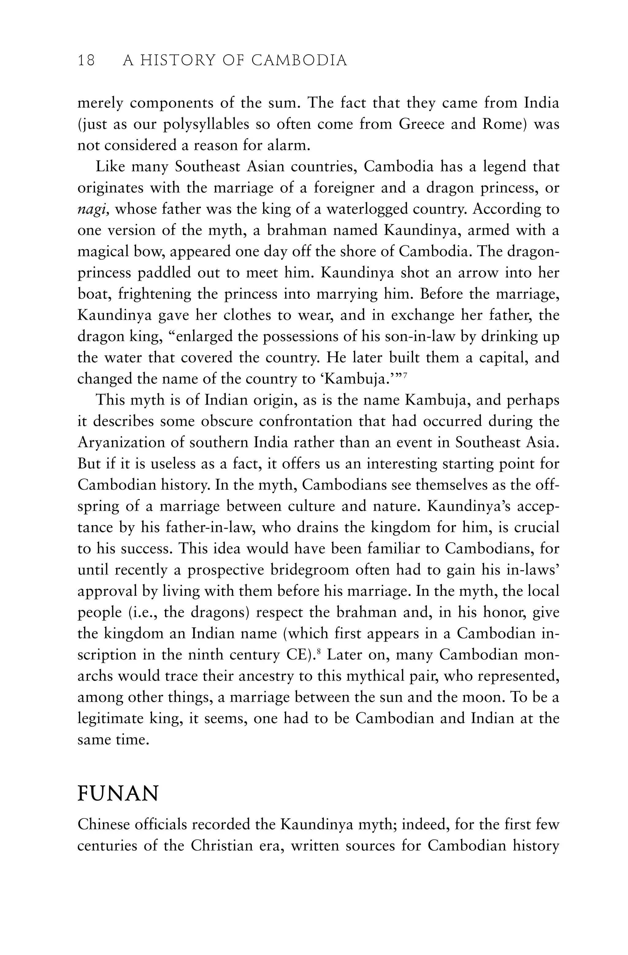 merely components of the sum. The fact that they came from India
(just as our polysyllables so often come from Greece and Rome) was
not considered a reason for alarm.
Like many Southeast Asian countries, Cambodia has a legend that
originates with the marriage of a foreigner and a dragon princess, or
nagi, whose father was the king of a waterlogged country. According to
one version of the myth, a brahman named Kaundinya, armed with a
magical bow, appeared one day off the shore of Cambodia. The dragon-
princess paddled out to meet him. Kaundinya shot an arrow into her
boat, frightening the princess into marrying him. Before the marriage,
Kaundinya gave her clothes to wear, and in exchange her father, the
dragon king, “enlarged the possessions of his son-in-law by drinking up
the water that covered the country. He later built them a capital, and
changed the name of the country to ‘Kambuja.’”7
This myth is of Indian origin, as is the name Kambuja, and perhaps
it describes some obscure confrontation that had occurred during the
Aryanization of southern India rather than an event in Southeast Asia.
But if it is useless as a fact, it offers us an interesting starting point for
Cambodian history. In the myth, Cambodians see themselves as the off-
spring of a marriage between culture and nature. Kaundinya’s accep-
tance by his father-in-law, who drains the kingdom for him, is crucial
to his success. This idea would have been familiar to Cambodians, for
until recently a prospective bridegroom often had to gain his in-laws’
approval by living with them before his marriage. In the myth, the local
people (i.e., the dragons) respect the brahman and, in his honor, give
the kingdom an Indian name (which first appears in a Cambodian in-
scription in the ninth century CE).8
Later on, many Cambodian mon-
archs would trace their ancestry to this mythical pair, who represented,
among other things, a marriage between the sun and the moon. To be a
legitimate king, it seems, one had to be Cambodian and Indian at the
same time.
FUNAN
Chinese officials recorded the Kaundinya myth; indeed, for the first few
centuries of the Christian era, written sources for Cambodian history
18 A HISTORY OF CAMBODIA
 