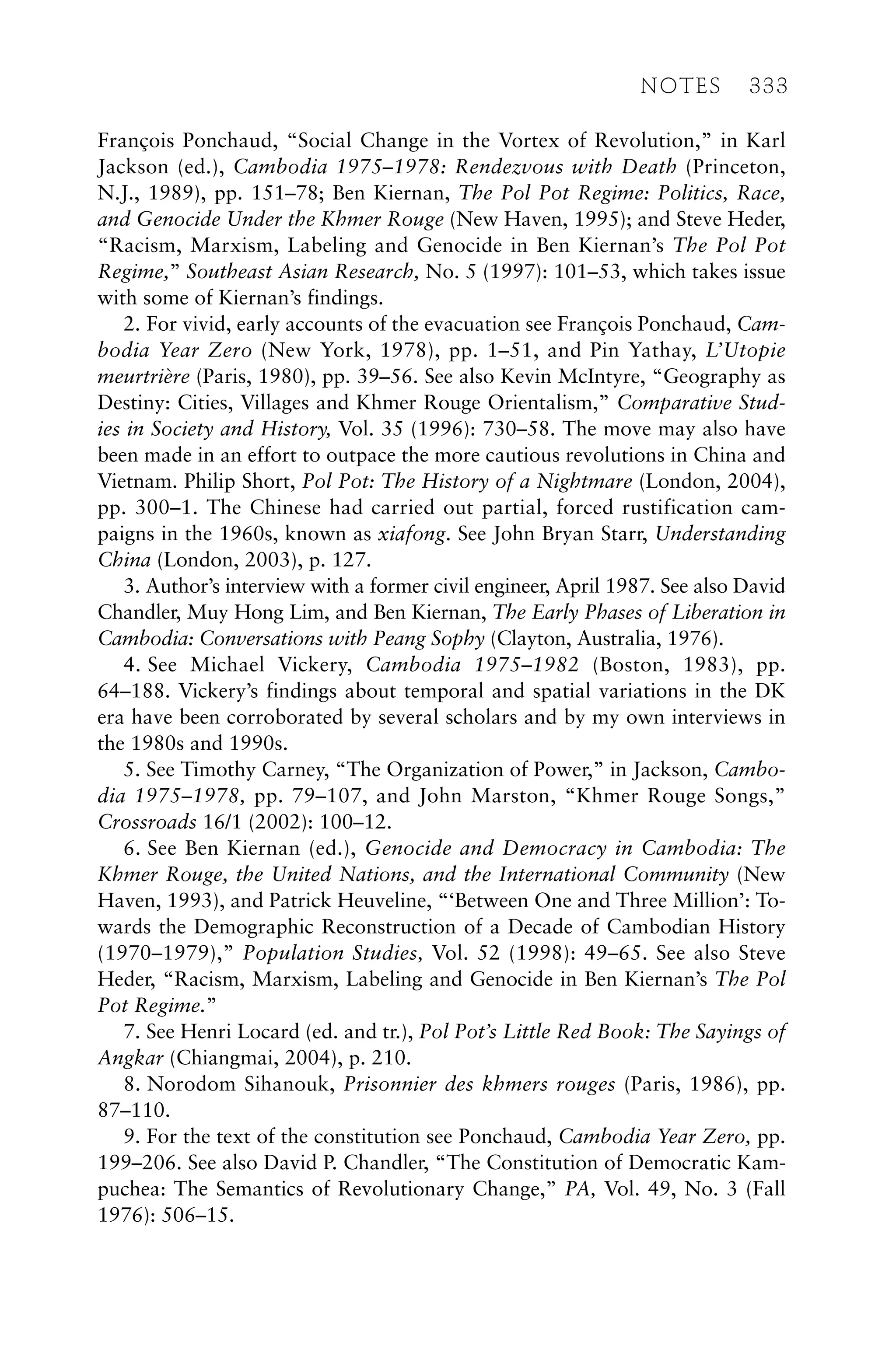 François Ponchaud, “Social Change in the Vortex of Revolution,” in Karl
Jackson (ed.), Cambodia 1975–1978: Rendezvous with Death (Princeton,
N.J., 1989), pp. 151–78; Ben Kiernan, The Pol Pot Regime: Politics, Race,
and Genocide Under the Khmer Rouge (New Haven, 1995); and Steve Heder,
“Racism, Marxism, Labeling and Genocide in Ben Kiernan’s The Pol Pot
Regime,” Southeast Asian Research, No. 5 (1997): 101–53, which takes issue
with some of Kiernan’s findings.
2. For vivid, early accounts of the evacuation see François Ponchaud, Cam-
bodia Year Zero (New York, 1978), pp. 1–51, and Pin Yathay, L’Utopie
meurtrière (Paris, 1980), pp. 39–56. See also Kevin McIntyre, “Geography as
Destiny: Cities, Villages and Khmer Rouge Orientalism,” Comparative Stud-
ies in Society and History, Vol. 35 (1996): 730–58. The move may also have
been made in an effort to outpace the more cautious revolutions in China and
Vietnam. Philip Short, Pol Pot: The History of a Nightmare (London, 2004),
pp. 300–1. The Chinese had carried out partial, forced rustification cam-
paigns in the 1960s, known as xiafong. See John Bryan Starr, Understanding
China (London, 2003), p. 127.
3. Author’s interview with a former civil engineer, April 1987. See also David
Chandler, Muy Hong Lim, and Ben Kiernan, The Early Phases of Liberation in
Cambodia: Conversations with Peang Sophy (Clayton, Australia, 1976).
4. See Michael Vickery, Cambodia 1975–1982 (Boston, 1983), pp.
64–188. Vickery’s findings about temporal and spatial variations in the DK
era have been corroborated by several scholars and by my own interviews in
the 1980s and 1990s.
5. See Timothy Carney, “The Organization of Power,” in Jackson, Cambo-
dia 1975–1978, pp. 79–107, and John Marston, “Khmer Rouge Songs,”
Crossroads 16/1 (2002): 100–12.
6. See Ben Kiernan (ed.), Genocide and Democracy in Cambodia: The
Khmer Rouge, the United Nations, and the International Community (New
Haven, 1993), and Patrick Heuveline, “‘Between One and Three Million’: To-
wards the Demographic Reconstruction of a Decade of Cambodian History
(1970–1979),” Population Studies, Vol. 52 (1998): 49–65. See also Steve
Heder, “Racism, Marxism, Labeling and Genocide in Ben Kiernan’s The Pol
Pot Regime.”
7. See Henri Locard (ed. and tr.), Pol Pot’s Little Red Book: The Sayings of
Angkar (Chiangmai, 2004), p. 210.
8. Norodom Sihanouk, Prisonnier des khmers rouges (Paris, 1986), pp.
87–110.
9. For the text of the constitution see Ponchaud, Cambodia Year Zero, pp.
199–206. See also David P. Chandler, “The Constitution of Democratic Kam-
puchea: The Semantics of Revolutionary Change,” PA, Vol. 49, No. 3 (Fall
1976): 506–15.
NOTES 333
 