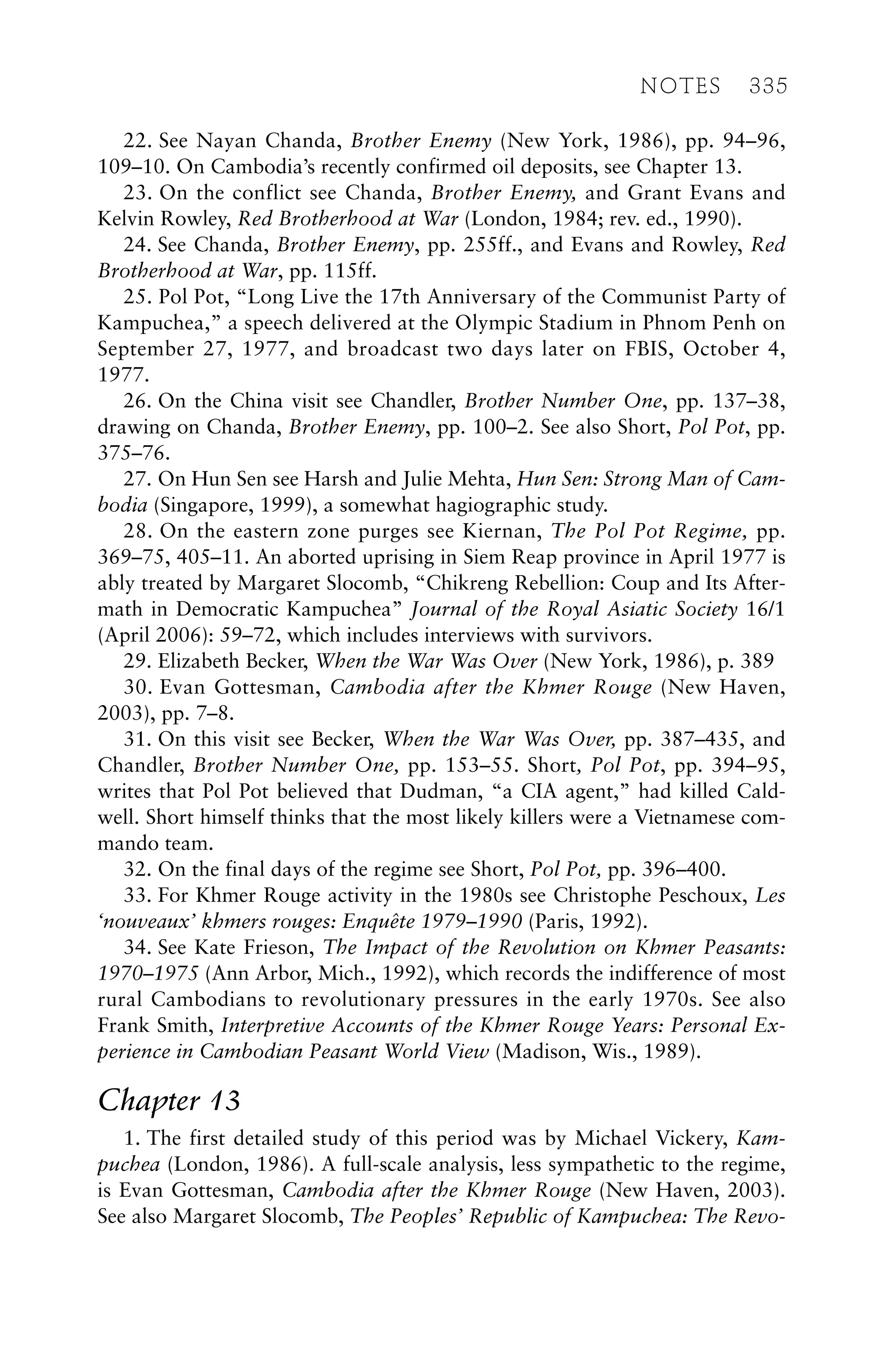 22. See Nayan Chanda, Brother Enemy (New York, 1986), pp. 94–96,
109–10. On Cambodia’s recently confirmed oil deposits, see Chapter 13.
23. On the conflict see Chanda, Brother Enemy, and Grant Evans and
Kelvin Rowley, Red Brotherhood at War (London, 1984; rev. ed., 1990).
24. See Chanda, Brother Enemy, pp. 255ff., and Evans and Rowley, Red
Brotherhood at War, pp. 115ff.
25. Pol Pot, “Long Live the 17th Anniversary of the Communist Party of
Kampuchea,” a speech delivered at the Olympic Stadium in Phnom Penh on
September 27, 1977, and broadcast two days later on FBIS, October 4,
1977.
26. On the China visit see Chandler, Brother Number One, pp. 137–38,
drawing on Chanda, Brother Enemy, pp. 100–2. See also Short, Pol Pot, pp.
375–76.
27. On Hun Sen see Harsh and Julie Mehta, Hun Sen: Strong Man of Cam-
bodia (Singapore, 1999), a somewhat hagiographic study.
28. On the eastern zone purges see Kiernan, The Pol Pot Regime, pp.
369–75, 405–11. An aborted uprising in Siem Reap province in April 1977 is
ably treated by Margaret Slocomb, “Chikreng Rebellion: Coup and Its After-
math in Democratic Kampuchea” Journal of the Royal Asiatic Society 16/1
(April 2006): 59–72, which includes interviews with survivors.
29. Elizabeth Becker, When the War Was Over (New York, 1986), p. 389
30. Evan Gottesman, Cambodia after the Khmer Rouge (New Haven,
2003), pp. 7–8.
31. On this visit see Becker, When the War Was Over, pp. 387–435, and
Chandler, Brother Number One, pp. 153–55. Short, Pol Pot, pp. 394–95,
writes that Pol Pot believed that Dudman, “a CIA agent,” had killed Cald-
well. Short himself thinks that the most likely killers were a Vietnamese com-
mando team.
32. On the final days of the regime see Short, Pol Pot, pp. 396–400.
33. For Khmer Rouge activity in the 1980s see Christophe Peschoux, Les
‘nouveaux’ khmers rouges: Enquête 1979–1990 (Paris, 1992).
34. See Kate Frieson, The Impact of the Revolution on Khmer Peasants:
1970–1975 (Ann Arbor, Mich., 1992), which records the indifference of most
rural Cambodians to revolutionary pressures in the early 1970s. See also
Frank Smith, Interpretive Accounts of the Khmer Rouge Years: Personal Ex-
perience in Cambodian Peasant World View (Madison, Wis., 1989).
Chapter 13
1. The first detailed study of this period was by Michael Vickery, Kam-
puchea (London, 1986). A full-scale analysis, less sympathetic to the regime,
is Evan Gottesman, Cambodia after the Khmer Rouge (New Haven, 2003).
See also Margaret Slocomb, The Peoples’ Republic of Kampuchea: The Revo-
NOTES 335
 