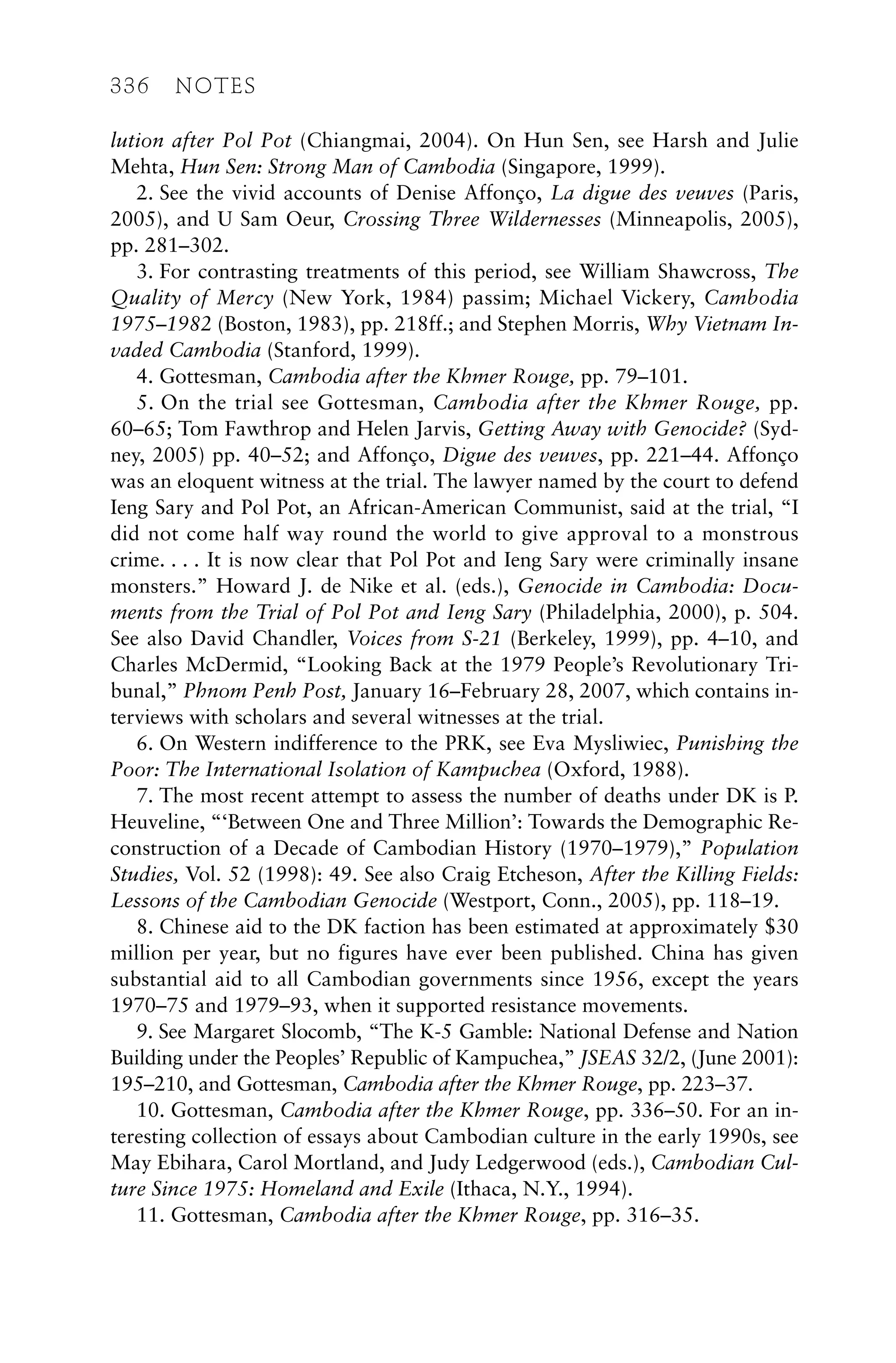 lution after Pol Pot (Chiangmai, 2004). On Hun Sen, see Harsh and Julie
Mehta, Hun Sen: Strong Man of Cambodia (Singapore, 1999).
2. See the vivid accounts of Denise Affonço, La digue des veuves (Paris,
2005), and U Sam Oeur, Crossing Three Wildernesses (Minneapolis, 2005),
pp. 281–302.
3. For contrasting treatments of this period, see William Shawcross, The
Quality of Mercy (New York, 1984) passim; Michael Vickery, Cambodia
1975–1982 (Boston, 1983), pp. 218ff.; and Stephen Morris, Why Vietnam In-
vaded Cambodia (Stanford, 1999).
4. Gottesman, Cambodia after the Khmer Rouge, pp. 79–101.
5. On the trial see Gottesman, Cambodia after the Khmer Rouge, pp.
60–65; Tom Fawthrop and Helen Jarvis, Getting Away with Genocide? (Syd-
ney, 2005) pp. 40–52; and Affonço, Digue des veuves, pp. 221–44. Affonço
was an eloquent witness at the trial. The lawyer named by the court to defend
Ieng Sary and Pol Pot, an African-American Communist, said at the trial, “I
did not come half way round the world to give approval to a monstrous
crime. . . . It is now clear that Pol Pot and Ieng Sary were criminally insane
monsters.” Howard J. de Nike et al. (eds.), Genocide in Cambodia: Docu-
ments from the Trial of Pol Pot and Ieng Sary (Philadelphia, 2000), p. 504.
See also David Chandler, Voices from S-21 (Berkeley, 1999), pp. 4–10, and
Charles McDermid, “Looking Back at the 1979 People’s Revolutionary Tri-
bunal,” Phnom Penh Post, January 16–February 28, 2007, which contains in-
terviews with scholars and several witnesses at the trial.
6. On Western indifference to the PRK, see Eva Mysliwiec, Punishing the
Poor: The International Isolation of Kampuchea (Oxford, 1988).
7. The most recent attempt to assess the number of deaths under DK is P.
Heuveline, “‘Between One and Three Million’: Towards the Demographic Re-
construction of a Decade of Cambodian History (1970–1979),” Population
Studies, Vol. 52 (1998): 49. See also Craig Etcheson, After the Killing Fields:
Lessons of the Cambodian Genocide (Westport, Conn., 2005), pp. 118–19.
8. Chinese aid to the DK faction has been estimated at approximately $30
million per year, but no figures have ever been published. China has given
substantial aid to all Cambodian governments since 1956, except the years
1970–75 and 1979–93, when it supported resistance movements.
9. See Margaret Slocomb, “The K-5 Gamble: National Defense and Nation
Building under the Peoples’ Republic of Kampuchea,” JSEAS 32/2, (June 2001):
195–210, and Gottesman, Cambodia after the Khmer Rouge, pp. 223–37.
10. Gottesman, Cambodia after the Khmer Rouge, pp. 336–50. For an in-
teresting collection of essays about Cambodian culture in the early 1990s, see
May Ebihara, Carol Mortland, and Judy Ledgerwood (eds.), Cambodian Cul-
ture Since 1975: Homeland and Exile (Ithaca, N.Y., 1994).
11. Gottesman, Cambodia after the Khmer Rouge, pp. 316–35.
336 NOTES
 
