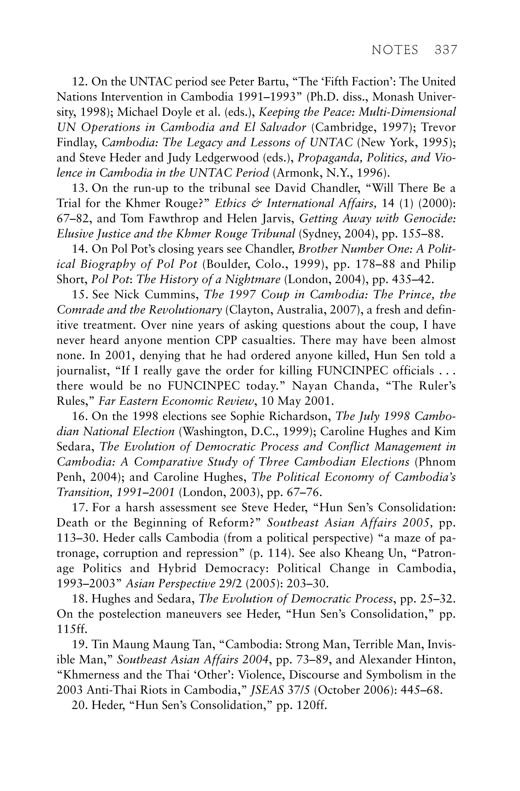 12. On the UNTAC period see Peter Bartu, “The ‘Fifth Faction’: The United
Nations Intervention in Cambodia 1991–1993” (Ph.D. diss., Monash Univer-
sity, 1998); Michael Doyle et al. (eds.), Keeping the Peace: Multi-Dimensional
UN Operations in Cambodia and El Salvador (Cambridge, 1997); Trevor
Findlay, Cambodia: The Legacy and Lessons of UNTAC (New York, 1995);
and Steve Heder and Judy Ledgerwood (eds.), Propaganda, Politics, and Vio-
lence in Cambodia in the UNTAC Period (Armonk, N.Y., 1996).
13. On the run-up to the tribunal see David Chandler, “Will There Be a
Trial for the Khmer Rouge?” Ethics & International Affairs, 14 (1) (2000):
67–82, and Tom Fawthrop and Helen Jarvis, Getting Away with Genocide:
Elusive Justice and the Khmer Rouge Tribunal (Sydney, 2004), pp. 155–88.
14. On Pol Pot’s closing years see Chandler, Brother Number One: A Polit-
ical Biography of Pol Pot (Boulder, Colo., 1999), pp. 178–88 and Philip
Short, Pol Pot: The History of a Nightmare (London, 2004), pp. 435–42.
15. See Nick Cummins, The 1997 Coup in Cambodia: The Prince, the
Comrade and the Revolutionary (Clayton, Australia, 2007), a fresh and defin-
itive treatment. Over nine years of asking questions about the coup, I have
never heard anyone mention CPP casualties. There may have been almost
none. In 2001, denying that he had ordered anyone killed, Hun Sen told a
journalist, “If I really gave the order for killing FUNCINPEC officials . . .
there would be no FUNCINPEC today.” Nayan Chanda, “The Ruler’s
Rules,” Far Eastern Economic Review, 10 May 2001.
16. On the 1998 elections see Sophie Richardson, The July 1998 Cambo-
dian National Election (Washington, D.C., 1999); Caroline Hughes and Kim
Sedara, The Evolution of Democratic Process and Conflict Management in
Cambodia: A Comparative Study of Three Cambodian Elections (Phnom
Penh, 2004); and Caroline Hughes, The Political Economy of Cambodia’s
Transition, 1991–2001 (London, 2003), pp. 67–76.
17. For a harsh assessment see Steve Heder, “Hun Sen’s Consolidation:
Death or the Beginning of Reform?” Southeast Asian Affairs 2005, pp.
113–30. Heder calls Cambodia (from a political perspective) “a maze of pa-
tronage, corruption and repression” (p. 114). See also Kheang Un, “Patron-
age Politics and Hybrid Democracy: Political Change in Cambodia,
1993–2003” Asian Perspective 29/2 (2005): 203–30.
18. Hughes and Sedara, The Evolution of Democratic Process, pp. 25–32.
On the postelection maneuvers see Heder, “Hun Sen’s Consolidation,” pp.
115ff.
19. Tin Maung Maung Tan, “Cambodia: Strong Man, Terrible Man, Invis-
ible Man,” Southeast Asian Affairs 2004, pp. 73–89, and Alexander Hinton,
“Khmerness and the Thai ‘Other’: Violence, Discourse and Symbolism in the
2003 Anti-Thai Riots in Cambodia,” JSEAS 37/5 (October 2006): 445–68.
20. Heder, “Hun Sen’s Consolidation,” pp. 120ff.
NOTES 337
 