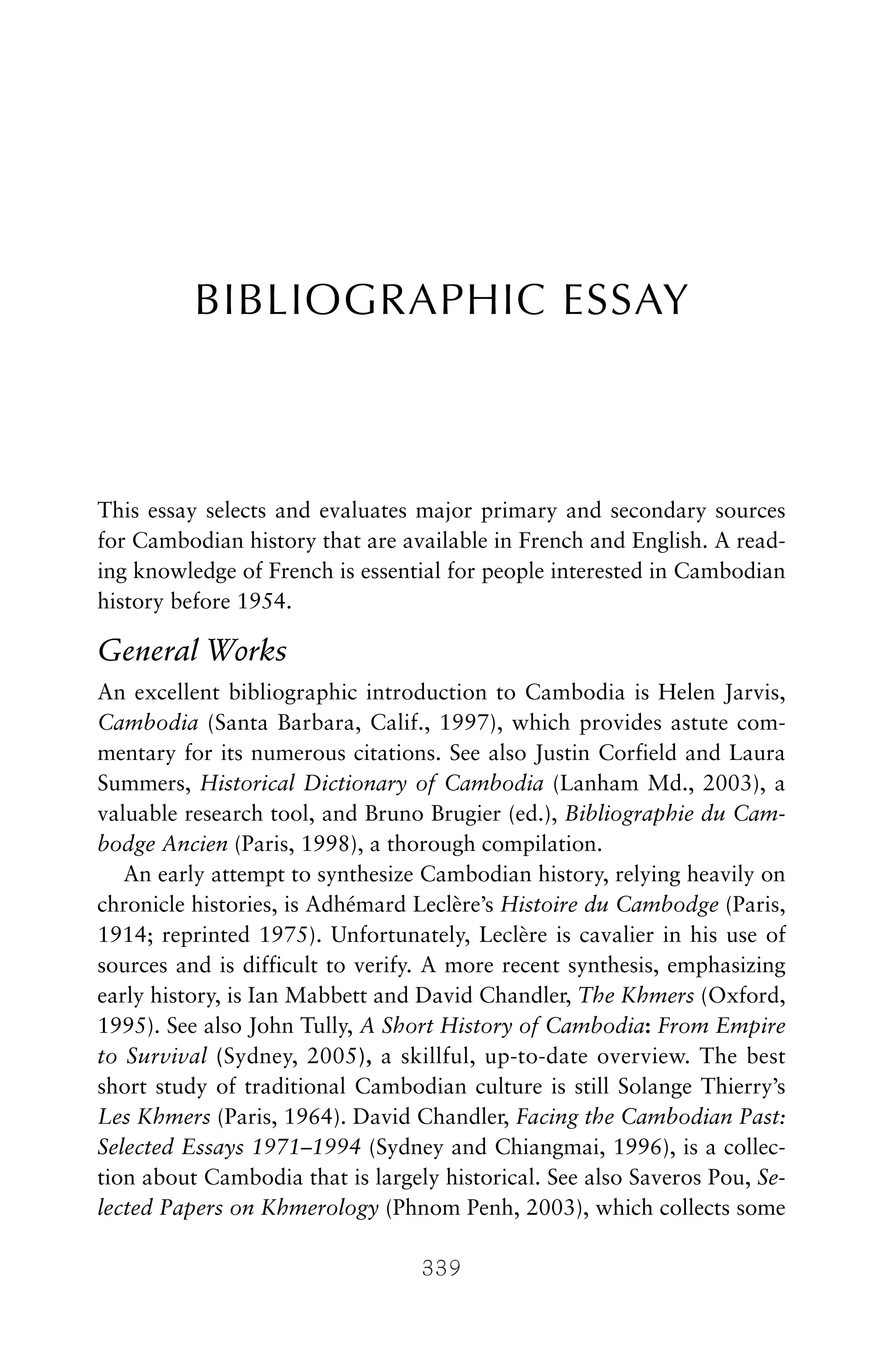 BIBLIOGRAPHIC ESSAY
This essay selects and evaluates major primary and secondary sources
for Cambodian history that are available in French and English. A read-
ing knowledge of French is essential for people interested in Cambodian
history before 1954.
General Works
An excellent bibliographic introduction to Cambodia is Helen Jarvis,
Cambodia (Santa Barbara, Calif., 1997), which provides astute com-
mentary for its numerous citations. See also Justin Corfield and Laura
Summers, Historical Dictionary of Cambodia (Lanham Md., 2003), a
valuable research tool, and Bruno Brugier (ed.), Bibliographie du Cam-
bodge Ancien (Paris, 1998), a thorough compilation.
An early attempt to synthesize Cambodian history, relying heavily on
chronicle histories, is Adhémard Leclère’s Histoire du Cambodge (Paris,
1914; reprinted 1975). Unfortunately, Leclère is cavalier in his use of
sources and is difficult to verify. A more recent synthesis, emphasizing
early history, is Ian Mabbett and David Chandler, The Khmers (Oxford,
1995). See also John Tully, A Short History of Cambodia: From Empire
to Survival (Sydney, 2005), a skillful, up-to-date overview. The best
short study of traditional Cambodian culture is still Solange Thierry’s
Les Khmers (Paris, 1964). David Chandler, Facing the Cambodian Past:
Selected Essays 1971–1994 (Sydney and Chiangmai, 1996), is a collec-
tion about Cambodia that is largely historical. See also Saveros Pou, Se-
lected Papers on Khmerology (Phnom Penh, 2003), which collects some
339
 