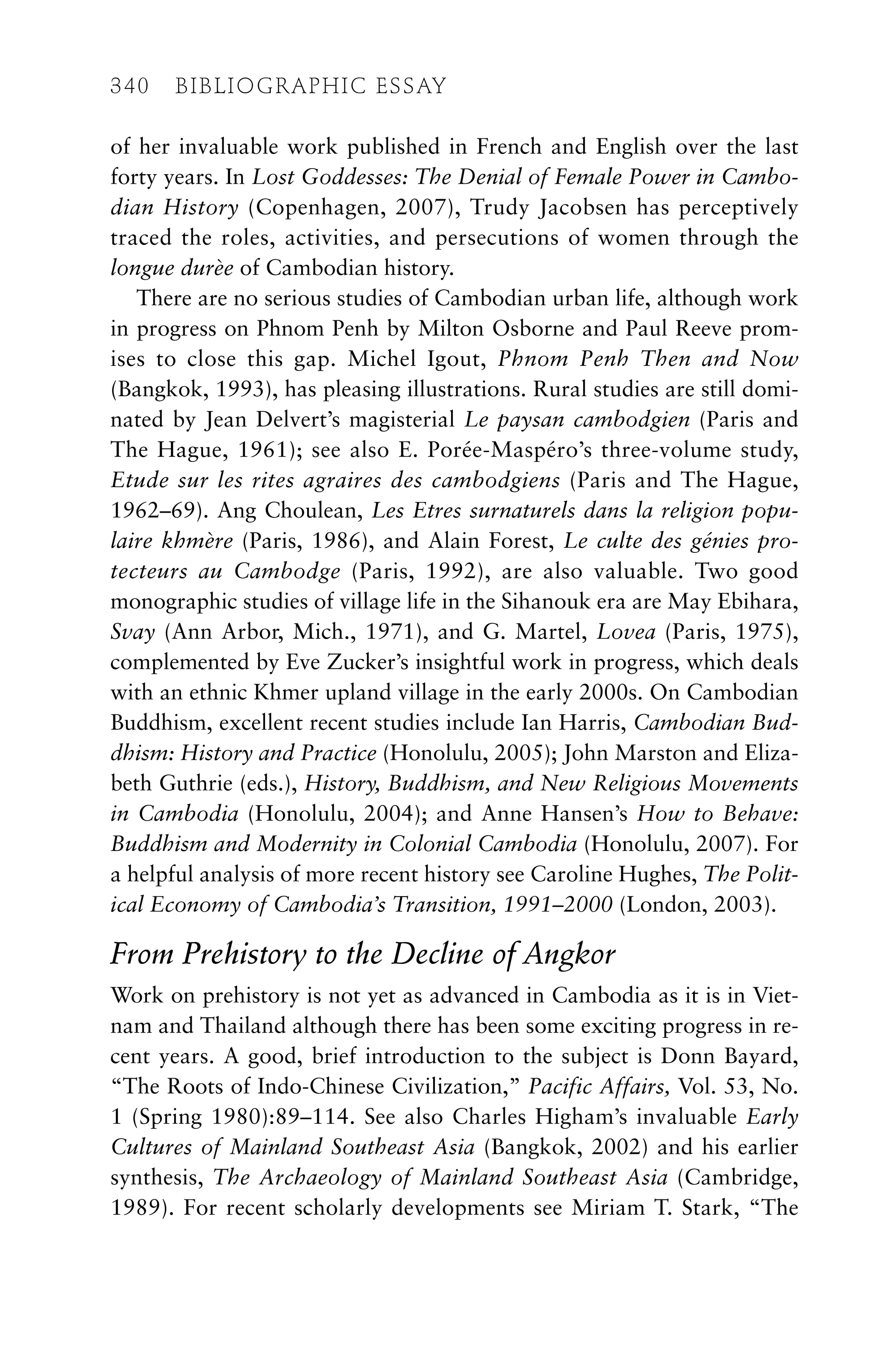 of her invaluable work published in French and English over the last
forty years. In Lost Goddesses: The Denial of Female Power in Cambo-
dian History (Copenhagen, 2007), Trudy Jacobsen has perceptively
traced the roles, activities, and persecutions of women through the
longue durèe of Cambodian history.
There are no serious studies of Cambodian urban life, although work
in progress on Phnom Penh by Milton Osborne and Paul Reeve prom-
ises to close this gap. Michel Igout, Phnom Penh Then and Now
(Bangkok, 1993), has pleasing illustrations. Rural studies are still domi-
nated by Jean Delvert’s magisterial Le paysan cambodgien (Paris and
The Hague, 1961); see also E. Porée-Maspéro’s three-volume study,
Etude sur les rites agraires des cambodgiens (Paris and The Hague,
1962–69). Ang Choulean, Les Etres surnaturels dans la religion popu-
laire khmère (Paris, 1986), and Alain Forest, Le culte des génies pro-
tecteurs au Cambodge (Paris, 1992), are also valuable. Two good
monographic studies of village life in the Sihanouk era are May Ebihara,
Svay (Ann Arbor, Mich., 1971), and G. Martel, Lovea (Paris, 1975),
complemented by Eve Zucker’s insightful work in progress, which deals
with an ethnic Khmer upland village in the early 2000s. On Cambodian
Buddhism, excellent recent studies include Ian Harris, Cambodian Bud-
dhism: History and Practice (Honolulu, 2005); John Marston and Eliza-
beth Guthrie (eds.), History, Buddhism, and New Religious Movements
in Cambodia (Honolulu, 2004); and Anne Hansen’s How to Behave:
Buddhism and Modernity in Colonial Cambodia (Honolulu, 2007). For
a helpful analysis of more recent history see Caroline Hughes, The Polit-
ical Economy of Cambodia’s Transition, 1991–2000 (London, 2003).
From Prehistory to the Decline of Angkor
Work on prehistory is not yet as advanced in Cambodia as it is in Viet-
nam and Thailand although there has been some exciting progress in re-
cent years. A good, brief introduction to the subject is Donn Bayard,
“The Roots of Indo-Chinese Civilization,” Pacific Affairs, Vol. 53, No.
1 (Spring 1980):89–114. See also Charles Higham’s invaluable Early
Cultures of Mainland Southeast Asia (Bangkok, 2002) and his earlier
synthesis, The Archaeology of Mainland Southeast Asia (Cambridge,
1989). For recent scholarly developments see Miriam T. Stark, “The
340 BIBLIOGRAPHIC ESSAY
 