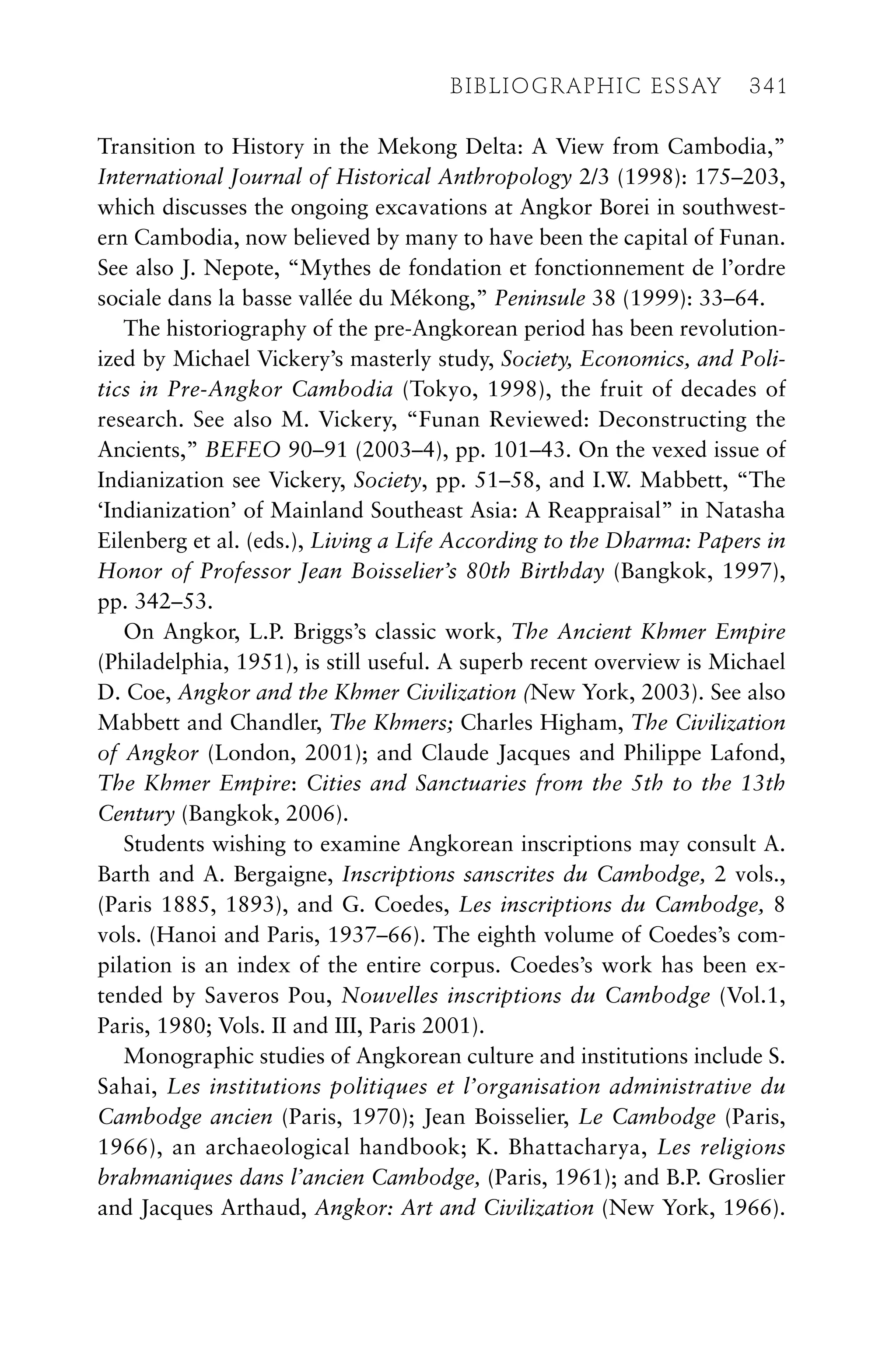 Transition to History in the Mekong Delta: A View from Cambodia,”
International Journal of Historical Anthropology 2/3 (1998): 175–203,
which discusses the ongoing excavations at Angkor Borei in southwest-
ern Cambodia, now believed by many to have been the capital of Funan.
See also J. Nepote, “Mythes de fondation et fonctionnement de l’ordre
sociale dans la basse vallée du Mékong,” Peninsule 38 (1999): 33–64.
The historiography of the pre-Angkorean period has been revolution-
ized by Michael Vickery’s masterly study, Society, Economics, and Poli-
tics in Pre-Angkor Cambodia (Tokyo, 1998), the fruit of decades of
research. See also M. Vickery, “Funan Reviewed: Deconstructing the
Ancients,” BEFEO 90–91 (2003–4), pp. 101–43. On the vexed issue of
Indianization see Vickery, Society, pp. 51–58, and I.W. Mabbett, “The
‘Indianization’ of Mainland Southeast Asia: A Reappraisal” in Natasha
Eilenberg et al. (eds.), Living a Life According to the Dharma: Papers in
Honor of Professor Jean Boisselier’s 80th Birthday (Bangkok, 1997),
pp. 342–53.
On Angkor, L.P. Briggs’s classic work, The Ancient Khmer Empire
(Philadelphia, 1951), is still useful. A superb recent overview is Michael
D. Coe, Angkor and the Khmer Civilization (New York, 2003). See also
Mabbett and Chandler, The Khmers; Charles Higham, The Civilization
of Angkor (London, 2001); and Claude Jacques and Philippe Lafond,
The Khmer Empire: Cities and Sanctuaries from the 5th to the 13th
Century (Bangkok, 2006).
Students wishing to examine Angkorean inscriptions may consult A.
Barth and A. Bergaigne, Inscriptions sanscrites du Cambodge, 2 vols.,
(Paris 1885, 1893), and G. Coedes, Les inscriptions du Cambodge, 8
vols. (Hanoi and Paris, 1937–66). The eighth volume of Coedes’s com-
pilation is an index of the entire corpus. Coedes’s work has been ex-
tended by Saveros Pou, Nouvelles inscriptions du Cambodge (Vol.1,
Paris, 1980; Vols. II and III, Paris 2001).
Monographic studies of Angkorean culture and institutions include S.
Sahai, Les institutions politiques et l’organisation administrative du
Cambodge ancien (Paris, 1970); Jean Boisselier, Le Cambodge (Paris,
1966), an archaeological handbook; K. Bhattacharya, Les religions
brahmaniques dans l’ancien Cambodge, (Paris, 1961); and B.P. Groslier
and Jacques Arthaud, Angkor: Art and Civilization (New York, 1966).
BIBLIOGRAPHIC ESSAY 341
 