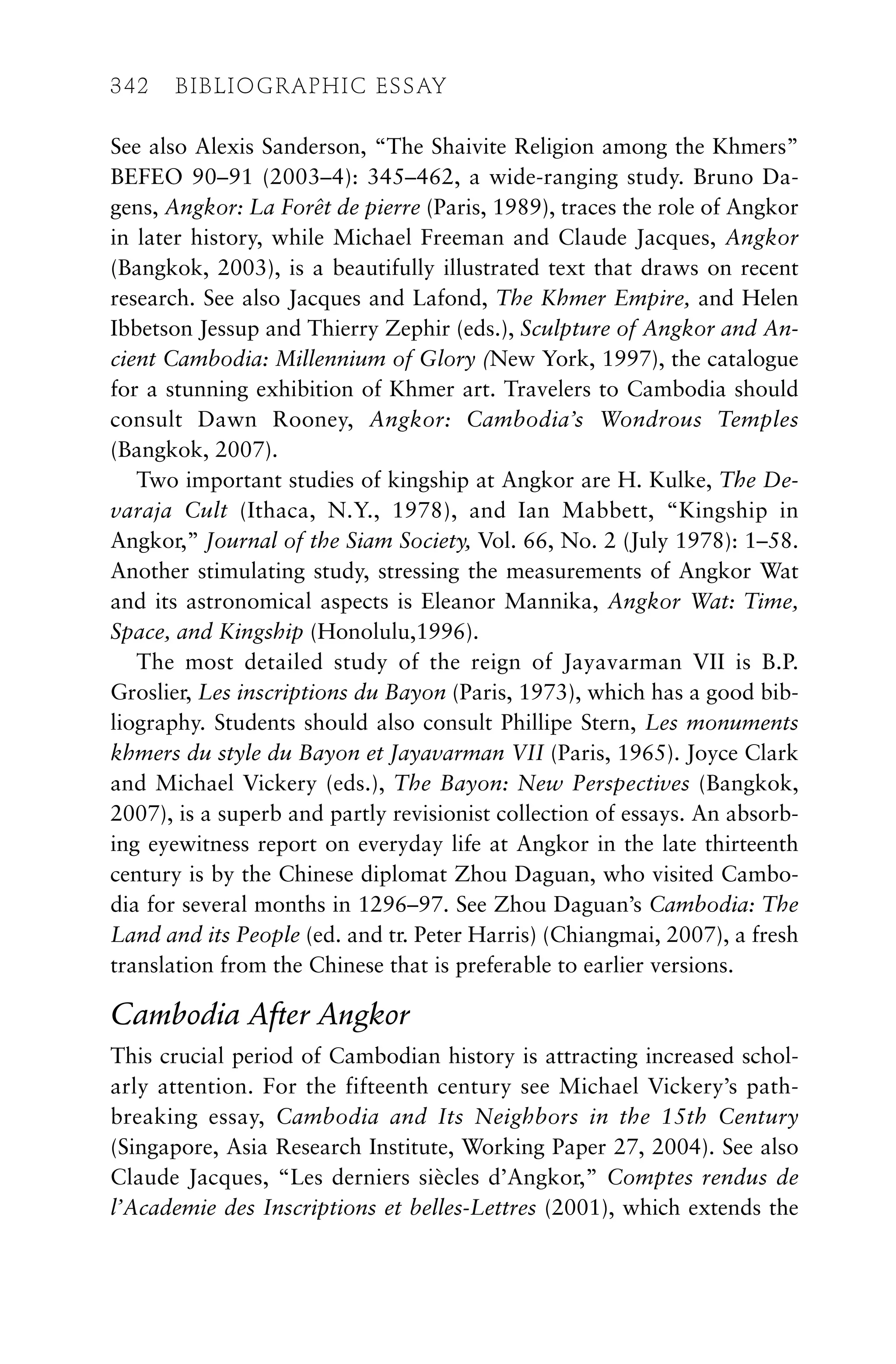 See also Alexis Sanderson, “The Shaivite Religion among the Khmers”
BEFEO 90–91 (2003–4): 345–462, a wide-ranging study. Bruno Da-
gens, Angkor: La Forêt de pierre (Paris, 1989), traces the role of Angkor
in later history, while Michael Freeman and Claude Jacques, Angkor
(Bangkok, 2003), is a beautifully illustrated text that draws on recent
research. See also Jacques and Lafond, The Khmer Empire, and Helen
Ibbetson Jessup and Thierry Zephir (eds.), Sculpture of Angkor and An-
cient Cambodia: Millennium of Glory (New York, 1997), the catalogue
for a stunning exhibition of Khmer art. Travelers to Cambodia should
consult Dawn Rooney, Angkor: Cambodia’s Wondrous Temples
(Bangkok, 2007).
Two important studies of kingship at Angkor are H. Kulke, The De-
varaja Cult (Ithaca, N.Y., 1978), and Ian Mabbett, “Kingship in
Angkor,” Journal of the Siam Society, Vol. 66, No. 2 (July 1978): 1–58.
Another stimulating study, stressing the measurements of Angkor Wat
and its astronomical aspects is Eleanor Mannika, Angkor Wat: Time,
Space, and Kingship (Honolulu,1996).
The most detailed study of the reign of Jayavarman VII is B.P.
Groslier, Les inscriptions du Bayon (Paris, 1973), which has a good bib-
liography. Students should also consult Phillipe Stern, Les monuments
khmers du style du Bayon et Jayavarman VII (Paris, 1965). Joyce Clark
and Michael Vickery (eds.), The Bayon: New Perspectives (Bangkok,
2007), is a superb and partly revisionist collection of essays. An absorb-
ing eyewitness report on everyday life at Angkor in the late thirteenth
century is by the Chinese diplomat Zhou Daguan, who visited Cambo-
dia for several months in 1296–97. See Zhou Daguan’s Cambodia: The
Land and its People (ed. and tr. Peter Harris) (Chiangmai, 2007), a fresh
translation from the Chinese that is preferable to earlier versions.
Cambodia After Angkor
This crucial period of Cambodian history is attracting increased schol-
arly attention. For the fifteenth century see Michael Vickery’s path-
breaking essay, Cambodia and Its Neighbors in the 15th Century
(Singapore, Asia Research Institute, Working Paper 27, 2004). See also
Claude Jacques, “Les derniers siècles d’Angkor,” Comptes rendus de
l’Academie des Inscriptions et belles-Lettres (2001), which extends the
342 BIBLIOGRAPHIC ESSAY
 