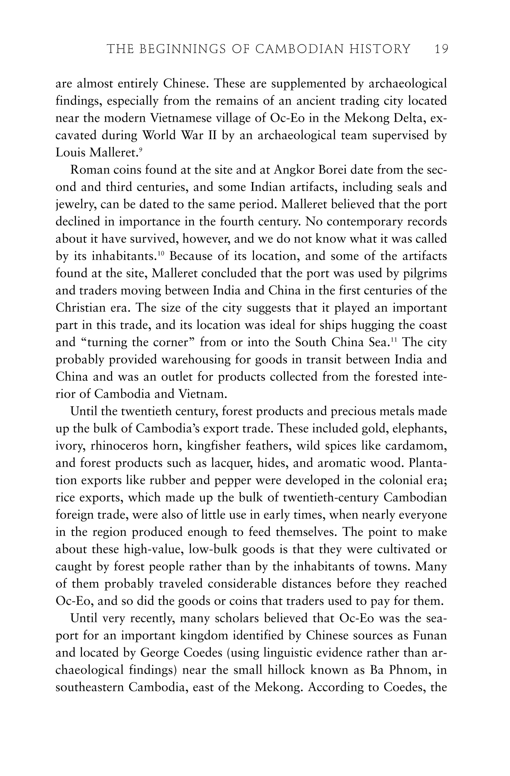 are almost entirely Chinese. These are supplemented by archaeological
findings, especially from the remains of an ancient trading city located
near the modern Vietnamese village of Oc-Eo in the Mekong Delta, ex-
cavated during World War II by an archaeological team supervised by
Louis Malleret.9
Roman coins found at the site and at Angkor Borei date from the sec-
ond and third centuries, and some Indian artifacts, including seals and
jewelry, can be dated to the same period. Malleret believed that the port
declined in importance in the fourth century. No contemporary records
about it have survived, however, and we do not know what it was called
by its inhabitants.10
Because of its location, and some of the artifacts
found at the site, Malleret concluded that the port was used by pilgrims
and traders moving between India and China in the first centuries of the
Christian era. The size of the city suggests that it played an important
part in this trade, and its location was ideal for ships hugging the coast
and “turning the corner” from or into the South China Sea.11
The city
probably provided warehousing for goods in transit between India and
China and was an outlet for products collected from the forested inte-
rior of Cambodia and Vietnam.
Until the twentieth century, forest products and precious metals made
up the bulk of Cambodia’s export trade. These included gold, elephants,
ivory, rhinoceros horn, kingfisher feathers, wild spices like cardamom,
and forest products such as lacquer, hides, and aromatic wood. Planta-
tion exports like rubber and pepper were developed in the colonial era;
rice exports, which made up the bulk of twentieth-century Cambodian
foreign trade, were also of little use in early times, when nearly everyone
in the region produced enough to feed themselves. The point to make
about these high-value, low-bulk goods is that they were cultivated or
caught by forest people rather than by the inhabitants of towns. Many
of them probably traveled considerable distances before they reached
Oc-Eo, and so did the goods or coins that traders used to pay for them.
Until very recently, many scholars believed that Oc-Eo was the sea-
port for an important kingdom identified by Chinese sources as Funan
and located by George Coedes (using linguistic evidence rather than ar-
chaeological findings) near the small hillock known as Ba Phnom, in
southeastern Cambodia, east of the Mekong. According to Coedes, the
THE BEGINNINGS OF CAMBODIAN HISTORY 19
 