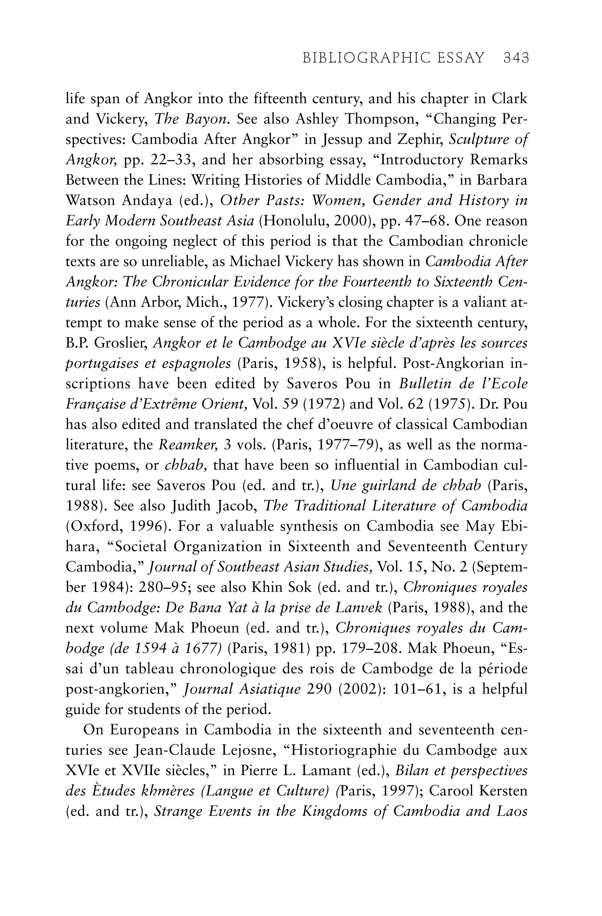 life span of Angkor into the fifteenth century, and his chapter in Clark
and Vickery, The Bayon. See also Ashley Thompson, “Changing Per-
spectives: Cambodia After Angkor” in Jessup and Zephir, Sculpture of
Angkor, pp. 22–33, and her absorbing essay, “Introductory Remarks
Between the Lines: Writing Histories of Middle Cambodia,” in Barbara
Watson Andaya (ed.), Other Pasts: Women, Gender and History in
Early Modern Southeast Asia (Honolulu, 2000), pp. 47–68. One reason
for the ongoing neglect of this period is that the Cambodian chronicle
texts are so unreliable, as Michael Vickery has shown in Cambodia After
Angkor: The Chronicular Evidence for the Fourteenth to Sixteenth Cen-
turies (Ann Arbor, Mich., 1977). Vickery’s closing chapter is a valiant at-
tempt to make sense of the period as a whole. For the sixteenth century,
B.P. Groslier, Angkor et le Cambodge au XVIe siècle d’après les sources
portugaises et espagnoles (Paris, 1958), is helpful. Post-Angkorian in-
scriptions have been edited by Saveros Pou in Bulletin de l’Ecole
Française d’Extrême Orient, Vol. 59 (1972) and Vol. 62 (1975). Dr. Pou
has also edited and translated the chef d’oeuvre of classical Cambodian
literature, the Reamker, 3 vols. (Paris, 1977–79), as well as the norma-
tive poems, or chbab, that have been so influential in Cambodian cul-
tural life: see Saveros Pou (ed. and tr.), Une guirland de chbab (Paris,
1988). See also Judith Jacob, The Traditional Literature of Cambodia
(Oxford, 1996). For a valuable synthesis on Cambodia see May Ebi-
hara, “Societal Organization in Sixteenth and Seventeenth Century
Cambodia,” Journal of Southeast Asian Studies, Vol. 15, No. 2 (Septem-
ber 1984): 280–95; see also Khin Sok (ed. and tr.), Chroniques royales
du Cambodge: De Bana Yat à la prise de Lanvek (Paris, 1988), and the
next volume Mak Phoeun (ed. and tr.), Chroniques royales du Cam-
bodge (de 1594 à 1677) (Paris, 1981) pp. 179–208. Mak Phoeun, “Es-
sai d’un tableau chronologique des rois de Cambodge de la période
post-angkorien,” Journal Asiatique 290 (2002): 101–61, is a helpful
guide for students of the period.
On Europeans in Cambodia in the sixteenth and seventeenth cen-
turies see Jean-Claude Lejosne, “Historiographie du Cambodge aux
XVIe et XVIIe siècles,” in Pierre L. Lamant (ed.), Bilan et perspectives
des Ètudes khmères (Langue et Culture) (Paris, 1997); Carool Kersten
(ed. and tr.), Strange Events in the Kingdoms of Cambodia and Laos
BIBLIOGRAPHIC ESSAY 343
 